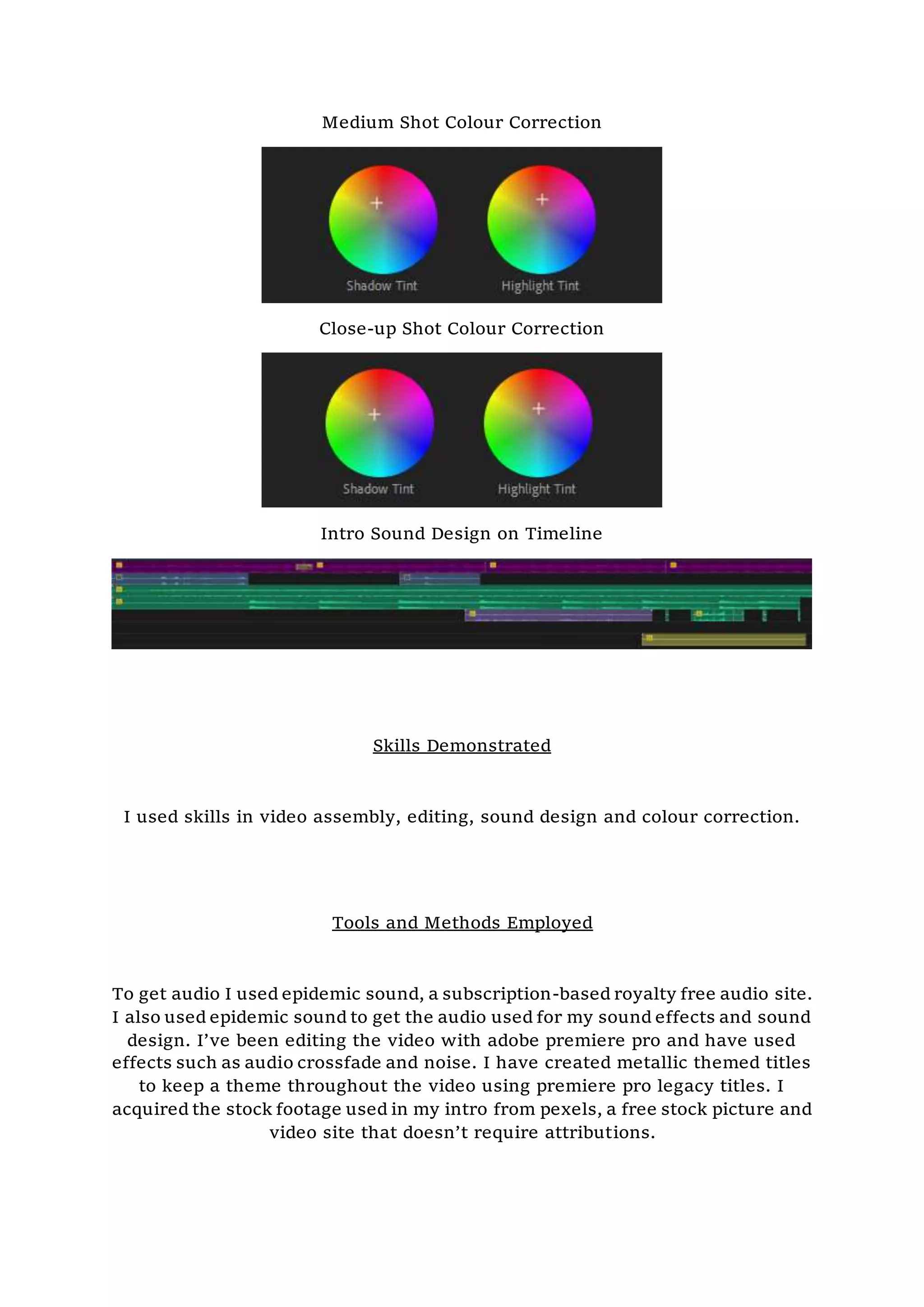 Medium Shot Colour Correction
Close-up Shot Colour Correction
Intro Sound Design on Timeline
Skills Demonstrated
I used skills in video assembly, editing, sound design and colour correction.
Tools and Methods Employed
To get audio I used epidemic sound, a subscription-based royalty free audio site.
I also used epidemic sound to get the audio used for my sound effects and sound
design. I’ve been editing the video with adobe premiere pro and have used
effects such as audio crossfade and noise. I have created metallic themed titles
to keep a theme throughout the video using premiere pro legacy titles. I
acquired the stock footage used in my intro from pexels, a free stock picture and
video site that doesn’t require attributions.
 