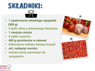 •1 opakowanie włoskiego spaghetti (500 g) 
•4 łyżki oliwy z pierwszego tłoczenia 
•1 nieduża cebula 
•2 ząbki czosnku 
•400 g pomidorów w zalewie 
•kilkanaście listków świeżej bazylii 
•sól, najlepiej morska 
•świeżo starty parmezan do posypania 
 