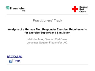 Practitioners‘ Track
Analysis of a German First Responder Exercise: Requirements
for Exercise-Support and Simulation
Matthias Max, German Red Cross
Johannes Sautter, Fraunhofer IAO
 