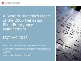 A System Dynamics Model
of the 2005 Hatlestad
Slide Emergency
Management
ISCRAM 2013
Jose J Gonzalez, Geir Bøe, John Einar Johansen
Centre for Integrated Emergency Management
(CIEM)
University of Agder, Norway
 