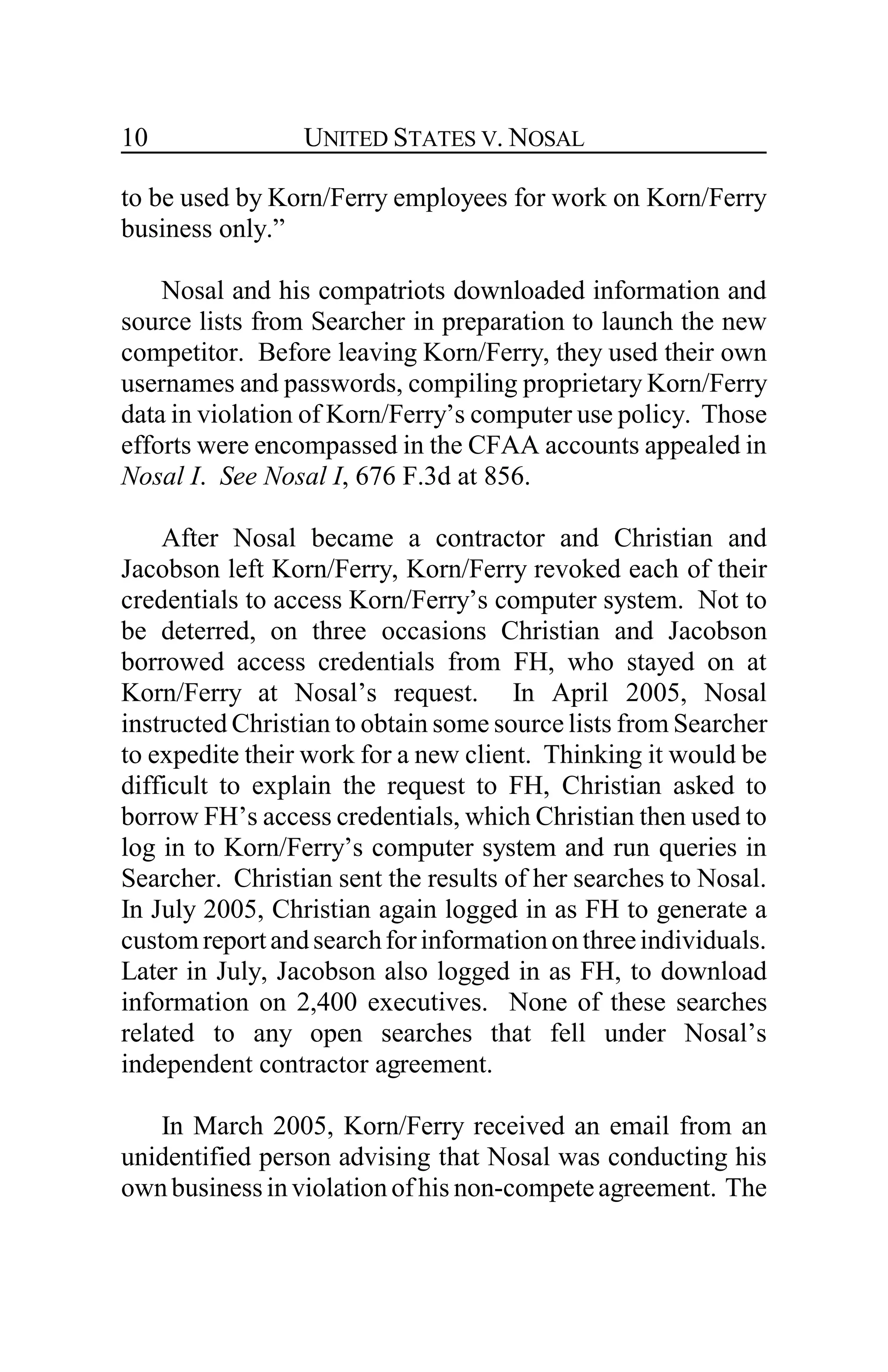 UNITED STATES V. NOSAL10
to be used by Korn/Ferry employees for work on Korn/Ferry
business only.”
Nosal and his compatriots downloaded information and
source lists from Searcher in preparation to launch the new
competitor. Before leaving Korn/Ferry, they used their own
usernames and passwords, compiling proprietary Korn/Ferry
data in violation of Korn/Ferry’s computer use policy. Those
efforts were encompassed in the CFAA accounts appealed in
Nosal I. See Nosal I, 676 F.3d at 856.
After Nosal became a contractor and Christian and
Jacobson left Korn/Ferry, Korn/Ferry revoked each of their
credentials to access Korn/Ferry’s computer system. Not to
be deterred, on three occasions Christian and Jacobson
borrowed access credentials from FH, who stayed on at
Korn/Ferry at Nosal’s request. In April 2005, Nosal
instructed Christian to obtain some source lists from Searcher
to expedite their work for a new client. Thinking it would be
difficult to explain the request to FH, Christian asked to
borrow FH’s access credentials, which Christian then used to
log in to Korn/Ferry’s computer system and run queries in
Searcher. Christian sent the results of her searches to Nosal.
In July 2005, Christian again logged in as FH to generate a
custom reportandsearchforinformationonthreeindividuals.
Later in July, Jacobson also logged in as FH, to download
information on 2,400 executives. None of these searches
related to any open searches that fell under Nosal’s
independent contractor agreement.
In March 2005, Korn/Ferry received an email from an
unidentified person advising that Nosal was conducting his
ownbusiness in violation of his non-competeagreement. The
 