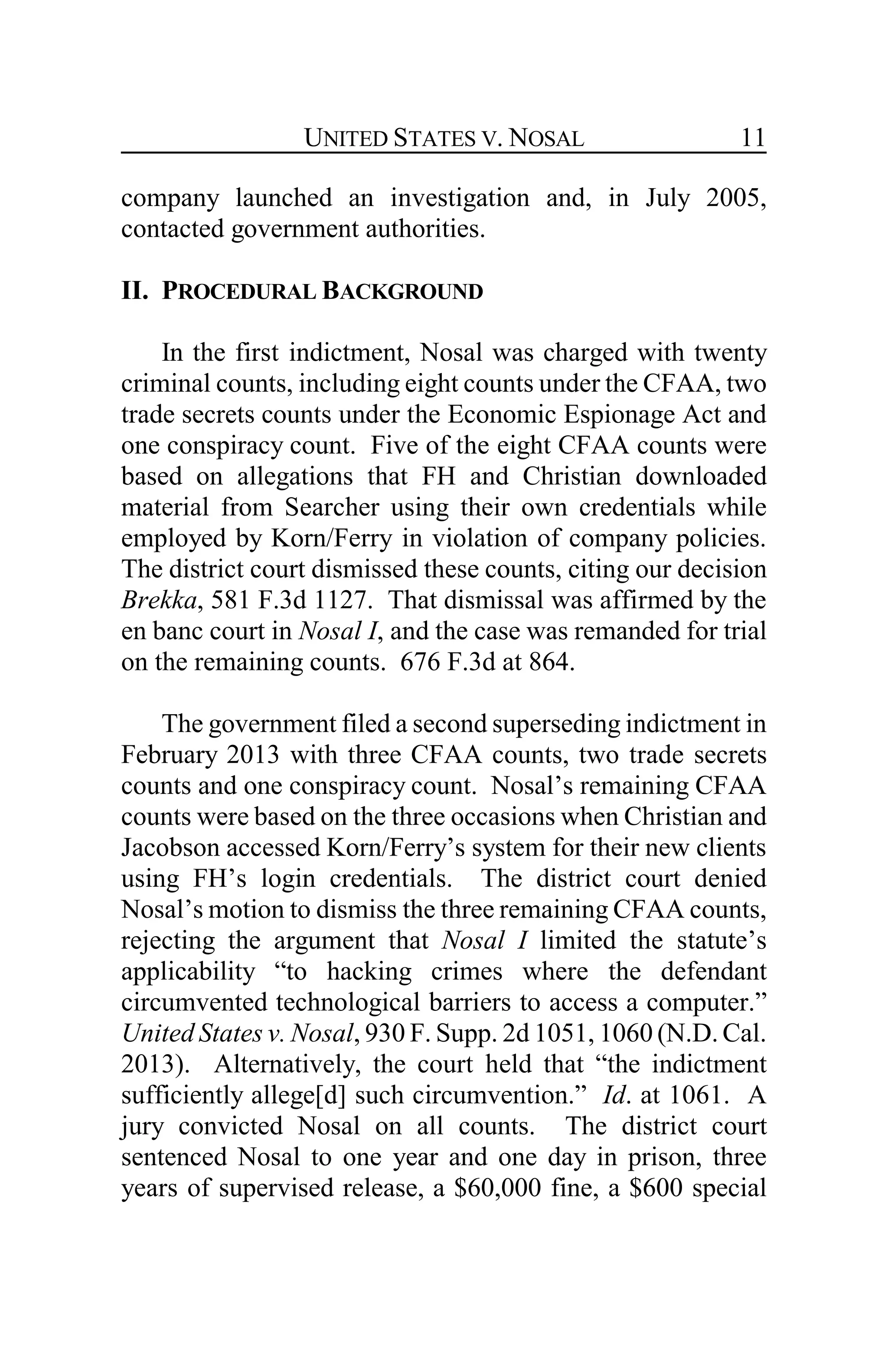 UNITED STATES V. NOSAL 11
company launched an investigation and, in July 2005,
contacted government authorities.
II. PROCEDURAL BACKGROUND
In the first indictment, Nosal was charged with twenty
criminal counts, including eight counts under the CFAA, two
trade secrets counts under the Economic Espionage Act and
one conspiracy count. Five of the eight CFAA counts were
based on allegations that FH and Christian downloaded
material from Searcher using their own credentials while
employed by Korn/Ferry in violation of company policies.
The district court dismissed these counts, citing our decision
Brekka, 581 F.3d 1127. That dismissal was affirmed by the
en banc court in Nosal I, and the case was remanded for trial
on the remaining counts. 676 F.3d at 864.
The government filed a second superseding indictment in
February 2013 with three CFAA counts, two trade secrets
counts and one conspiracy count. Nosal’s remaining CFAA
counts were based on the three occasions when Christian and
Jacobson accessed Korn/Ferry’s system for their new clients
using FH’s login credentials. The district court denied
Nosal’s motion to dismiss the three remaining CFAA counts,
rejecting the argument that Nosal I limited the statute’s
applicability “to hacking crimes where the defendant
circumvented technological barriers to access a computer.”
United States v. Nosal, 930 F. Supp. 2d 1051, 1060 (N.D. Cal.
2013). Alternatively, the court held that “the indictment
sufficiently allege[d] such circumvention.” Id. at 1061. A
jury convicted Nosal on all counts. The district court
sentenced Nosal to one year and one day in prison, three
years of supervised release, a $60,000 fine, a $600 special
 