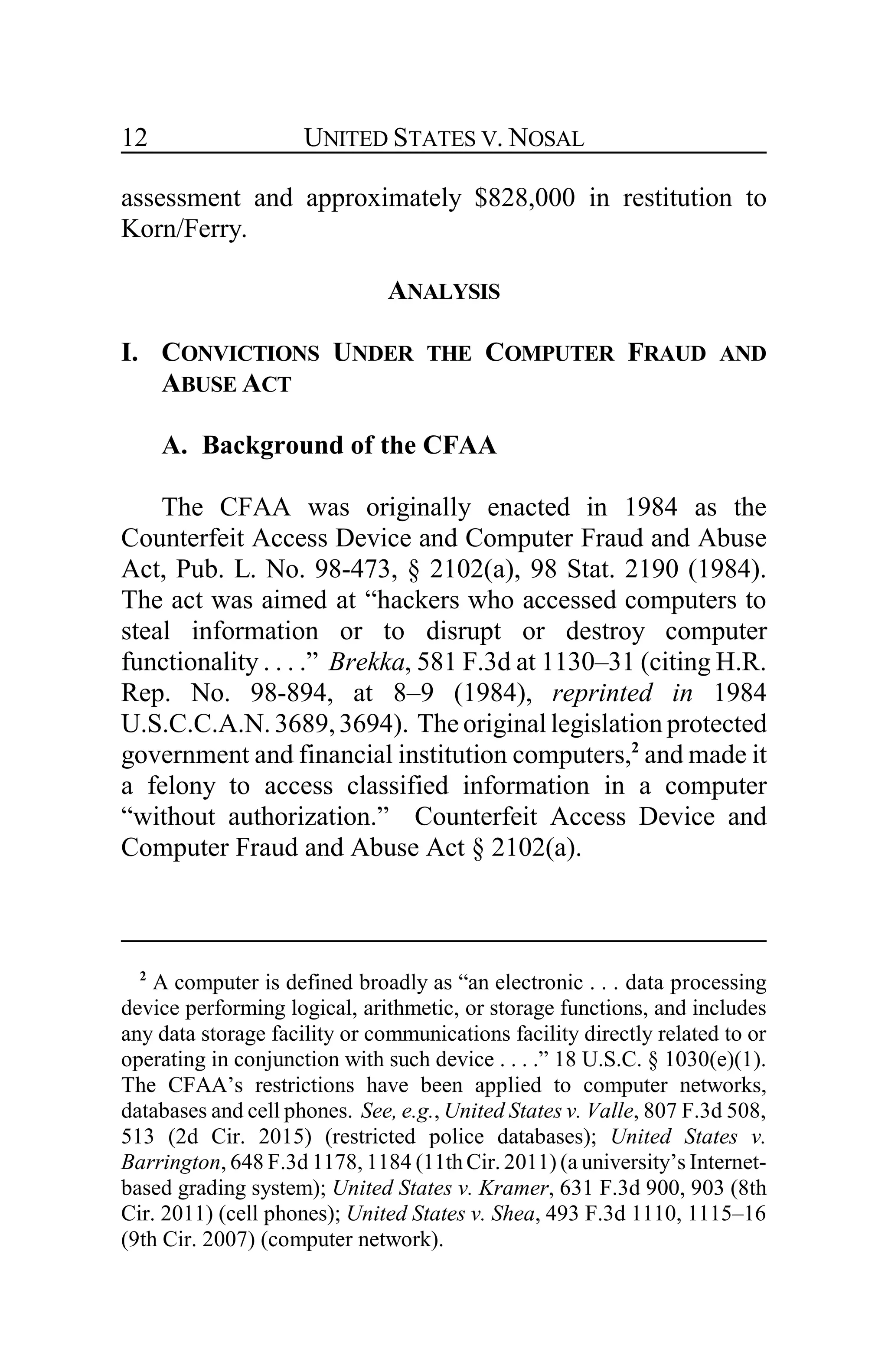 UNITED STATES V. NOSAL12
assessment and approximately $828,000 in restitution to
Korn/Ferry.
ANALYSIS
I. CONVICTIONS UNDER THE COMPUTER FRAUD AND
ABUSE ACT
A. Background of the CFAA
The CFAA was originally enacted in 1984 as the
Counterfeit Access Device and Computer Fraud and Abuse
Act, Pub. L. No. 98-473, § 2102(a), 98 Stat. 2190 (1984).
The act was aimed at “hackers who accessed computers to
steal information or to disrupt or destroy computer
functionality . . . .” Brekka, 581 F.3d at 1130–31 (citing H.R.
Rep. No. 98-894, at 8–9 (1984), reprinted in 1984
U.S.C.C.A.N. 3689,3694). The original legislation protected
government and financial institution computers,2
and made it
a felony to access classified information in a computer
“without authorization.” Counterfeit Access Device and
Computer Fraud and Abuse Act § 2102(a).
2
A computer is defined broadly as “an electronic . . . data processing
device performing logical, arithmetic, or storage functions, and includes
any data storage facility or communications facility directly related to or
operating in conjunction with such device . . . .” 18 U.S.C. § 1030(e)(1).
The CFAA’s restrictions have been applied to computer networks,
databases and cell phones. See, e.g., United States v. Valle, 807 F.3d 508,
513 (2d Cir. 2015) (restricted police databases); United States v.
Barrington, 648 F.3d 1178, 1184 (11th Cir. 2011) (a university’s Internet-
based grading system); United States v. Kramer, 631 F.3d 900, 903 (8th
Cir. 2011) (cell phones); United States v. Shea, 493 F.3d 1110, 1115–16
(9th Cir. 2007) (computer network).
 