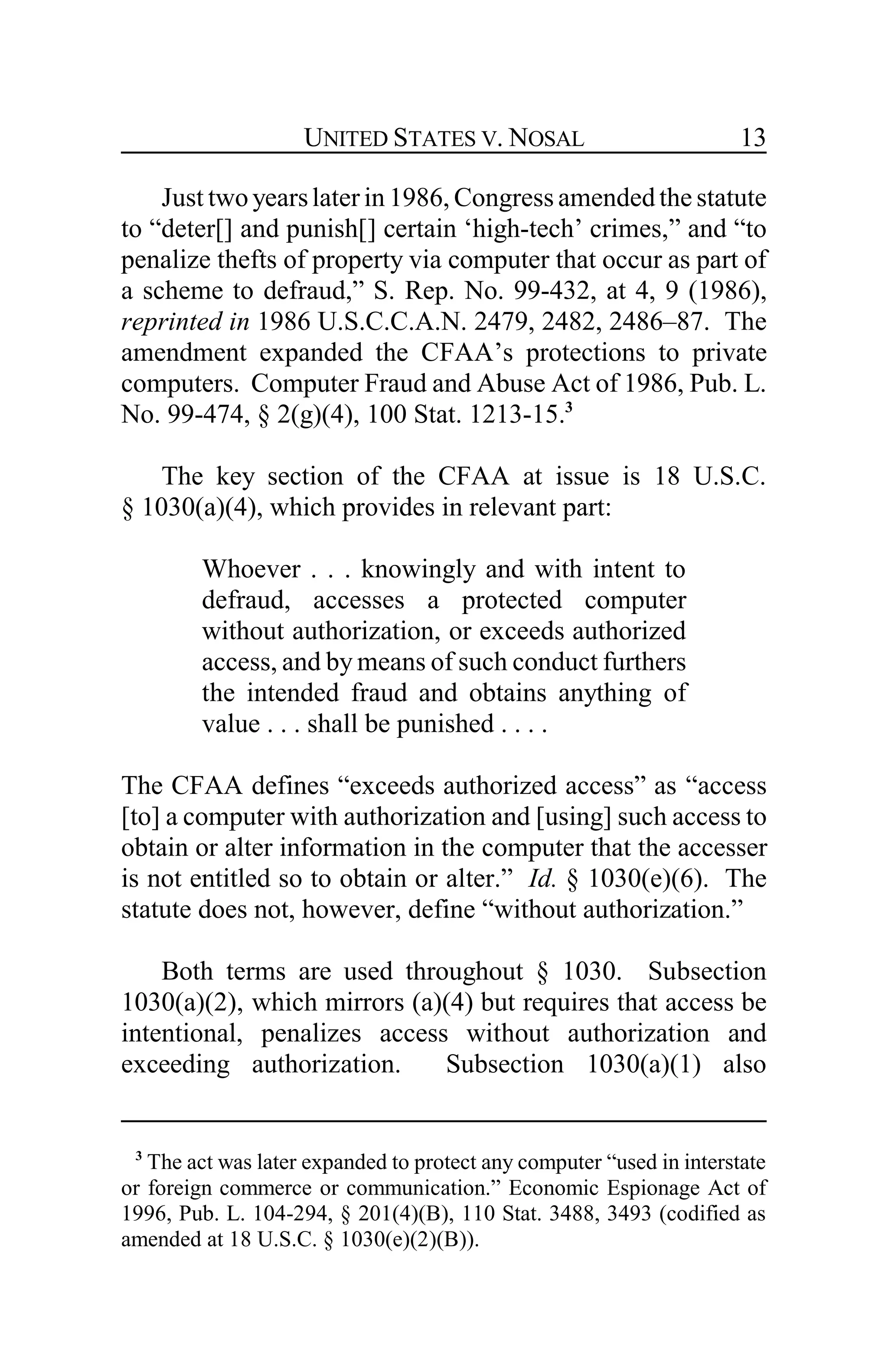 UNITED STATES V. NOSAL 13
Just twoyearslater in 1986, Congress amended the statute
to “deter[] and punish[] certain ‘high-tech’ crimes,” and “to
penalize thefts of property via computer that occur as part of
a scheme to defraud,” S. Rep. No. 99-432, at 4, 9 (1986),
reprinted in 1986 U.S.C.C.A.N. 2479, 2482, 2486–87. The
amendment expanded the CFAA’s protections to private
computers. Computer Fraud and Abuse Act of 1986, Pub. L.
No. 99-474, § 2(g)(4), 100 Stat. 1213-15.3
The key section of the CFAA at issue is 18 U.S.C.
§ 1030(a)(4), which provides in relevant part:
Whoever . . . knowingly and with intent to
defraud, accesses a protected computer
without authorization, or exceeds authorized
access, and by means of such conduct furthers
the intended fraud and obtains anything of
value . . . shall be punished . . . .
The CFAA defines “exceeds authorized access” as “access
[to] a computer with authorization and [using] such access to
obtain or alter information in the computer that the accesser
is not entitled so to obtain or alter.” Id. § 1030(e)(6). The
statute does not, however, define “without authorization.”
Both terms are used throughout § 1030. Subsection
1030(a)(2), which mirrors (a)(4) but requires that access be
intentional, penalizes access without authorization and
exceeding authorization. Subsection 1030(a)(1) also
3
The act was later expanded to protect any computer “used in interstate
or foreign commerce or communication.” Economic Espionage Act of
1996, Pub. L. 104-294, § 201(4)(B), 110 Stat. 3488, 3493 (codified as
amended at 18 U.S.C. § 1030(e)(2)(B)).
 