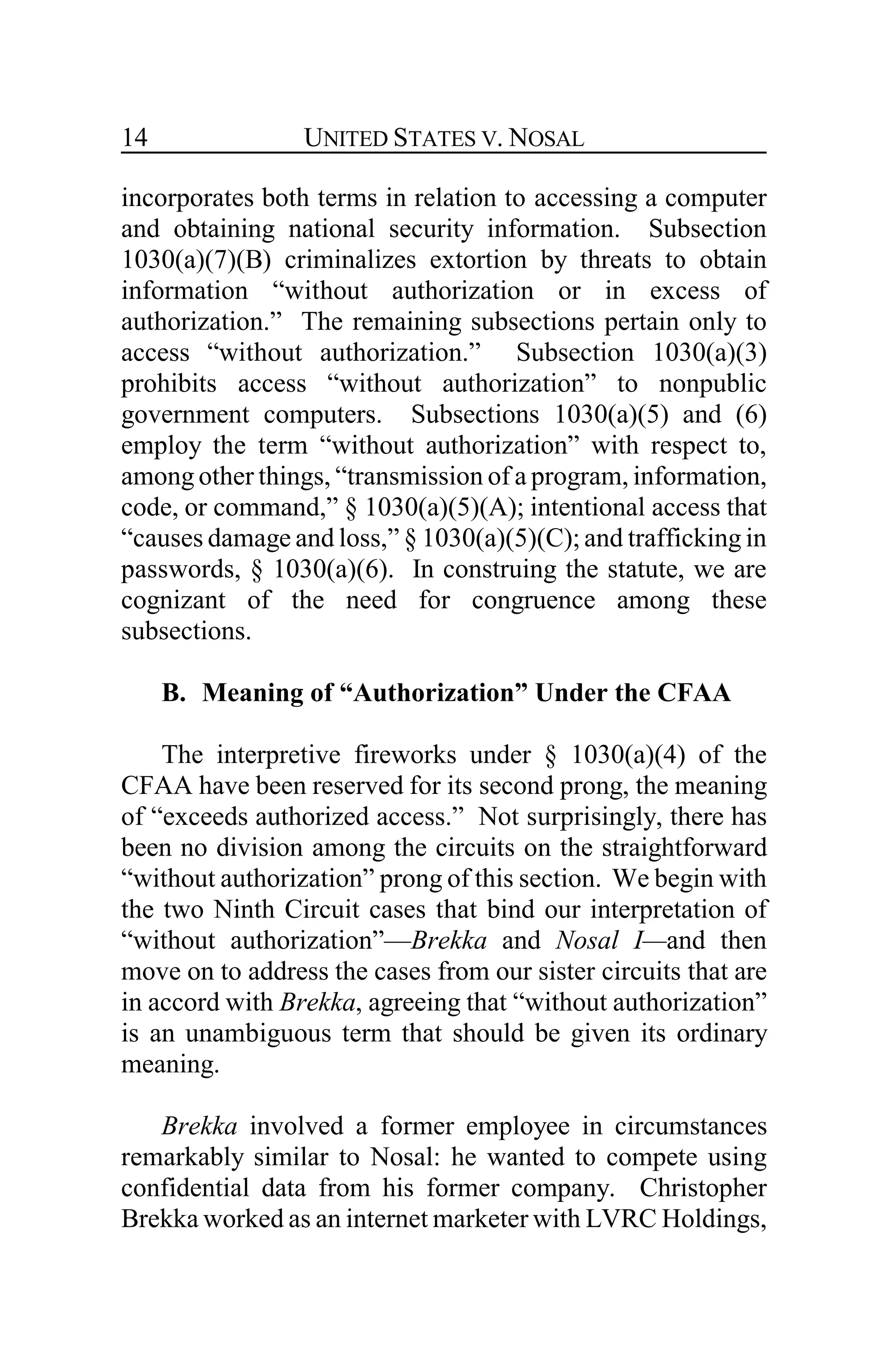 UNITED STATES V. NOSAL14
incorporates both terms in relation to accessing a computer
and obtaining national security information. Subsection
1030(a)(7)(B) criminalizes extortion by threats to obtain
information “without authorization or in excess of
authorization.” The remaining subsections pertain only to
access “without authorization.” Subsection 1030(a)(3)
prohibits access “without authorization” to nonpublic
government computers. Subsections 1030(a)(5) and (6)
employ the term “without authorization” with respect to,
among other things, “transmission of a program, information,
code, or command,” § 1030(a)(5)(A); intentional access that
“causes damage and loss,” § 1030(a)(5)(C); and trafficking in
passwords, § 1030(a)(6). In construing the statute, we are
cognizant of the need for congruence among these
subsections.
B. Meaning of “Authorization” Under the CFAA
The interpretive fireworks under § 1030(a)(4) of the
CFAA have been reserved for its second prong, the meaning
of “exceeds authorized access.” Not surprisingly, there has
been no division among the circuits on the straightforward
“without authorization” prong of this section. We begin with
the two Ninth Circuit cases that bind our interpretation of
“without authorization”—Brekka and Nosal I—and then
move on to address the cases from our sister circuits that are
in accord with Brekka, agreeing that “without authorization”
is an unambiguous term that should be given its ordinary
meaning.
Brekka involved a former employee in circumstances
remarkably similar to Nosal: he wanted to compete using
confidential data from his former company. Christopher
Brekka worked as an internet marketer with LVRC Holdings,
 