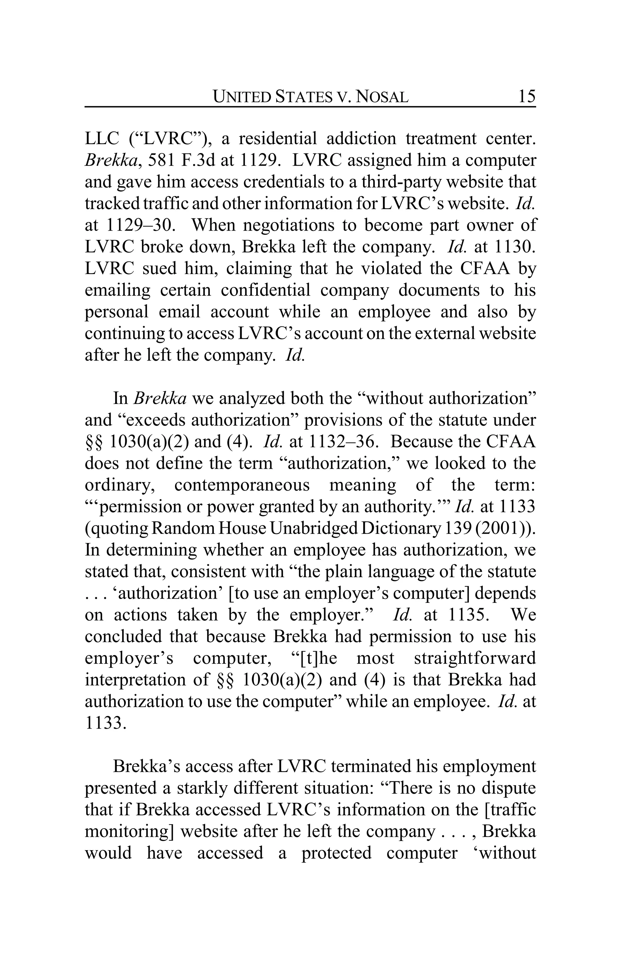 UNITED STATES V. NOSAL 15
LLC (“LVRC”), a residential addiction treatment center.
Brekka, 581 F.3d at 1129. LVRC assigned him a computer
and gave him access credentials to a third-party website that
tracked traffic and other information for LVRC’s website. Id.
at 1129–30. When negotiations to become part owner of
LVRC broke down, Brekka left the company. Id. at 1130.
LVRC sued him, claiming that he violated the CFAA by
emailing certain confidential company documents to his
personal email account while an employee and also by
continuing to access LVRC’s account on the external website
after he left the company. Id.
In Brekka we analyzed both the “without authorization”
and “exceeds authorization” provisions of the statute under
§§ 1030(a)(2) and (4). Id. at 1132–36. Because the CFAA
does not define the term “authorization,” we looked to the
ordinary, contemporaneous meaning of the term:
“‘permission or power granted by an authority.’” Id. at 1133
(quoting Random House Unabridged Dictionary139 (2001)).
In determining whether an employee has authorization, we
stated that, consistent with “the plain language of the statute
. . . ‘authorization’ [to use an employer’s computer] depends
on actions taken by the employer.” Id. at 1135. We
concluded that because Brekka had permission to use his
employer’s computer, “[t]he most straightforward
interpretation of §§ 1030(a)(2) and (4) is that Brekka had
authorization to use the computer” while an employee. Id. at
1133.
Brekka’s access after LVRC terminated his employment
presented a starkly different situation: “There is no dispute
that if Brekka accessed LVRC’s information on the [traffic
monitoring] website after he left the company . . . , Brekka
would have accessed a protected computer ‘without
 