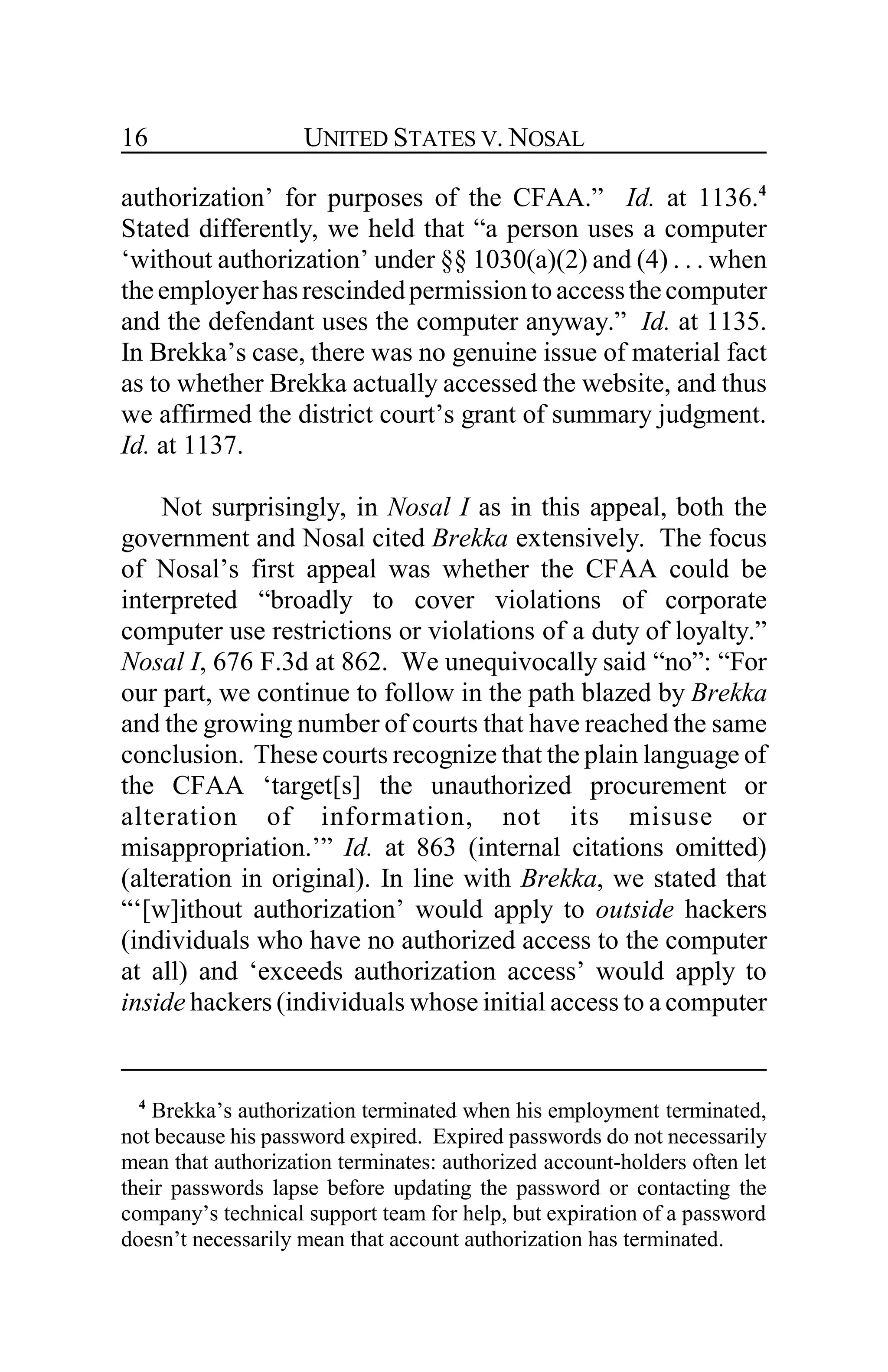 UNITED STATES V. NOSAL16
authorization’ for purposes of the CFAA.” Id. at 1136.4
Stated differently, we held that “a person uses a computer
‘without authorization’ under §§ 1030(a)(2) and (4) . . . when
theemployerhasrescindedpermission to accessthecomputer
and the defendant uses the computer anyway.” Id. at 1135.
In Brekka’s case, there was no genuine issue of material fact
as to whether Brekka actually accessed the website, and thus
we affirmed the district court’s grant of summary judgment.
Id. at 1137.
Not surprisingly, in Nosal I as in this appeal, both the
government and Nosal cited Brekka extensively. The focus
of Nosal’s first appeal was whether the CFAA could be
interpreted “broadly to cover violations of corporate
computer use restrictions or violations of a duty of loyalty.”
Nosal I, 676 F.3d at 862. We unequivocally said “no”: “For
our part, we continue to follow in the path blazed by Brekka
and the growing number of courts that have reached the same
conclusion. These courts recognize that the plain language of
the CFAA ‘target[s] the unauthorized procurement or
alteration of information, not its misuse or
misappropriation.’” Id. at 863 (internal citations omitted)
(alteration in original). In line with Brekka, we stated that
“‘[w]ithout authorization’ would apply to outside hackers
(individuals who have no authorized access to the computer
at all) and ‘exceeds authorization access’ would apply to
inside hackers (individuals whose initial access to a computer
4
Brekka’s authorization terminated when his employment terminated,
not because his password expired. Expired passwords do not necessarily
mean that authorization terminates: authorized account-holders often let
their passwords lapse before updating the password or contacting the
company’s technical support team for help, but expiration of a password
doesn’t necessarily mean that account authorization has terminated.
 