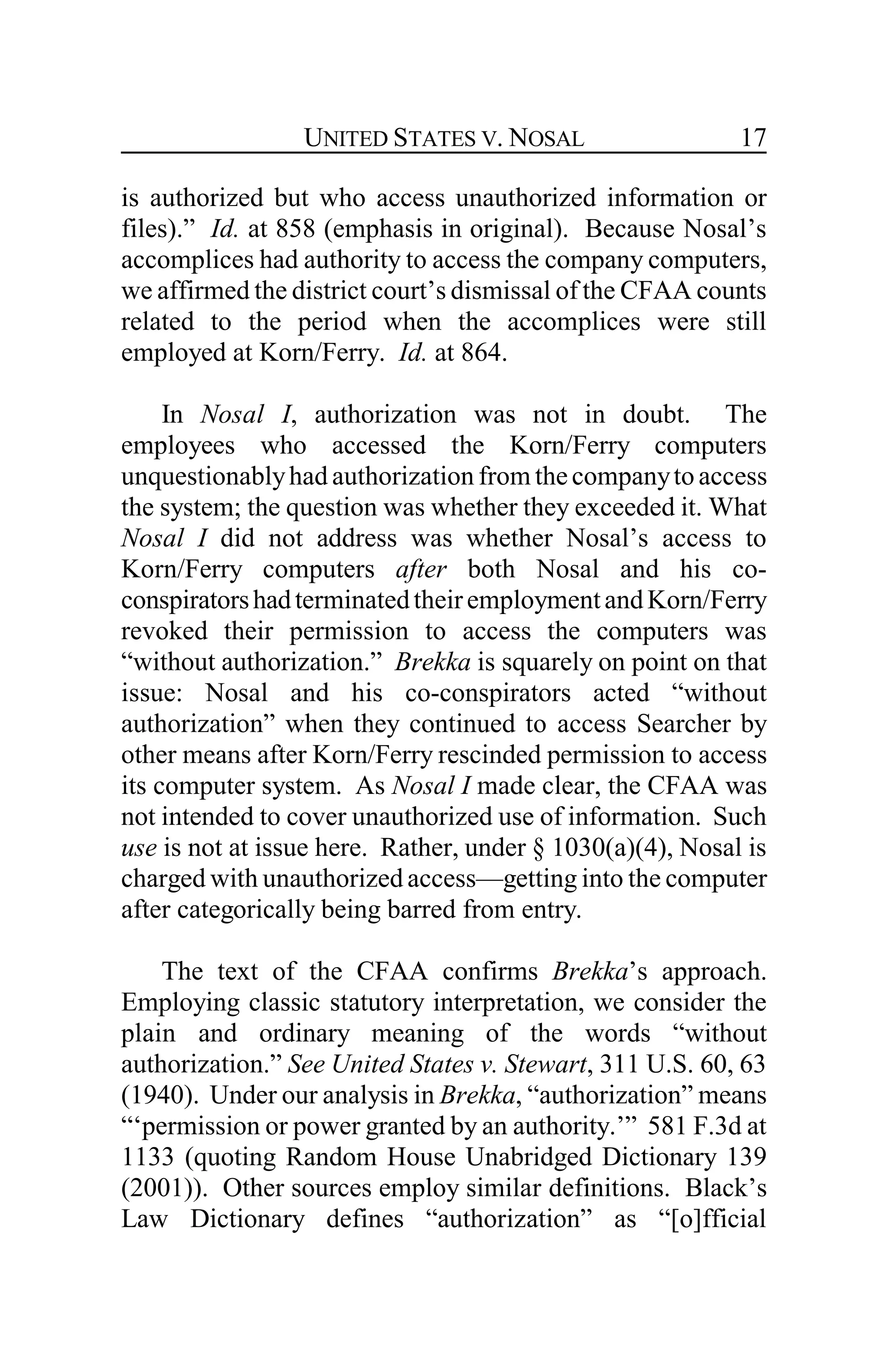 UNITED STATES V. NOSAL 17
is authorized but who access unauthorized information or
files).” Id. at 858 (emphasis in original). Because Nosal’s
accomplices had authority to access the company computers,
we affirmed the district court’s dismissal of the CFAA counts
related to the period when the accomplices were still
employed at Korn/Ferry. Id. at 864.
In Nosal I, authorization was not in doubt. The
employees who accessed the Korn/Ferry computers
unquestionablyhad authorization from thecompanyto access
the system; the question was whether they exceeded it. What
Nosal I did not address was whether Nosal’s access to
Korn/Ferry computers after both Nosal and his co-
conspiratorshadterminatedtheiremploymentandKorn/Ferry
revoked their permission to access the computers was
“without authorization.” Brekka is squarely on point on that
issue: Nosal and his co-conspirators acted “without
authorization” when they continued to access Searcher by
other means after Korn/Ferry rescinded permission to access
its computer system. As Nosal I made clear, the CFAA was
not intended to cover unauthorized use of information. Such
use is not at issue here. Rather, under § 1030(a)(4), Nosal is
charged with unauthorized access—getting into the computer
after categorically being barred from entry.
The text of the CFAA confirms Brekka’s approach.
Employing classic statutory interpretation, we consider the
plain and ordinary meaning of the words “without
authorization.” See United States v. Stewart, 311 U.S. 60, 63
(1940). Under our analysis in Brekka, “authorization” means
“‘permission or power granted by an authority.’” 581 F.3d at
1133 (quoting Random House Unabridged Dictionary 139
(2001)). Other sources employ similar definitions. Black’s
Law Dictionary defines “authorization” as “[o]fficial
 