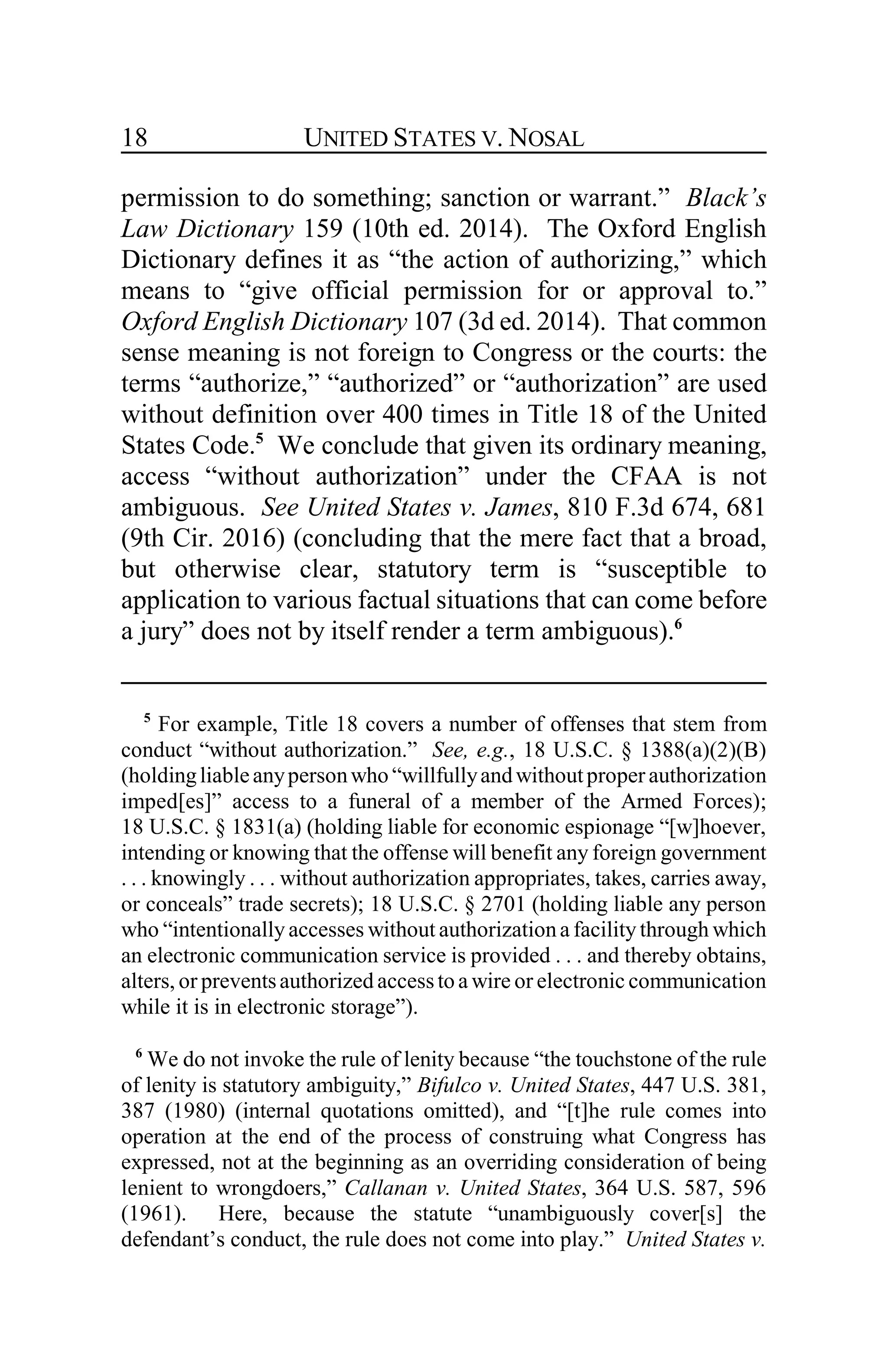 UNITED STATES V. NOSAL18
permission to do something; sanction or warrant.” Black’s
Law Dictionary 159 (10th ed. 2014). The Oxford English
Dictionary defines it as “the action of authorizing,” which
means to “give official permission for or approval to.”
Oxford English Dictionary 107 (3d ed. 2014). That common
sense meaning is not foreign to Congress or the courts: the
terms “authorize,” “authorized” or “authorization” are used
without definition over 400 times in Title 18 of the United
States Code.5
We conclude that given its ordinary meaning,
access “without authorization” under the CFAA is not
ambiguous. See United States v. James, 810 F.3d 674, 681
(9th Cir. 2016) (concluding that the mere fact that a broad,
but otherwise clear, statutory term is “susceptible to
application to various factual situations that can come before
a jury” does not by itself render a term ambiguous).6
5
For example, Title 18 covers a number of offenses that stem from
conduct “without authorization.” See, e.g., 18 U.S.C. § 1388(a)(2)(B)
(holdingliableanypersonwho “willfullyandwithoutproper authorization
imped[es]” access to a funeral of a member of the Armed Forces);
18 U.S.C. § 1831(a) (holding liable for economic espionage “[w]hoever,
intending or knowing that the offense will benefit any foreign government
. . . knowingly . . . without authorization appropriates, takes, carries away,
or conceals” trade secrets); 18 U.S.C. § 2701 (holding liable any person
who “intentionally accesses without authorizationa facility through which
an electronic communication service is provided . . . and thereby obtains,
alters, or preventsauthorized accessto a wire or electronic communication
while it is in electronic storage”).
6
We do not invoke the rule of lenity because “the touchstone of the rule
of lenity is statutory ambiguity,” Bifulco v. United States, 447 U.S. 381,
387 (1980) (internal quotations omitted), and “[t]he rule comes into
operation at the end of the process of construing what Congress has
expressed, not at the beginning as an overriding consideration of being
lenient to wrongdoers,” Callanan v. United States, 364 U.S. 587, 596
(1961). Here, because the statute “unambiguously cover[s] the
defendant’s conduct, the rule does not come into play.” United States v.
 