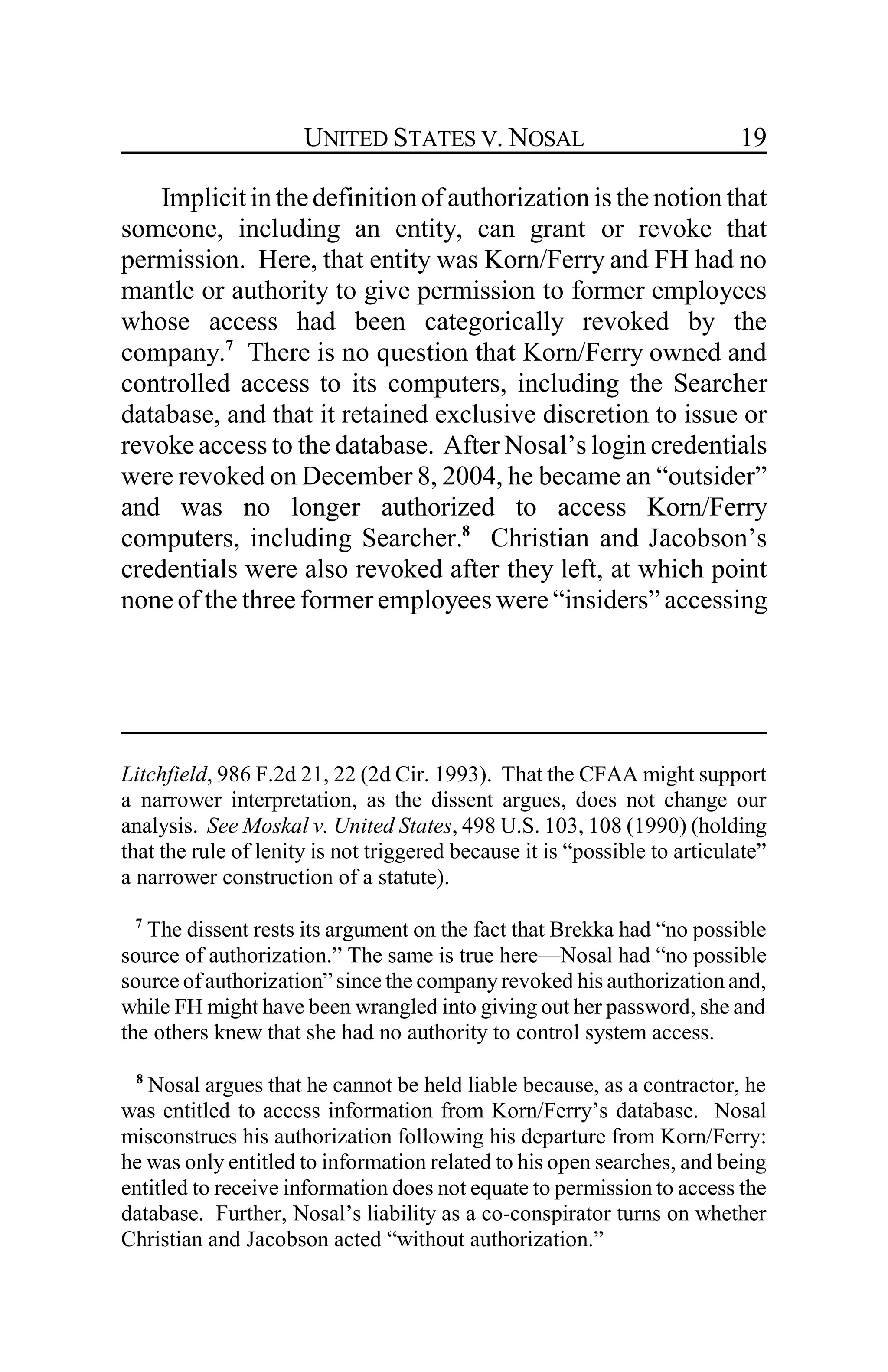 UNITED STATES V. NOSAL 19
Implicit in thedefinition ofauthorization is the notion that
someone, including an entity, can grant or revoke that
permission. Here, that entity was Korn/Ferry and FH had no
mantle or authority to give permission to former employees
whose access had been categorically revoked by the
company.7
There is no question that Korn/Ferry owned and
controlled access to its computers, including the Searcher
database, and that it retained exclusive discretion to issue or
revoke access to the database. After Nosal’s login credentials
were revoked on December 8, 2004, he became an “outsider”
and was no longer authorized to access Korn/Ferry
computers, including Searcher.8
Christian and Jacobson’s
credentials were also revoked after they left, at which point
none of the three former employees were “insiders” accessing
Litchfield, 986 F.2d 21, 22 (2d Cir. 1993). That the CFAA might support
a narrower interpretation, as the dissent argues, does not change our
analysis. See Moskal v. United States, 498 U.S. 103, 108 (1990) (holding
that the rule of lenity is not triggered because it is “possible to articulate”
a narrower construction of a statute).
7
The dissent rests its argument on the fact that Brekka had “no possible
source of authorization.” The same is true here—Nosal had “no possible
source ofauthorization” since the company revoked his authorization and,
while FH might have been wrangled into giving out her password, she and
the others knew that she had no authority to control system access.
8
Nosal argues that he cannot be held liable because, as a contractor, he
was entitled to access information from Korn/Ferry’s database. Nosal
misconstrues his authorization following his departure from Korn/Ferry:
he was only entitled to information related to his open searches, and being
entitled to receive information does not equate to permission to access the
database. Further, Nosal’s liability as a co-conspirator turns on whether
Christian and Jacobson acted “without authorization.”
 