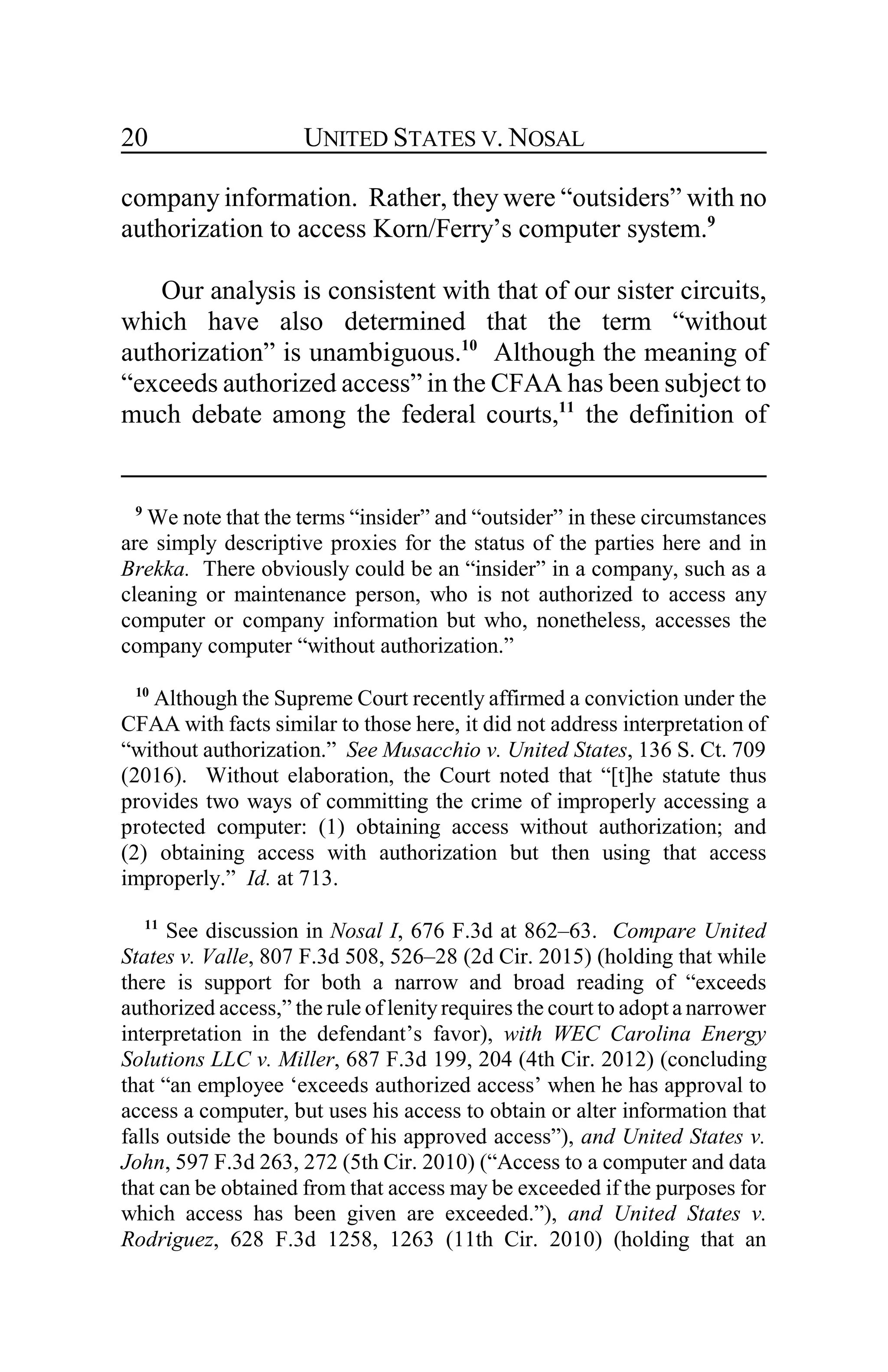 UNITED STATES V. NOSAL20
company information. Rather, they were “outsiders” with no
authorization to access Korn/Ferry’s computer system.9
Our analysis is consistent with that of our sister circuits,
which have also determined that the term “without
authorization” is unambiguous.10
Although the meaning of
“exceeds authorized access” in the CFAA has been subject to
much debate among the federal courts,11
the definition of
9
We note that the terms “insider” and “outsider” in these circumstances
are simply descriptive proxies for the status of the parties here and in
Brekka. There obviously could be an “insider” in a company, such as a
cleaning or maintenance person, who is not authorized to access any
computer or company information but who, nonetheless, accesses the
company computer “without authorization.”
10
Although the Supreme Court recently affirmed a conviction under the
CFAA with facts similar to those here, it did not address interpretation of
“without authorization.” See Musacchio v. United States, 136 S. Ct. 709
(2016). Without elaboration, the Court noted that “[t]he statute thus
provides two ways of committing the crime of improperly accessing a
protected computer: (1) obtaining access without authorization; and
(2) obtaining access with authorization but then using that access
improperly.” Id. at 713.
11
See discussion in Nosal I, 676 F.3d at 862–63. Compare United
States v. Valle, 807 F.3d 508, 526–28 (2d Cir. 2015) (holding that while
there is support for both a narrow and broad reading of “exceeds
authorized access,” the rule of lenityrequires the court to adopt a narrower
interpretation in the defendant’s favor), with WEC Carolina Energy
Solutions LLC v. Miller, 687 F.3d 199, 204 (4th Cir. 2012) (concluding
that “an employee ‘exceeds authorized access’ when he has approval to
access a computer, but uses his access to obtain or alter information that
falls outside the bounds of his approved access”), and United States v.
John, 597 F.3d 263, 272 (5th Cir. 2010) (“Access to a computer and data
that can be obtained from that access may be exceeded if the purposes for
which access has been given are exceeded.”), and United States v.
Rodriguez, 628 F.3d 1258, 1263 (11th Cir. 2010) (holding that an
 