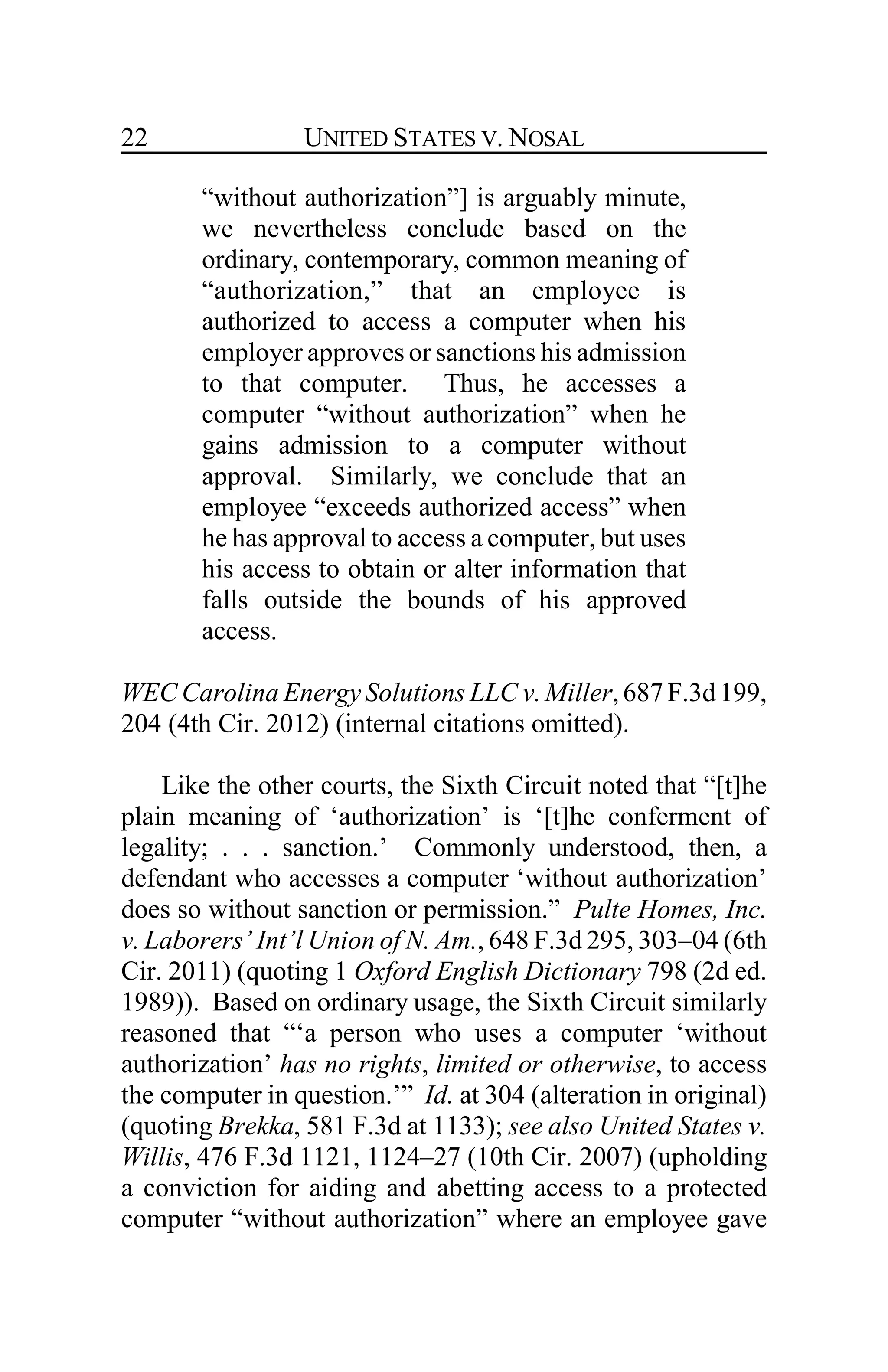 UNITED STATES V. NOSAL22
“without authorization”] is arguably minute,
we nevertheless conclude based on the
ordinary, contemporary, common meaning of
“authorization,” that an employee is
authorized to access a computer when his
employer approves or sanctions his admission
to that computer. Thus, he accesses a
computer “without authorization” when he
gains admission to a computer without
approval. Similarly, we conclude that an
employee “exceeds authorized access” when
he has approval to access a computer, but uses
his access to obtain or alter information that
falls outside the bounds of his approved
access.
WEC Carolina Energy Solutions LLC v.Miller,687F.3d199,
204 (4th Cir. 2012) (internal citations omitted).
Like the other courts, the Sixth Circuit noted that “[t]he
plain meaning of ‘authorization’ is ‘[t]he conferment of
legality; . . . sanction.’ Commonly understood, then, a
defendant who accesses a computer ‘without authorization’
does so without sanction or permission.” Pulte Homes, Inc.
v. Laborers’ Int’l Union of N. Am., 648 F.3d 295, 303–04 (6th
Cir. 2011) (quoting 1 Oxford English Dictionary 798 (2d ed.
1989)). Based on ordinary usage, the Sixth Circuit similarly
reasoned that “‘a person who uses a computer ‘without
authorization’ has no rights, limited or otherwise, to access
the computer in question.’” Id. at 304 (alteration in original)
(quoting Brekka, 581 F.3d at 1133); see also United States v.
Willis, 476 F.3d 1121, 1124–27 (10th Cir. 2007) (upholding
a conviction for aiding and abetting access to a protected
computer “without authorization” where an employee gave
 