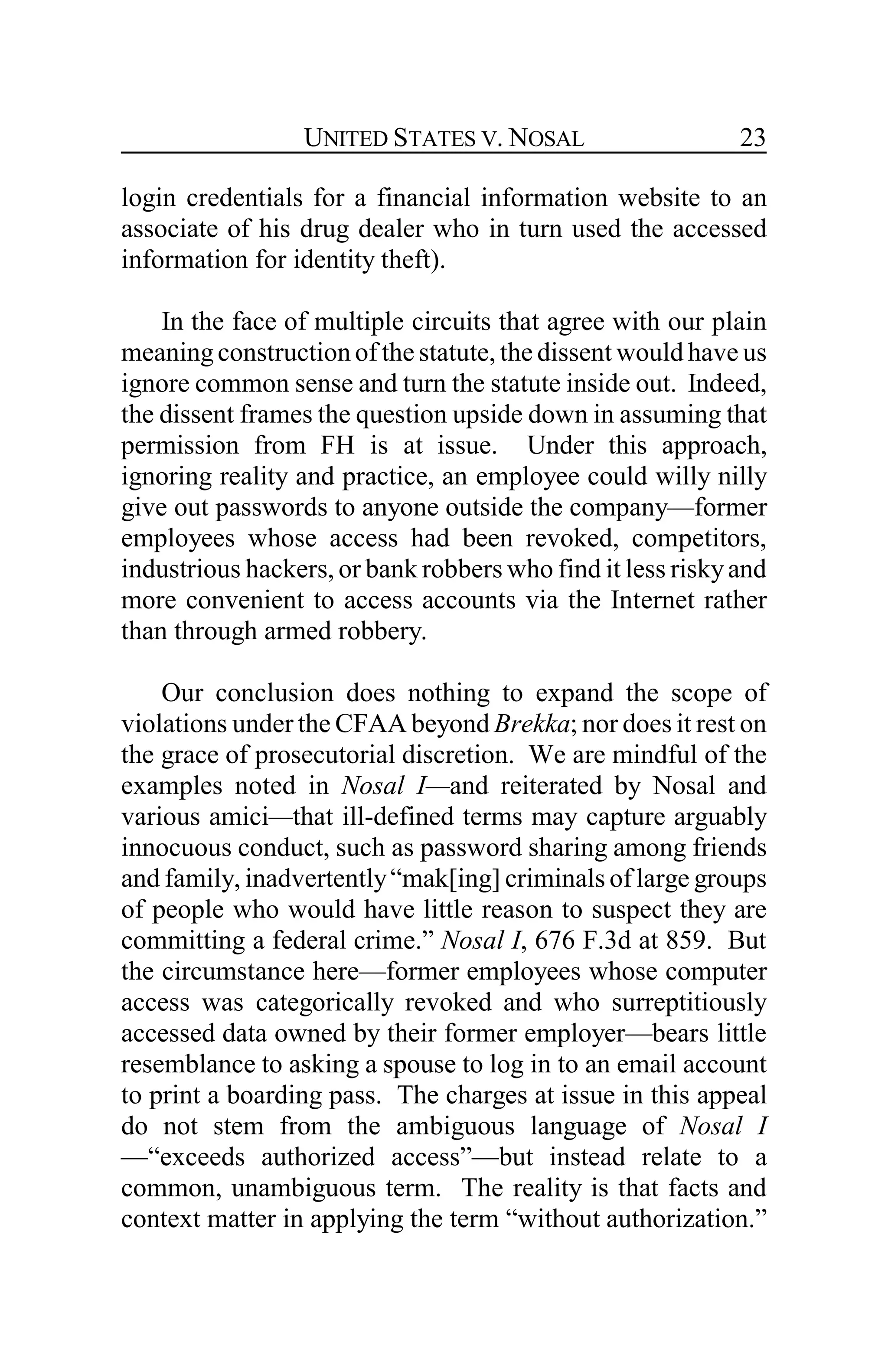 UNITED STATES V. NOSAL 23
login credentials for a financial information website to an
associate of his drug dealer who in turn used the accessed
information for identity theft).
In the face of multiple circuits that agree with our plain
meaningconstruction of the statute, the dissent would have us
ignore common sense and turn the statute inside out. Indeed,
the dissent frames the question upside down in assuming that
permission from FH is at issue. Under this approach,
ignoring reality and practice, an employee could willy nilly
give out passwords to anyone outside the company—former
employees whose access had been revoked, competitors,
industrious hackers, or bank robbers who find it less riskyand
more convenient to access accounts via the Internet rather
than through armed robbery.
Our conclusion does nothing to expand the scope of
violations under the CFAA beyond Brekka; nor does it rest on
the grace of prosecutorial discretion. We are mindful of the
examples noted in Nosal I—and reiterated by Nosal and
various amici—that ill-defined terms may capture arguably
innocuous conduct, such as password sharing among friends
and family, inadvertently“mak[ing] criminals of large groups
of people who would have little reason to suspect they are
committing a federal crime.” Nosal I, 676 F.3d at 859. But
the circumstance here—former employees whose computer
access was categorically revoked and who surreptitiously
accessed data owned by their former employer—bears little
resemblance to asking a spouse to log in to an email account
to print a boarding pass. The charges at issue in this appeal
do not stem from the ambiguous language of Nosal I
—“exceeds authorized access”—but instead relate to a
common, unambiguous term. The reality is that facts and
context matter in applying the term “without authorization.”
 