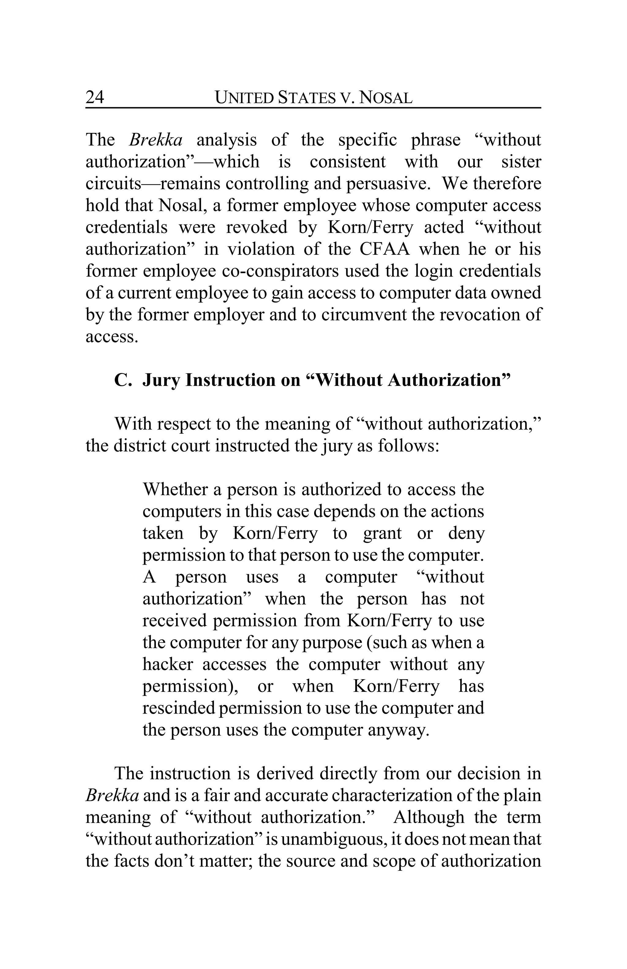 UNITED STATES V. NOSAL24
The Brekka analysis of the specific phrase “without
authorization”—which is consistent with our sister
circuits—remains controlling and persuasive. We therefore
hold that Nosal, a former employee whose computer access
credentials were revoked by Korn/Ferry acted “without
authorization” in violation of the CFAA when he or his
former employee co-conspirators used the login credentials
of a current employee to gain access to computer data owned
by the former employer and to circumvent the revocation of
access.
C. Jury Instruction on “Without Authorization”
With respect to the meaning of “without authorization,”
the district court instructed the jury as follows:
Whether a person is authorized to access the
computers in this case depends on the actions
taken by Korn/Ferry to grant or deny
permission to that person to use the computer.
A person uses a computer “without
authorization” when the person has not
received permission from Korn/Ferry to use
the computer for any purpose (such as when a
hacker accesses the computer without any
permission), or when Korn/Ferry has
rescinded permission to use the computer and
the person uses the computer anyway.
The instruction is derived directly from our decision in
Brekka and is a fair and accurate characterization of the plain
meaning of “without authorization.” Although the term
“withoutauthorization”is unambiguous, it doesnot meanthat
the facts don’t matter; the source and scope of authorization
 