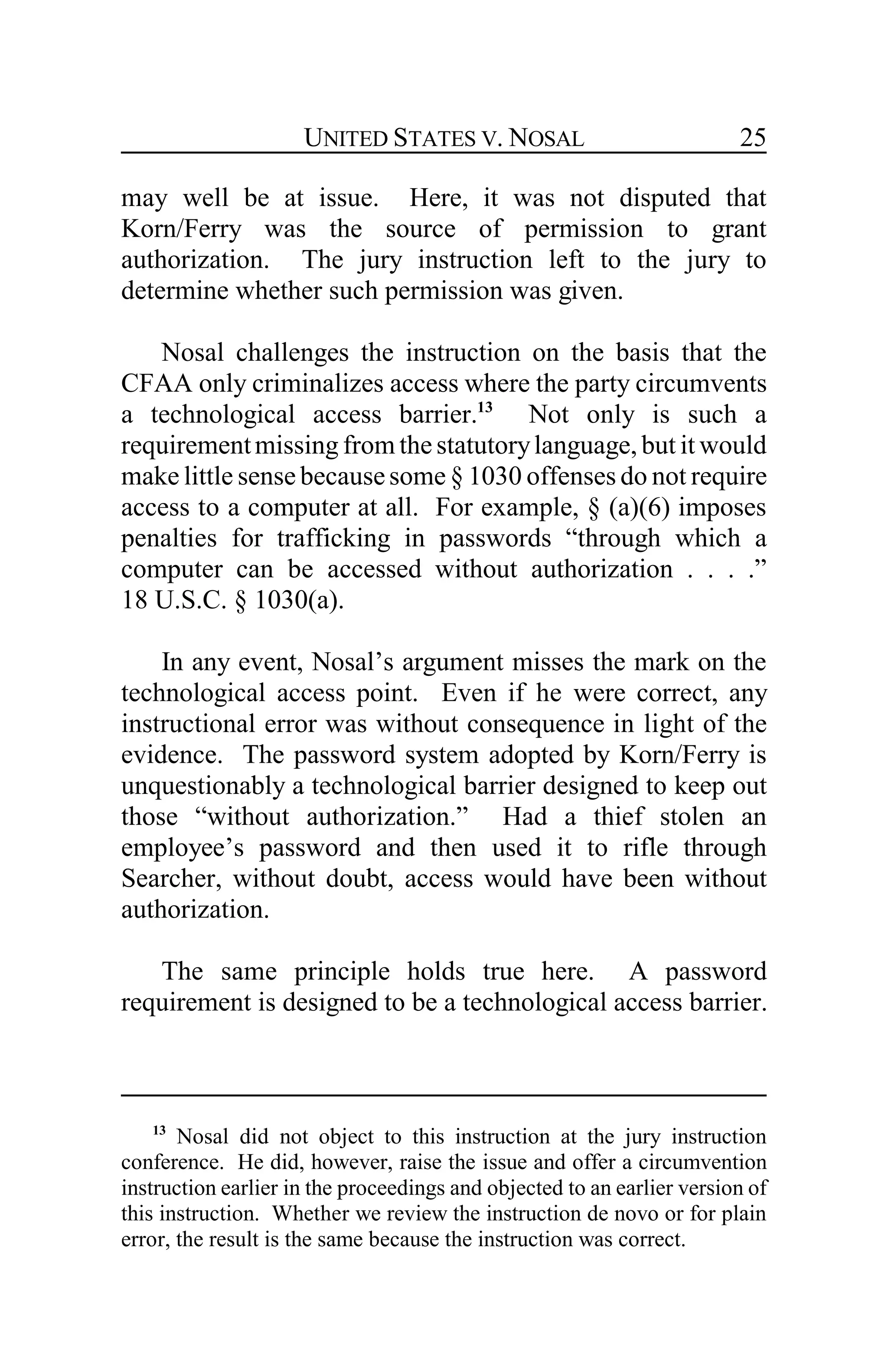 UNITED STATES V. NOSAL 25
may well be at issue. Here, it was not disputed that
Korn/Ferry was the source of permission to grant
authorization. The jury instruction left to the jury to
determine whether such permission was given.
Nosal challenges the instruction on the basis that the
CFAA only criminalizes access where the party circumvents
a technological access barrier.13
Not only is such a
requirementmissing from the statutorylanguage, but it would
make little sense becausesome § 1030 offenses do not require
access to a computer at all. For example, § (a)(6) imposes
penalties for trafficking in passwords “through which a
computer can be accessed without authorization . . . .”
18 U.S.C. § 1030(a).
In any event, Nosal’s argument misses the mark on the
technological access point. Even if he were correct, any
instructional error was without consequence in light of the
evidence. The password system adopted by Korn/Ferry is
unquestionably a technological barrier designed to keep out
those “without authorization.” Had a thief stolen an
employee’s password and then used it to rifle through
Searcher, without doubt, access would have been without
authorization.
The same principle holds true here. A password
requirement is designed to be a technological access barrier.
13
Nosal did not object to this instruction at the jury instruction
conference. He did, however, raise the issue and offer a circumvention
instruction earlier in the proceedings and objected to an earlier version of
this instruction. Whether we review the instruction de novo or for plain
error, the result is the same because the instruction was correct.
 