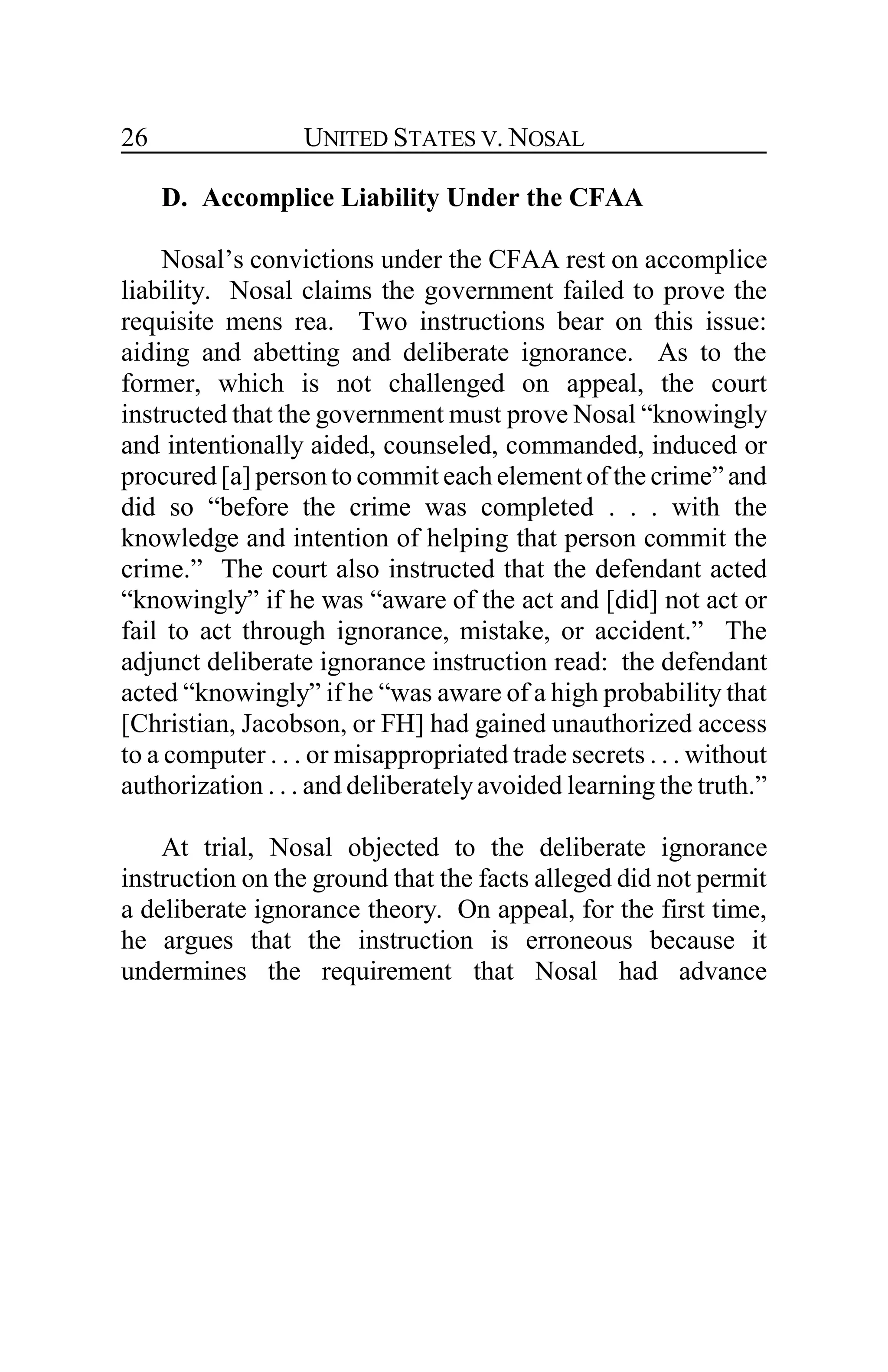 UNITED STATES V. NOSAL26
D. Accomplice Liability Under the CFAA
Nosal’s convictions under the CFAA rest on accomplice
liability. Nosal claims the government failed to prove the
requisite mens rea. Two instructions bear on this issue:
aiding and abetting and deliberate ignorance. As to the
former, which is not challenged on appeal, the court
instructed that the government must prove Nosal “knowingly
and intentionally aided, counseled, commanded, induced or
procured [a] person to commit each element of the crime” and
did so “before the crime was completed . . . with the
knowledge and intention of helping that person commit the
crime.” The court also instructed that the defendant acted
“knowingly” if he was “aware of the act and [did] not act or
fail to act through ignorance, mistake, or accident.” The
adjunct deliberate ignorance instruction read: the defendant
acted “knowingly” if he “was aware of a high probability that
[Christian, Jacobson, or FH] had gained unauthorized access
to a computer . . . or misappropriated trade secrets . . . without
authorization . . . and deliberatelyavoided learning the truth.”
At trial, Nosal objected to the deliberate ignorance
instruction on the ground that the facts alleged did not permit
a deliberate ignorance theory. On appeal, for the first time,
he argues that the instruction is erroneous because it
undermines the requirement that Nosal had advance
 