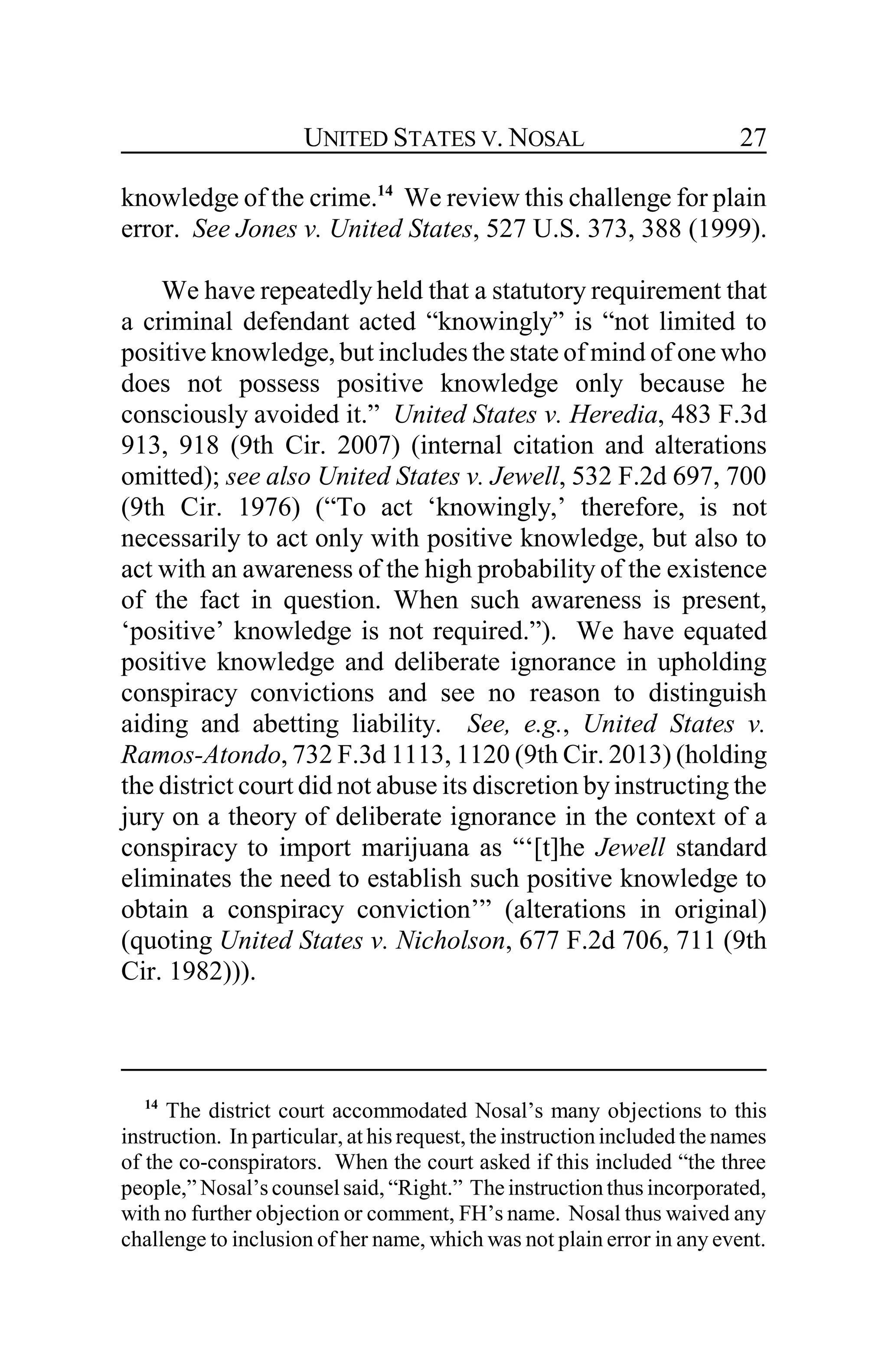 UNITED STATES V. NOSAL 27
knowledge of the crime.14
We review this challenge for plain
error. See Jones v. United States, 527 U.S. 373, 388 (1999).
We have repeatedly held that a statutory requirement that
a criminal defendant acted “knowingly” is “not limited to
positive knowledge, but includes the state of mind of one who
does not possess positive knowledge only because he
consciously avoided it.” United States v. Heredia, 483 F.3d
913, 918 (9th Cir. 2007) (internal citation and alterations
omitted); see also United States v. Jewell, 532 F.2d 697, 700
(9th Cir. 1976) (“To act ‘knowingly,’ therefore, is not
necessarily to act only with positive knowledge, but also to
act with an awareness of the high probability of the existence
of the fact in question. When such awareness is present,
‘positive’ knowledge is not required.”). We have equated
positive knowledge and deliberate ignorance in upholding
conspiracy convictions and see no reason to distinguish
aiding and abetting liability. See, e.g., United States v.
Ramos-Atondo, 732 F.3d 1113, 1120 (9th Cir. 2013) (holding
the district court did not abuse its discretion byinstructing the
jury on a theory of deliberate ignorance in the context of a
conspiracy to import marijuana as “‘[t]he Jewell standard
eliminates the need to establish such positive knowledge to
obtain a conspiracy conviction’” (alterations in original)
(quoting United States v. Nicholson, 677 F.2d 706, 711 (9th
Cir. 1982))).
14
The district court accommodated Nosal’s many objections to this
instruction. In particular, at his request, the instruction included the names
of the co-conspirators. When the court asked if this included “the three
people,” Nosal’s counsel said, “Right.” The instruction thus incorporated,
with no further objection or comment, FH’s name. Nosal thus waived any
challenge to inclusion of her name, which was not plain error in any event.
 