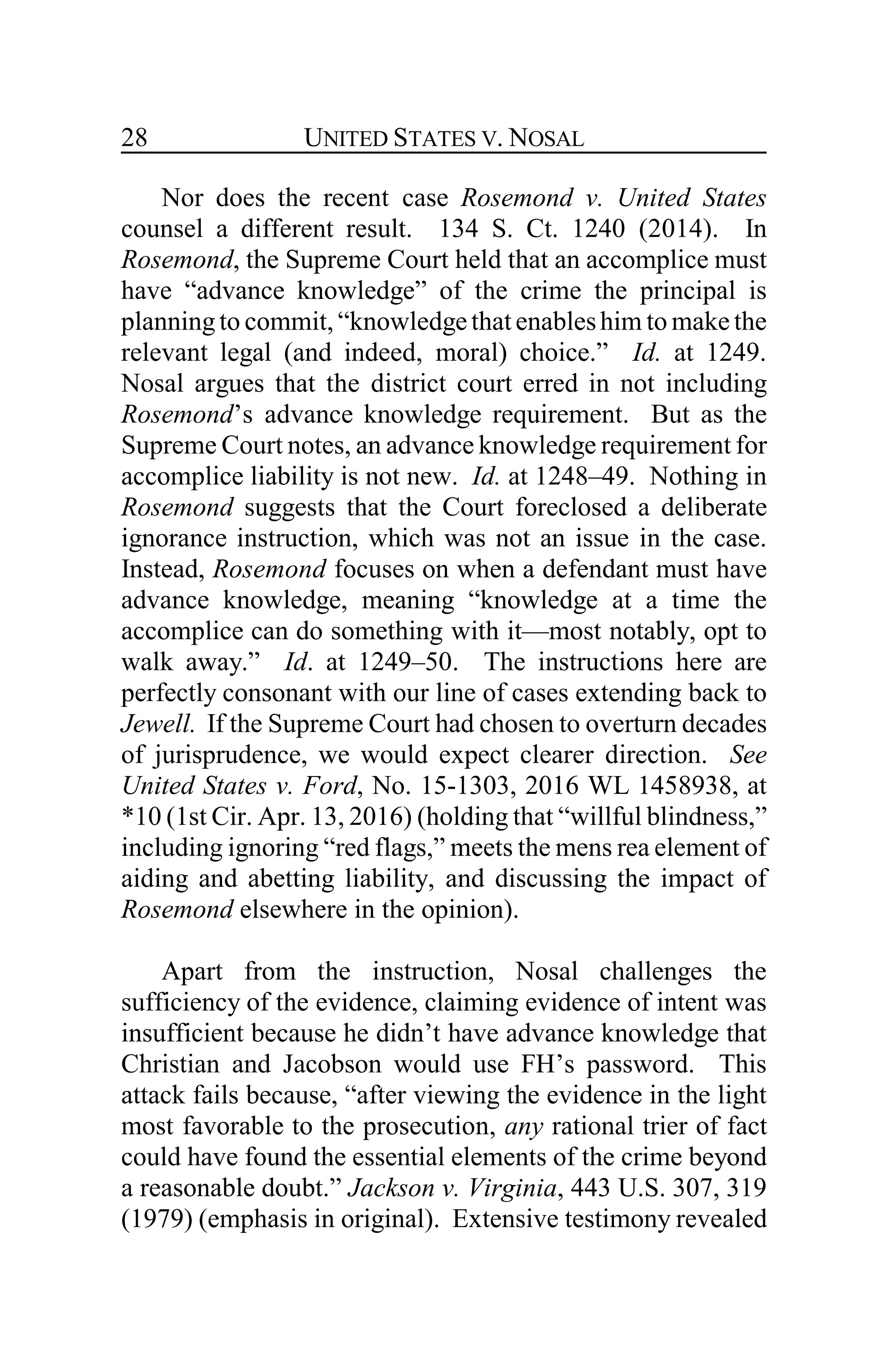 UNITED STATES V. NOSAL28
Nor does the recent case Rosemond v. United States
counsel a different result. 134 S. Ct. 1240 (2014). In
Rosemond, the Supreme Court held that an accomplice must
have “advance knowledge” of the crime the principal is
planningto commit, “knowledgethatenableshim to make the
relevant legal (and indeed, moral) choice.” Id. at 1249.
Nosal argues that the district court erred in not including
Rosemond’s advance knowledge requirement. But as the
Supreme Court notes, an advance knowledge requirement for
accomplice liability is not new. Id. at 1248–49. Nothing in
Rosemond suggests that the Court foreclosed a deliberate
ignorance instruction, which was not an issue in the case.
Instead, Rosemond focuses on when a defendant must have
advance knowledge, meaning “knowledge at a time the
accomplice can do something with it—most notably, opt to
walk away.” Id. at 1249–50. The instructions here are
perfectly consonant with our line of cases extending back to
Jewell. If the Supreme Court had chosen to overturn decades
of jurisprudence, we would expect clearer direction. See
United States v. Ford, No. 15-1303, 2016 WL 1458938, at
*10 (1st Cir. Apr. 13, 2016) (holding that “willful blindness,”
including ignoring “red flags,” meets the mens rea element of
aiding and abetting liability, and discussing the impact of
Rosemond elsewhere in the opinion).
Apart from the instruction, Nosal challenges the
sufficiency of the evidence, claiming evidence of intent was
insufficient because he didn’t have advance knowledge that
Christian and Jacobson would use FH’s password. This
attack fails because, “after viewing the evidence in the light
most favorable to the prosecution, any rational trier of fact
could have found the essential elements of the crime beyond
a reasonable doubt.” Jackson v. Virginia, 443 U.S. 307, 319
(1979) (emphasis in original). Extensive testimony revealed
 