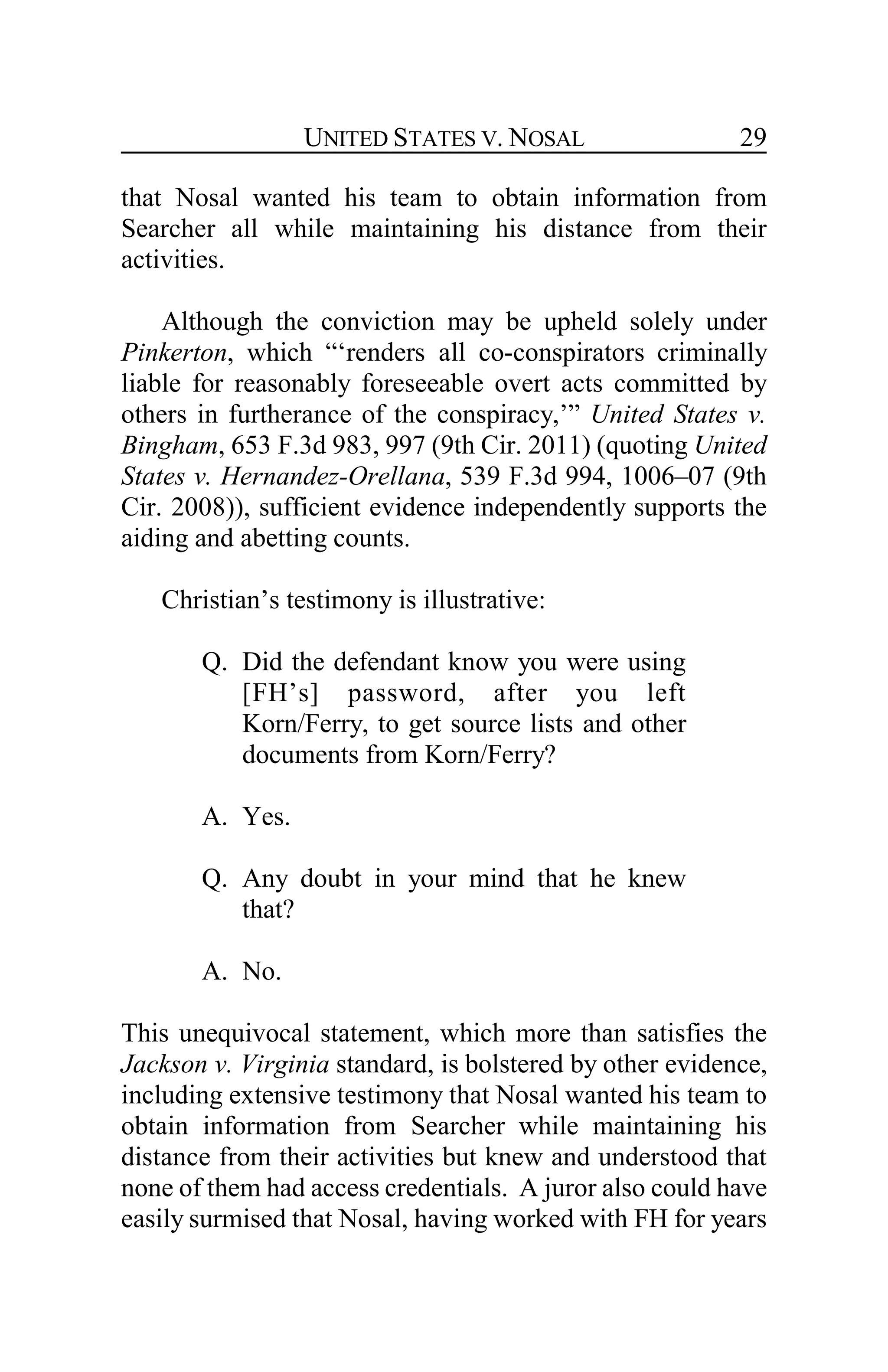 UNITED STATES V. NOSAL 29
that Nosal wanted his team to obtain information from
Searcher all while maintaining his distance from their
activities.
Although the conviction may be upheld solely under
Pinkerton, which “‘renders all co-conspirators criminally
liable for reasonably foreseeable overt acts committed by
others in furtherance of the conspiracy,’” United States v.
Bingham, 653 F.3d 983, 997 (9th Cir. 2011) (quoting United
States v. Hernandez-Orellana, 539 F.3d 994, 1006–07 (9th
Cir. 2008)), sufficient evidence independently supports the
aiding and abetting counts.
Christian’s testimony is illustrative:
Q. Did the defendant know you were using
[FH’s] password, after you left
Korn/Ferry, to get source lists and other
documents from Korn/Ferry?
A. Yes.
Q. Any doubt in your mind that he knew
that?
A. No.
This unequivocal statement, which more than satisfies the
Jackson v. Virginia standard, is bolstered by other evidence,
including extensive testimony that Nosal wanted his team to
obtain information from Searcher while maintaining his
distance from their activities but knew and understood that
none of them had access credentials. A juror also could have
easily surmised that Nosal, having worked with FH for years
 