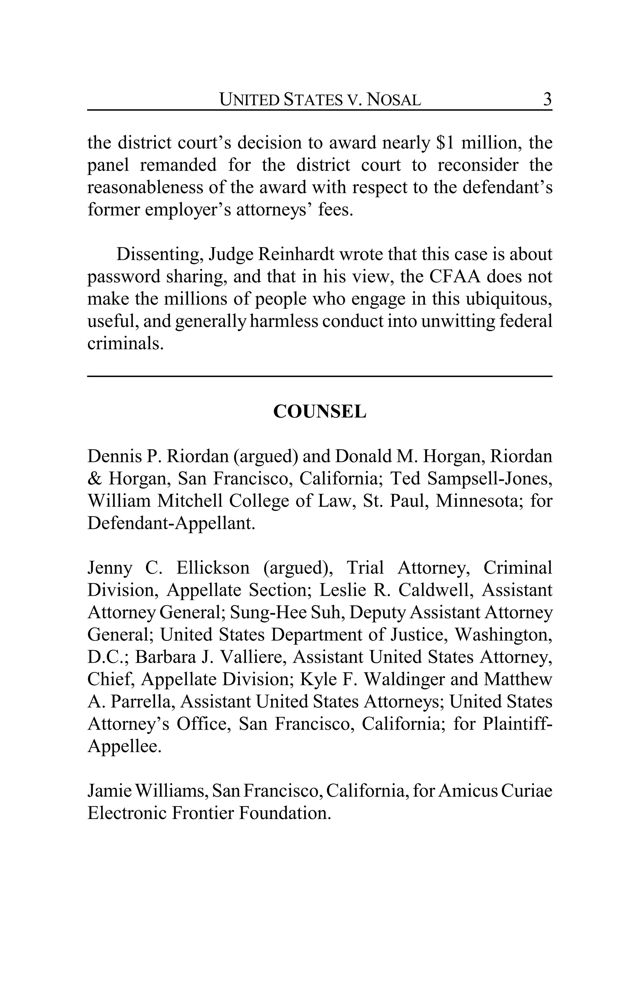 UNITED STATES V. NOSAL 3
the district court’s decision to award nearly $1 million, the
panel remanded for the district court to reconsider the
reasonableness of the award with respect to the defendant’s
former employer’s attorneys’ fees.
Dissenting, Judge Reinhardt wrote that this case is about
password sharing, and that in his view, the CFAA does not
make the millions of people who engage in this ubiquitous,
useful, and generallyharmless conduct into unwitting federal
criminals.
COUNSEL
Dennis P. Riordan (argued) and Donald M. Horgan, Riordan
& Horgan, San Francisco, California; Ted Sampsell-Jones,
William Mitchell College of Law, St. Paul, Minnesota; for
Defendant-Appellant.
Jenny C. Ellickson (argued), Trial Attorney, Criminal
Division, Appellate Section; Leslie R. Caldwell, Assistant
Attorney General; Sung-Hee Suh, Deputy Assistant Attorney
General; United States Department of Justice, Washington,
D.C.; Barbara J. Valliere, Assistant United States Attorney,
Chief, Appellate Division; Kyle F. Waldinger and Matthew
A. Parrella, Assistant United States Attorneys; United States
Attorney’s Office, San Francisco, California; for Plaintiff-
Appellee.
JamieWilliams,SanFrancisco,California,forAmicusCuriae
Electronic Frontier Foundation.
 