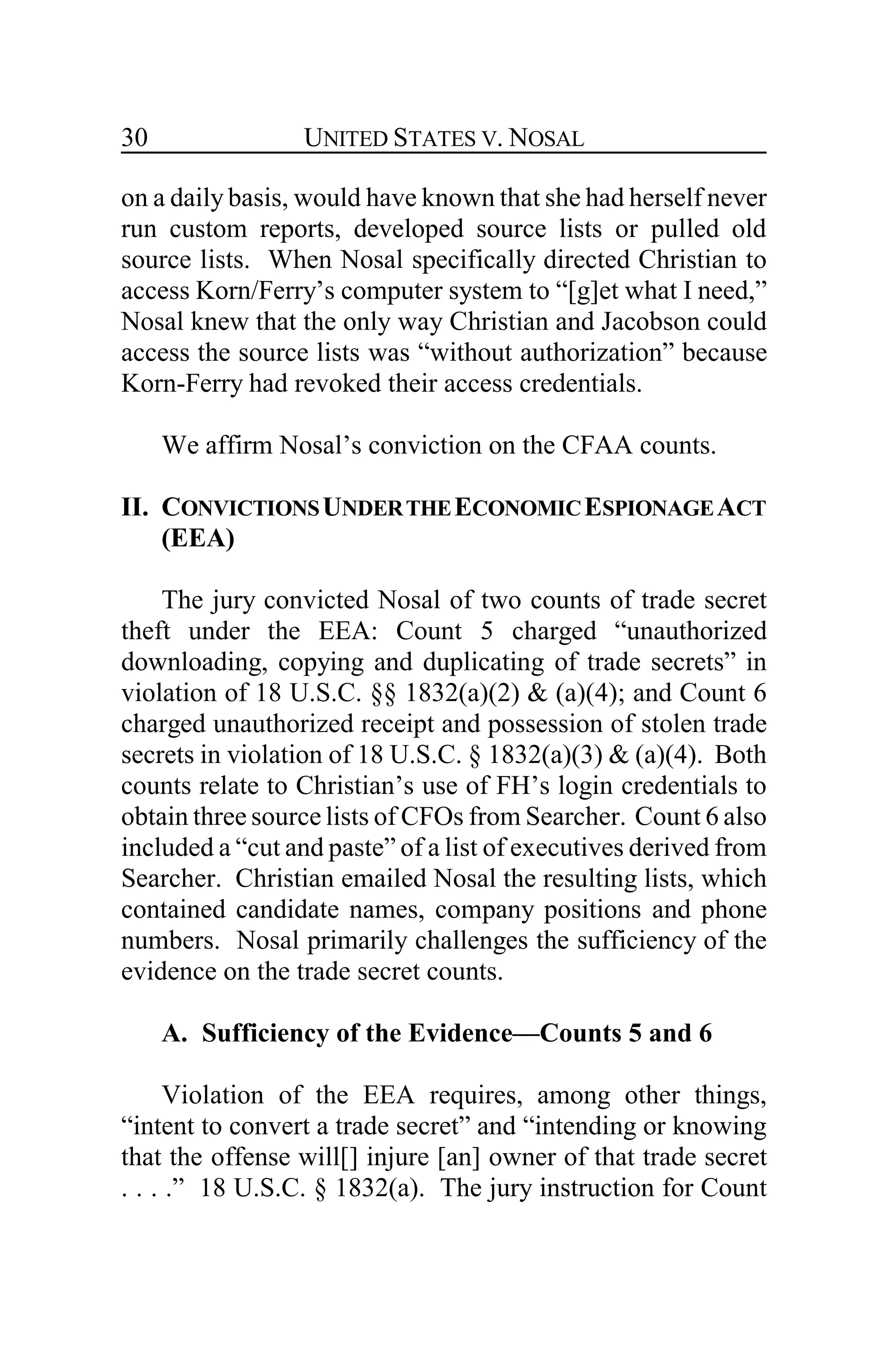 UNITED STATES V. NOSAL30
on a daily basis, would have known that she had herself never
run custom reports, developed source lists or pulled old
source lists. When Nosal specifically directed Christian to
access Korn/Ferry’s computer system to “[g]et what I need,”
Nosal knew that the only way Christian and Jacobson could
access the source lists was “without authorization” because
Korn-Ferry had revoked their access credentials.
We affirm Nosal’s conviction on the CFAA counts.
II. CONVICTIONSUNDERTHEECONOMICESPIONAGEACT
(EEA)
The jury convicted Nosal of two counts of trade secret
theft under the EEA: Count 5 charged “unauthorized
downloading, copying and duplicating of trade secrets” in
violation of 18 U.S.C. §§ 1832(a)(2) & (a)(4); and Count 6
charged unauthorized receipt and possession of stolen trade
secrets in violation of 18 U.S.C. § 1832(a)(3) & (a)(4). Both
counts relate to Christian’s use of FH’s login credentials to
obtain three source lists of CFOs from Searcher. Count 6 also
included a “cut and paste” of a list of executives derived from
Searcher. Christian emailed Nosal the resulting lists, which
contained candidate names, company positions and phone
numbers. Nosal primarily challenges the sufficiency of the
evidence on the trade secret counts.
A. Sufficiency of the Evidence—Counts 5 and 6
Violation of the EEA requires, among other things,
“intent to convert a trade secret” and “intending or knowing
that the offense will[] injure [an] owner of that trade secret
. . . .” 18 U.S.C. § 1832(a). The jury instruction for Count
 