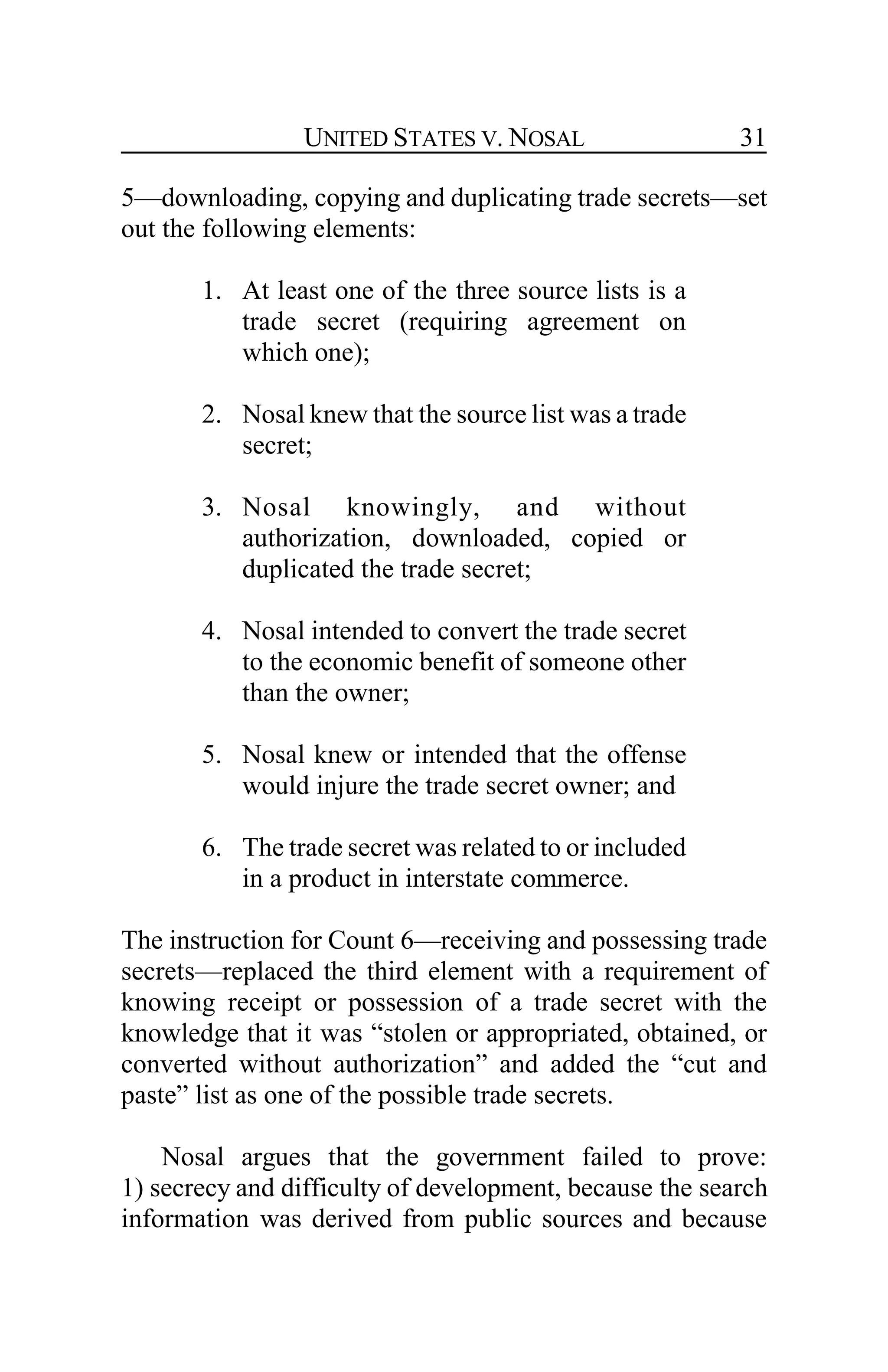 UNITED STATES V. NOSAL 31
5—downloading, copying and duplicating trade secrets—set
out the following elements:
1. At least one of the three source lists is a
trade secret (requiring agreement on
which one);
2. Nosal knew that the source list was a trade
secret;
3. Nosal knowingly, and without
authorization, downloaded, copied or
duplicated the trade secret;
4. Nosal intended to convert the trade secret
to the economic benefit of someone other
than the owner;
5. Nosal knew or intended that the offense
would injure the trade secret owner; and
6. The trade secret was related to or included
in a product in interstate commerce.
The instruction for Count 6—receiving and possessing trade
secrets—replaced the third element with a requirement of
knowing receipt or possession of a trade secret with the
knowledge that it was “stolen or appropriated, obtained, or
converted without authorization” and added the “cut and
paste” list as one of the possible trade secrets.
Nosal argues that the government failed to prove:
1) secrecy and difficulty of development, because the search
information was derived from public sources and because
 