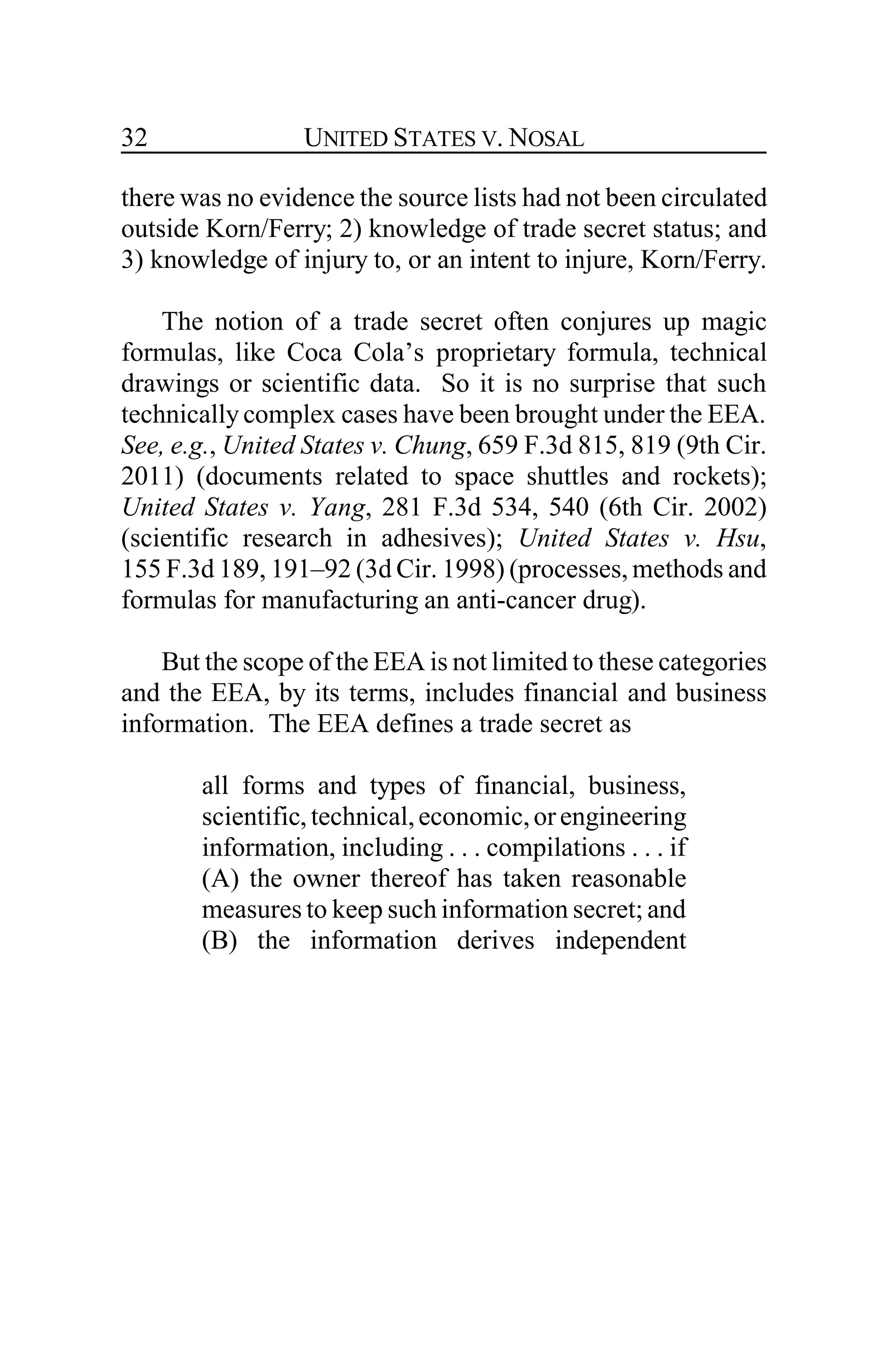 UNITED STATES V. NOSAL32
there was no evidence the source lists had not been circulated
outside Korn/Ferry; 2) knowledge of trade secret status; and
3) knowledge of injury to, or an intent to injure, Korn/Ferry.
The notion of a trade secret often conjures up magic
formulas, like Coca Cola’s proprietary formula, technical
drawings or scientific data. So it is no surprise that such
technically complex cases have been brought under the EEA.
See, e.g., United States v. Chung, 659 F.3d 815, 819 (9th Cir.
2011) (documents related to space shuttles and rockets);
United States v. Yang, 281 F.3d 534, 540 (6th Cir. 2002)
(scientific research in adhesives); United States v. Hsu,
155 F.3d 189, 191–92 (3d Cir. 1998) (processes, methods and
formulas for manufacturing an anti-cancer drug).
But the scope of the EEA is not limited to these categories
and the EEA, by its terms, includes financial and business
information. The EEA defines a trade secret as
all forms and types of financial, business,
scientific,technical,economic,orengineering
information, including . . . compilations . . . if
(A) the owner thereof has taken reasonable
measures to keep such information secret; and
(B) the information derives independent
 