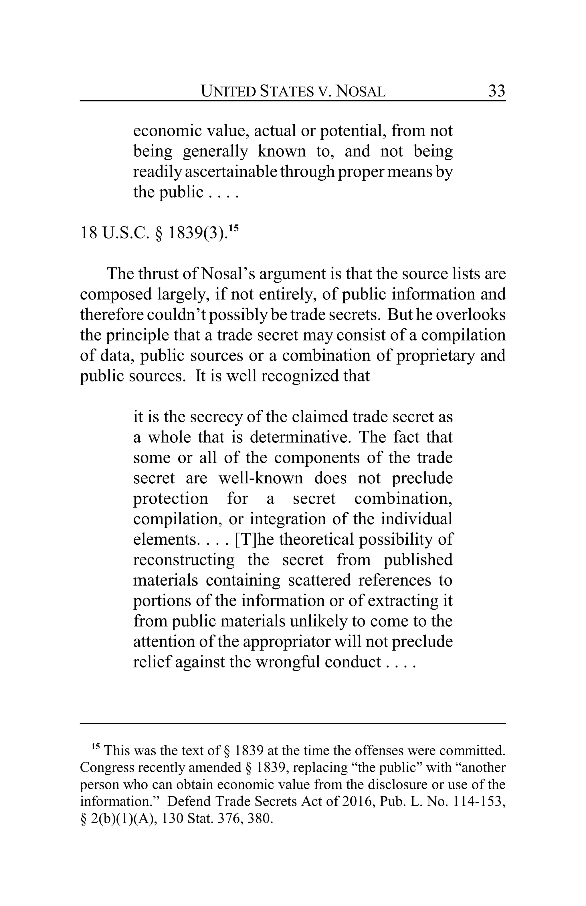 UNITED STATES V. NOSAL 33
economic value, actual or potential, from not
being generally known to, and not being
readilyascertainablethrough proper means by
the public . . . .
18 U.S.C. § 1839(3).15
The thrust of Nosal’s argument is that the source lists are
composed largely, if not entirely, of public information and
therefore couldn’t possiblybe trade secrets. But he overlooks
the principle that a trade secret may consist of a compilation
of data, public sources or a combination of proprietary and
public sources. It is well recognized that
it is the secrecy of the claimed trade secret as
a whole that is determinative. The fact that
some or all of the components of the trade
secret are well-known does not preclude
protection for a secret combination,
compilation, or integration of the individual
elements. . . . [T]he theoretical possibility of
reconstructing the secret from published
materials containing scattered references to
portions of the information or of extracting it
from public materials unlikely to come to the
attention of the appropriator will not preclude
relief against the wrongful conduct . . . .
15
This was the text of § 1839 at the time the offenses were committed.
Congress recently amended § 1839, replacing “the public” with “another
person who can obtain economic value from the disclosure or use of the
information.” Defend Trade Secrets Act of 2016, Pub. L. No. 114-153,
§ 2(b)(1)(A), 130 Stat. 376, 380.
 