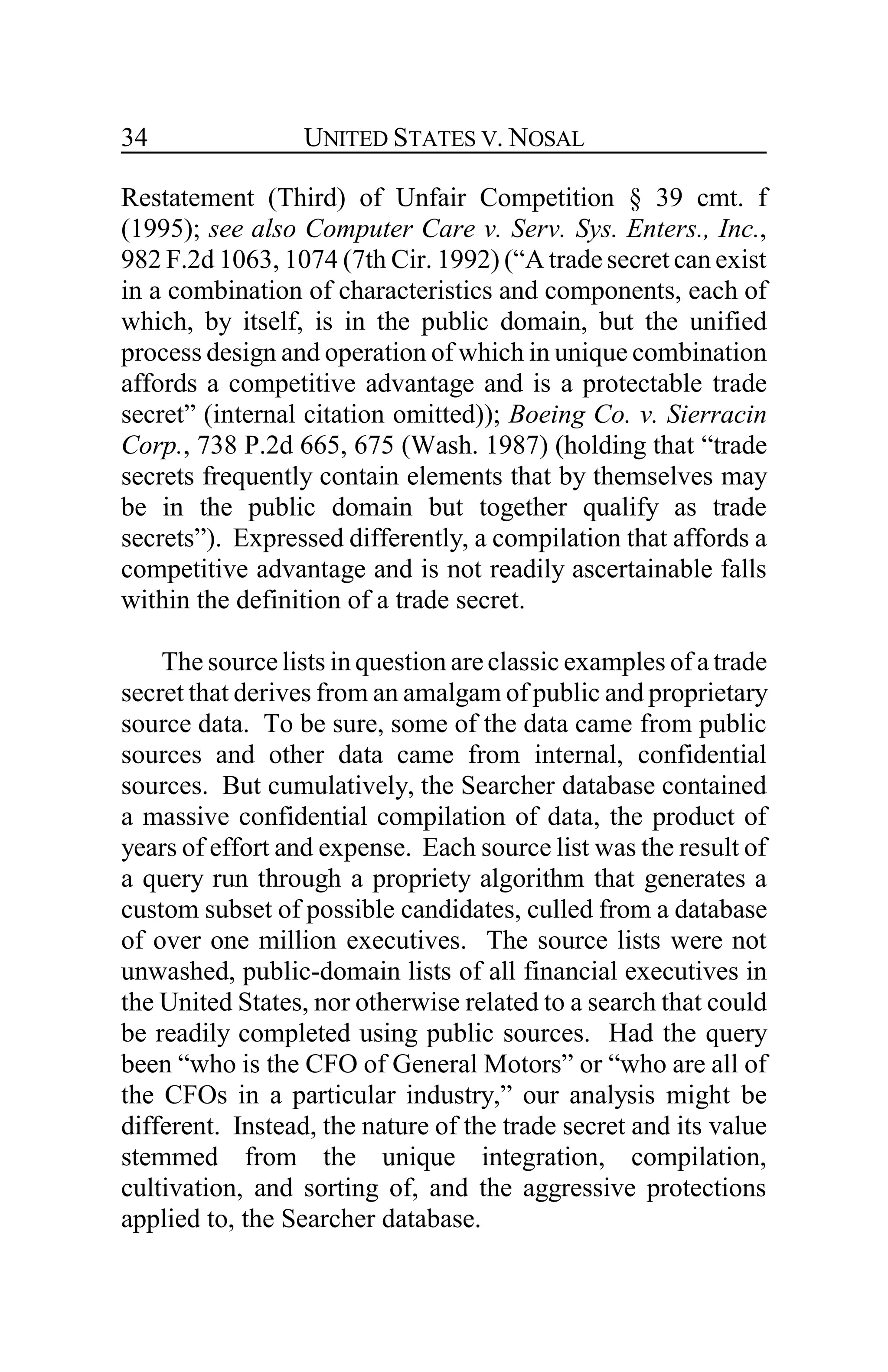 UNITED STATES V. NOSAL34
Restatement (Third) of Unfair Competition § 39 cmt. f
(1995); see also Computer Care v. Serv. Sys. Enters., Inc.,
982 F.2d 1063, 1074 (7th Cir. 1992) (“A trade secret can exist
in a combination of characteristics and components, each of
which, by itself, is in the public domain, but the unified
process design and operation of which in unique combination
affords a competitive advantage and is a protectable trade
secret” (internal citation omitted)); Boeing Co. v. Sierracin
Corp., 738 P.2d 665, 675 (Wash. 1987) (holding that “trade
secrets frequently contain elements that by themselves may
be in the public domain but together qualify as trade
secrets”). Expressed differently, a compilation that affords a
competitive advantage and is not readily ascertainable falls
within the definition of a trade secret.
The sourcelists in question areclassic examples of a trade
secret that derives from an amalgam of public and proprietary
source data. To be sure, some of the data came from public
sources and other data came from internal, confidential
sources. But cumulatively, the Searcher database contained
a massive confidential compilation of data, the product of
years of effort and expense. Each source list was the result of
a query run through a propriety algorithm that generates a
custom subset of possible candidates, culled from a database
of over one million executives. The source lists were not
unwashed, public-domain lists of all financial executives in
the United States, nor otherwise related to a search that could
be readily completed using public sources. Had the query
been “who is the CFO of General Motors” or “who are all of
the CFOs in a particular industry,” our analysis might be
different. Instead, the nature of the trade secret and its value
stemmed from the unique integration, compilation,
cultivation, and sorting of, and the aggressive protections
applied to, the Searcher database.
 