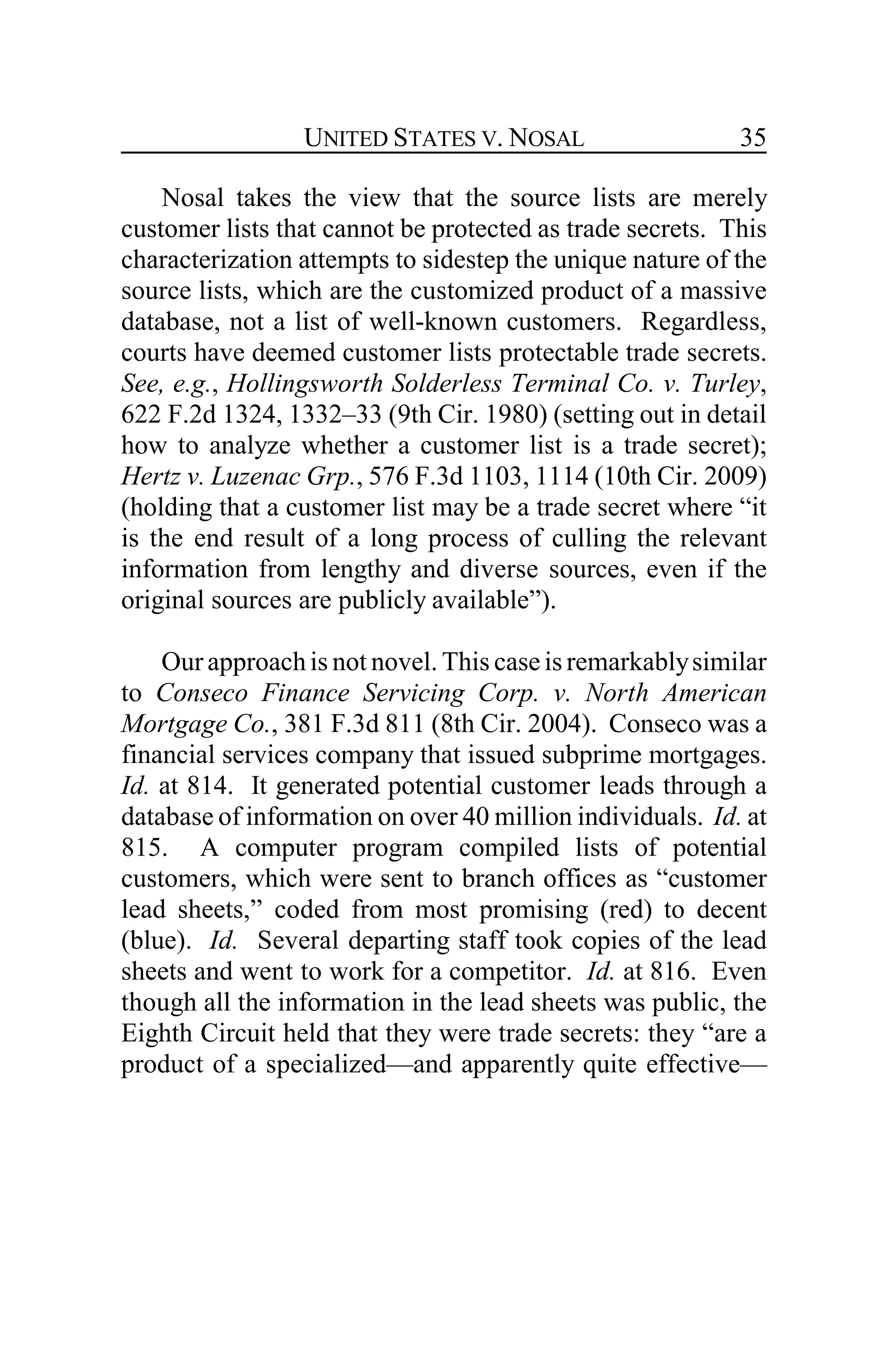 UNITED STATES V. NOSAL 35
Nosal takes the view that the source lists are merely
customer lists that cannot be protected as trade secrets. This
characterization attempts to sidestep the unique nature of the
source lists, which are the customized product of a massive
database, not a list of well-known customers. Regardless,
courts have deemed customer lists protectable trade secrets.
See, e.g., Hollingsworth Solderless Terminal Co. v. Turley,
622 F.2d 1324, 1332–33 (9th Cir. 1980) (setting out in detail
how to analyze whether a customer list is a trade secret);
Hertz v. Luzenac Grp., 576 F.3d 1103, 1114 (10th Cir. 2009)
(holding that a customer list may be a trade secret where “it
is the end result of a long process of culling the relevant
information from lengthy and diverse sources, even if the
original sources are publicly available”).
Our approachis not novel. This caseis remarkablysimilar
to Conseco Finance Servicing Corp. v. North American
Mortgage Co., 381 F.3d 811 (8th Cir. 2004). Conseco was a
financial services company that issued subprime mortgages.
Id. at 814. It generated potential customer leads through a
database of information on over 40 million individuals. Id. at
815. A computer program compiled lists of potential
customers, which were sent to branch offices as “customer
lead sheets,” coded from most promising (red) to decent
(blue). Id. Several departing staff took copies of the lead
sheets and went to work for a competitor. Id. at 816. Even
though all the information in the lead sheets was public, the
Eighth Circuit held that they were trade secrets: they “are a
product of a specialized—and apparently quite effective—
 