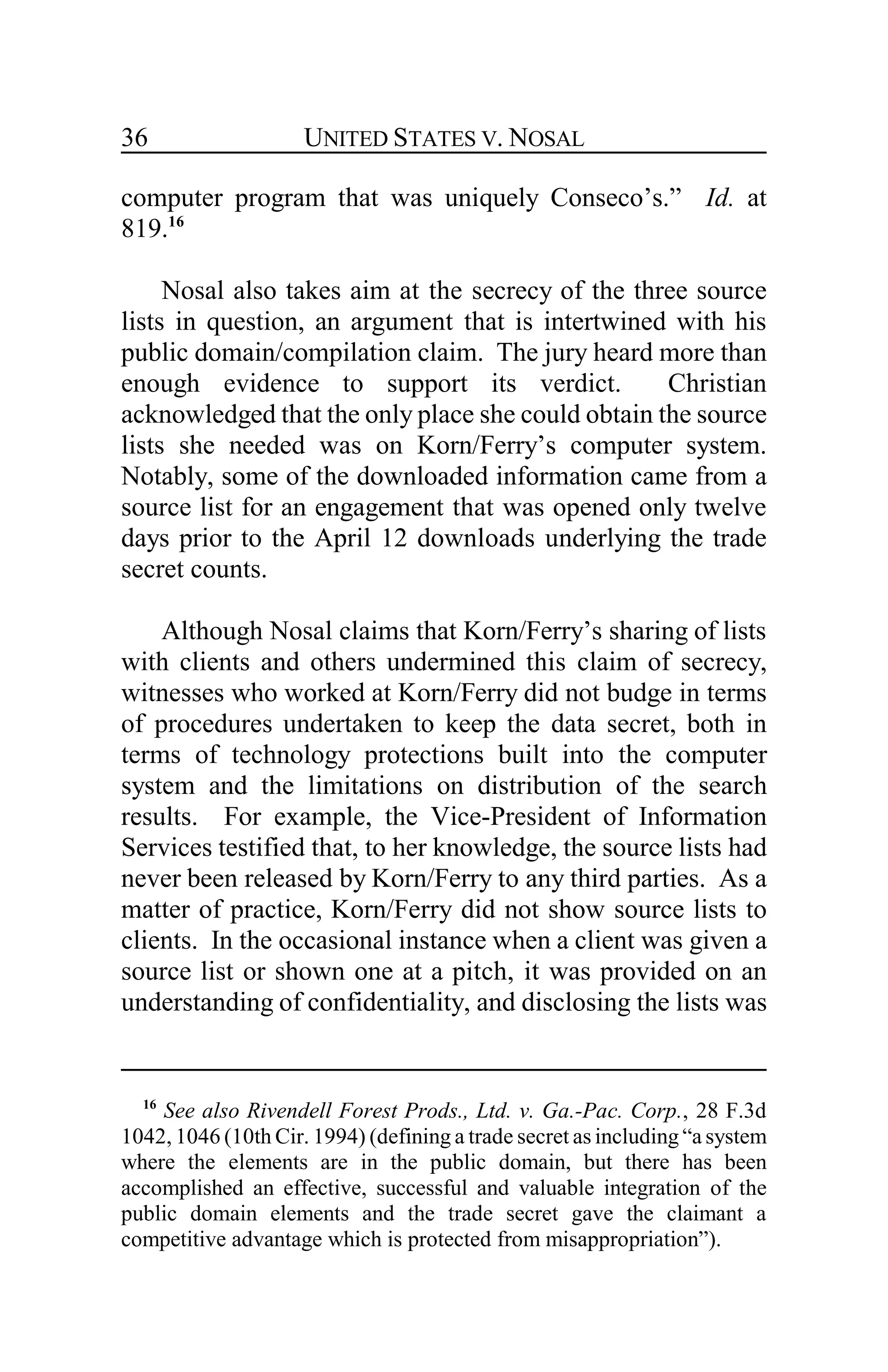 UNITED STATES V. NOSAL36
computer program that was uniquely Conseco’s.” Id. at
819.16
Nosal also takes aim at the secrecy of the three source
lists in question, an argument that is intertwined with his
public domain/compilation claim. The jury heard more than
enough evidence to support its verdict. Christian
acknowledged that the only place she could obtain the source
lists she needed was on Korn/Ferry’s computer system.
Notably, some of the downloaded information came from a
source list for an engagement that was opened only twelve
days prior to the April 12 downloads underlying the trade
secret counts.
Although Nosal claims that Korn/Ferry’s sharing of lists
with clients and others undermined this claim of secrecy,
witnesses who worked at Korn/Ferry did not budge in terms
of procedures undertaken to keep the data secret, both in
terms of technology protections built into the computer
system and the limitations on distribution of the search
results. For example, the Vice-President of Information
Services testified that, to her knowledge, the source lists had
never been released by Korn/Ferry to any third parties. As a
matter of practice, Korn/Ferry did not show source lists to
clients. In the occasional instance when a client was given a
source list or shown one at a pitch, it was provided on an
understanding of confidentiality, and disclosing the lists was
16
See also Rivendell Forest Prods., Ltd. v. Ga.-Pac. Corp., 28 F.3d
1042, 1046 (10th Cir. 1994) (defining a trade secret as including “a system
where the elements are in the public domain, but there has been
accomplished an effective, successful and valuable integration of the
public domain elements and the trade secret gave the claimant a
competitive advantage which is protected from misappropriation”).
 