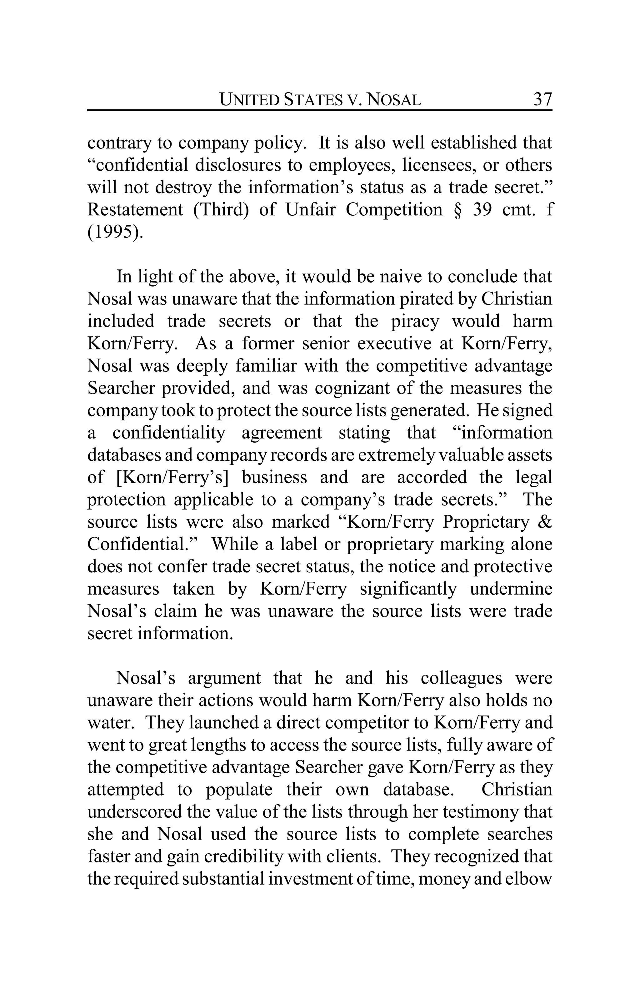 UNITED STATES V. NOSAL 37
contrary to company policy. It is also well established that
“confidential disclosures to employees, licensees, or others
will not destroy the information’s status as a trade secret.”
Restatement (Third) of Unfair Competition § 39 cmt. f
(1995).
In light of the above, it would be naive to conclude that
Nosal was unaware that the information pirated by Christian
included trade secrets or that the piracy would harm
Korn/Ferry. As a former senior executive at Korn/Ferry,
Nosal was deeply familiar with the competitive advantage
Searcher provided, and was cognizant of the measures the
companytook to protect the source lists generated. He signed
a confidentiality agreement stating that “information
databases and company records are extremelyvaluable assets
of [Korn/Ferry’s] business and are accorded the legal
protection applicable to a company’s trade secrets.” The
source lists were also marked “Korn/Ferry Proprietary &
Confidential.” While a label or proprietary marking alone
does not confer trade secret status, the notice and protective
measures taken by Korn/Ferry significantly undermine
Nosal’s claim he was unaware the source lists were trade
secret information.
Nosal’s argument that he and his colleagues were
unaware their actions would harm Korn/Ferry also holds no
water. They launched a direct competitor to Korn/Ferry and
went to great lengths to access the source lists, fully aware of
the competitive advantage Searcher gave Korn/Ferry as they
attempted to populate their own database. Christian
underscored the value of the lists through her testimony that
she and Nosal used the source lists to complete searches
faster and gain credibility with clients. They recognized that
the required substantial investment of time, moneyand elbow
 