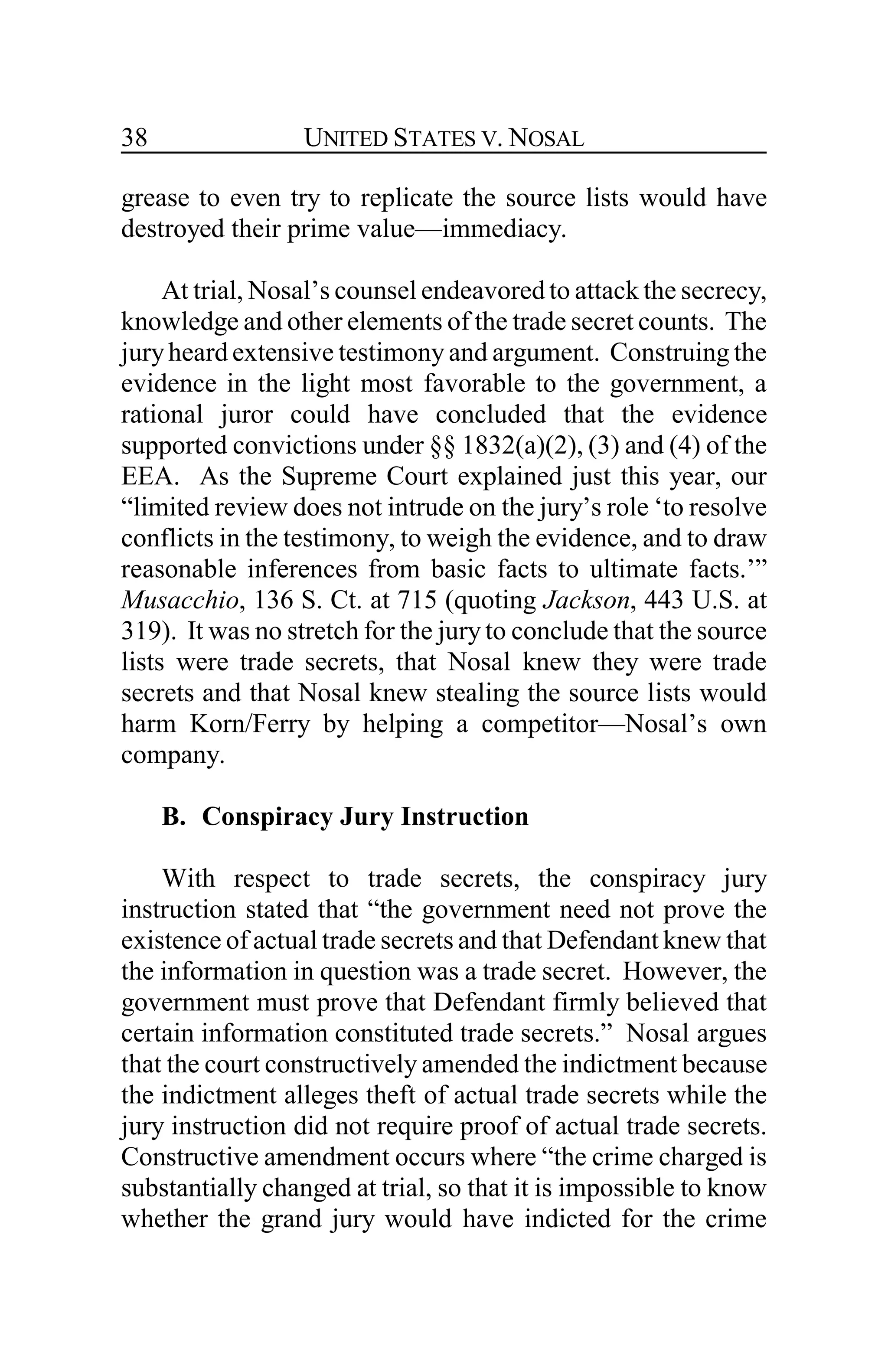 UNITED STATES V. NOSAL38
grease to even try to replicate the source lists would have
destroyed their prime value—immediacy.
At trial, Nosal’s counsel endeavored to attack the secrecy,
knowledge and other elements of the trade secret counts. The
juryheard extensive testimony and argument. Construing the
evidence in the light most favorable to the government, a
rational juror could have concluded that the evidence
supported convictions under §§ 1832(a)(2), (3) and (4) of the
EEA. As the Supreme Court explained just this year, our
“limited review does not intrude on the jury’s role ‘to resolve
conflicts in the testimony, to weigh the evidence, and to draw
reasonable inferences from basic facts to ultimate facts.’”
Musacchio, 136 S. Ct. at 715 (quoting Jackson, 443 U.S. at
319). It was no stretch for the jury to conclude that the source
lists were trade secrets, that Nosal knew they were trade
secrets and that Nosal knew stealing the source lists would
harm Korn/Ferry by helping a competitor—Nosal’s own
company.
B. Conspiracy Jury Instruction
With respect to trade secrets, the conspiracy jury
instruction stated that “the government need not prove the
existence of actual trade secrets and that Defendant knew that
the information in question was a trade secret. However, the
government must prove that Defendant firmly believed that
certain information constituted trade secrets.” Nosal argues
that the court constructively amended the indictment because
the indictment alleges theft of actual trade secrets while the
jury instruction did not require proof of actual trade secrets.
Constructive amendment occurs where “the crime charged is
substantially changed at trial, so that it is impossible to know
whether the grand jury would have indicted for the crime
 