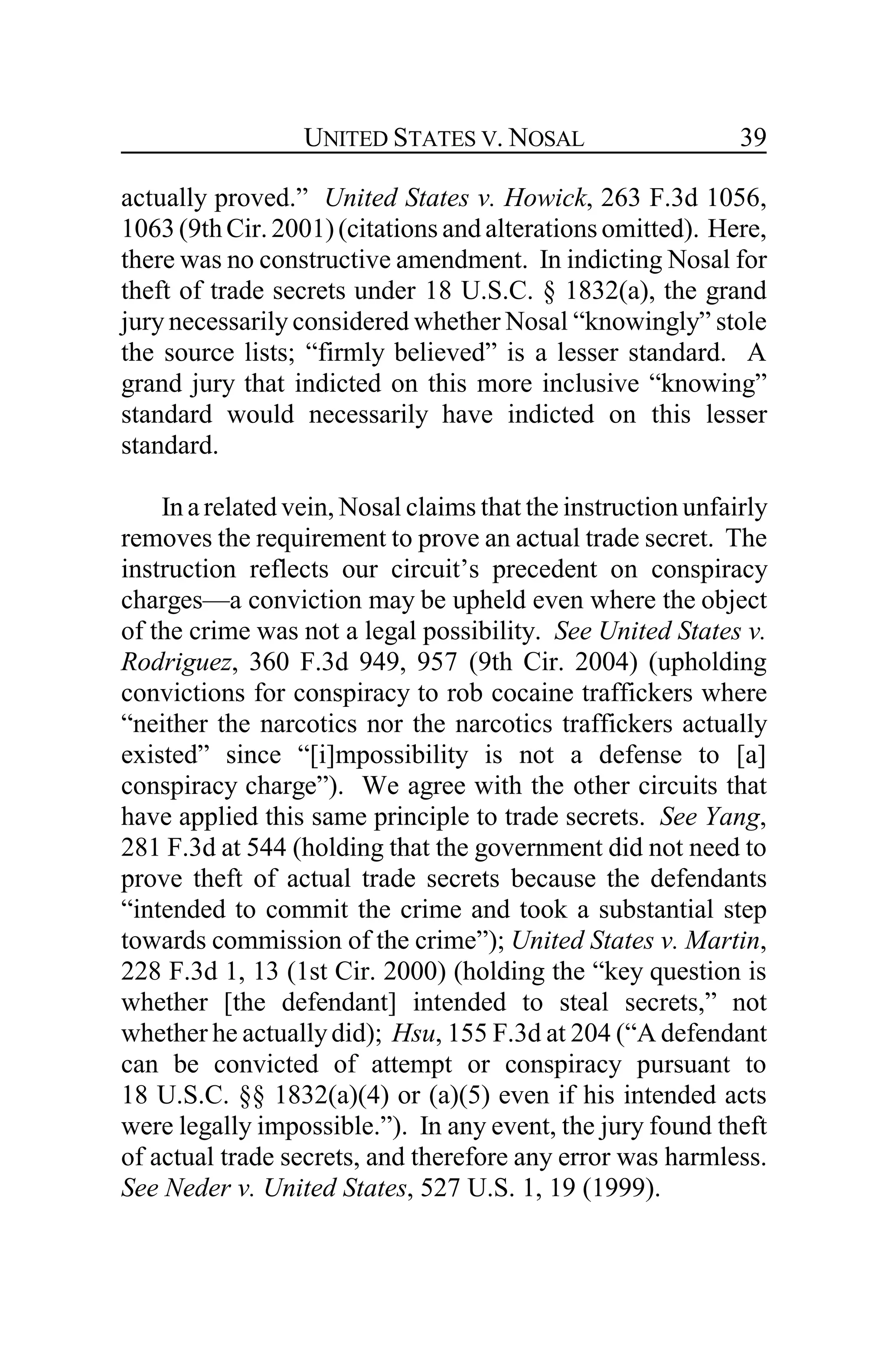UNITED STATES V. NOSAL 39
actually proved.” United States v. Howick, 263 F.3d 1056,
1063(9thCir. 2001)(citations and alterations omitted). Here,
there was no constructive amendment. In indicting Nosal for
theft of trade secrets under 18 U.S.C. § 1832(a), the grand
jury necessarily considered whether Nosal “knowingly” stole
the source lists; “firmly believed” is a lesser standard. A
grand jury that indicted on this more inclusive “knowing”
standard would necessarily have indicted on this lesser
standard.
In a related vein, Nosal claims that the instruction unfairly
removes the requirement to prove an actual trade secret. The
instruction reflects our circuit’s precedent on conspiracy
charges—a conviction may be upheld even where the object
of the crime was not a legal possibility. See United States v.
Rodriguez, 360 F.3d 949, 957 (9th Cir. 2004) (upholding
convictions for conspiracy to rob cocaine traffickers where
“neither the narcotics nor the narcotics traffickers actually
existed” since “[i]mpossibility is not a defense to [a]
conspiracy charge”). We agree with the other circuits that
have applied this same principle to trade secrets. See Yang,
281 F.3d at 544 (holding that the government did not need to
prove theft of actual trade secrets because the defendants
“intended to commit the crime and took a substantial step
towards commission of the crime”); United States v. Martin,
228 F.3d 1, 13 (1st Cir. 2000) (holding the “key question is
whether [the defendant] intended to steal secrets,” not
whether he actuallydid); Hsu, 155 F.3d at 204 (“A defendant
can be convicted of attempt or conspiracy pursuant to
18 U.S.C. §§ 1832(a)(4) or (a)(5) even if his intended acts
were legally impossible.”). In any event, the jury found theft
of actual trade secrets, and therefore any error was harmless.
See Neder v. United States, 527 U.S. 1, 19 (1999).
 