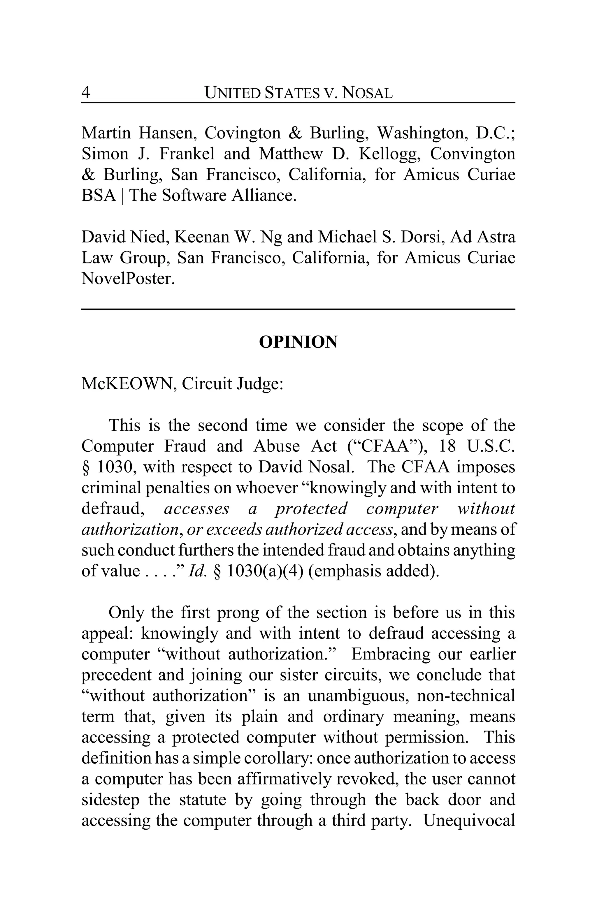 UNITED STATES V. NOSAL4
Martin Hansen, Covington & Burling, Washington, D.C.;
Simon J. Frankel and Matthew D. Kellogg, Convington
& Burling, San Francisco, California, for Amicus Curiae
BSA | The Software Alliance.
David Nied, Keenan W. Ng and Michael S. Dorsi, Ad Astra
Law Group, San Francisco, California, for Amicus Curiae
NovelPoster.
OPINION
McKEOWN, Circuit Judge:
This is the second time we consider the scope of the
Computer Fraud and Abuse Act (“CFAA”), 18 U.S.C.
§ 1030, with respect to David Nosal. The CFAA imposes
criminal penalties on whoever “knowingly and with intent to
defraud, accesses a protected computer without
authorization, or exceeds authorized access, and bymeans of
such conduct furthers the intended fraud and obtains anything
of value . . . .” Id. § 1030(a)(4) (emphasis added).
Only the first prong of the section is before us in this
appeal: knowingly and with intent to defraud accessing a
computer “without authorization.” Embracing our earlier
precedent and joining our sister circuits, we conclude that
“without authorization” is an unambiguous, non-technical
term that, given its plain and ordinary meaning, means
accessing a protected computer without permission. This
definition has a simple corollary: once authorization to access
a computer has been affirmatively revoked, the user cannot
sidestep the statute by going through the back door and
accessing the computer through a third party. Unequivocal
 