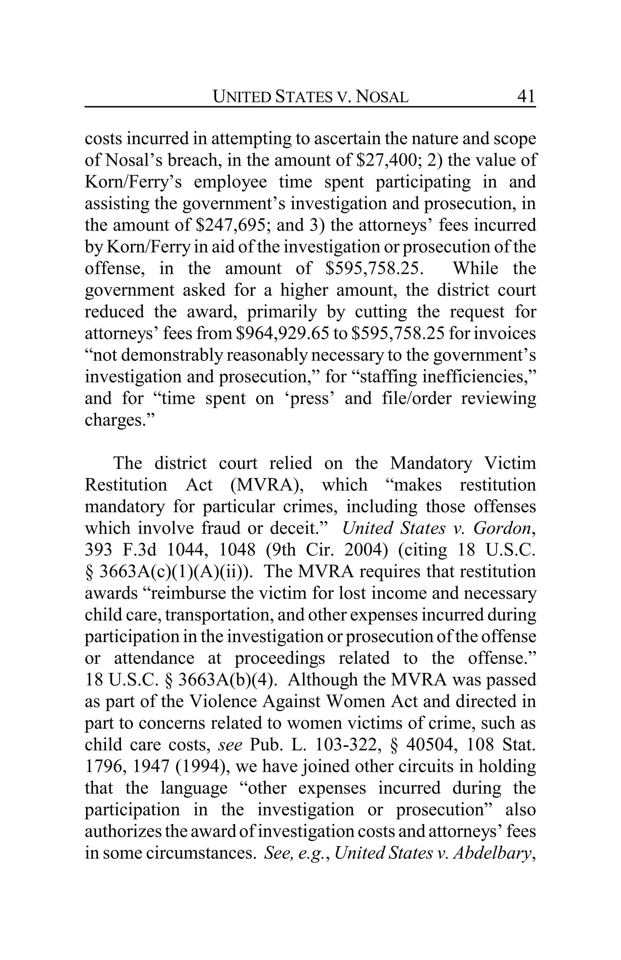 UNITED STATES V. NOSAL 41
costs incurred in attempting to ascertain the nature and scope
of Nosal’s breach, in the amount of $27,400; 2) the value of
Korn/Ferry’s employee time spent participating in and
assisting the government’s investigation and prosecution, in
the amount of $247,695; and 3) the attorneys’ fees incurred
by Korn/Ferryin aid of the investigation or prosecution of the
offense, in the amount of $595,758.25. While the
government asked for a higher amount, the district court
reduced the award, primarily by cutting the request for
attorneys’ fees from $964,929.65 to $595,758.25 for invoices
“not demonstrably reasonably necessary to the government’s
investigation and prosecution,” for “staffing inefficiencies,”
and for “time spent on ‘press’ and file/order reviewing
charges.”
The district court relied on the Mandatory Victim
Restitution Act (MVRA), which “makes restitution
mandatory for particular crimes, including those offenses
which involve fraud or deceit.” United States v. Gordon,
393 F.3d 1044, 1048 (9th Cir. 2004) (citing 18 U.S.C.
§ 3663A(c)(1)(A)(ii)). The MVRA requires that restitution
awards “reimburse the victim for lost income and necessary
child care, transportation, and other expenses incurred during
participation in the investigation or prosecution of the offense
or attendance at proceedings related to the offense.”
18 U.S.C. § 3663A(b)(4). Although the MVRA was passed
as part of the Violence Against Women Act and directed in
part to concerns related to women victims of crime, such as
child care costs, see Pub. L. 103-322, § 40504, 108 Stat.
1796, 1947 (1994), we have joined other circuits in holding
that the language “other expenses incurred during the
participation in the investigation or prosecution” also
authorizestheawardof investigation costs and attorneys’ fees
in some circumstances. See, e.g., United States v. Abdelbary,
 
