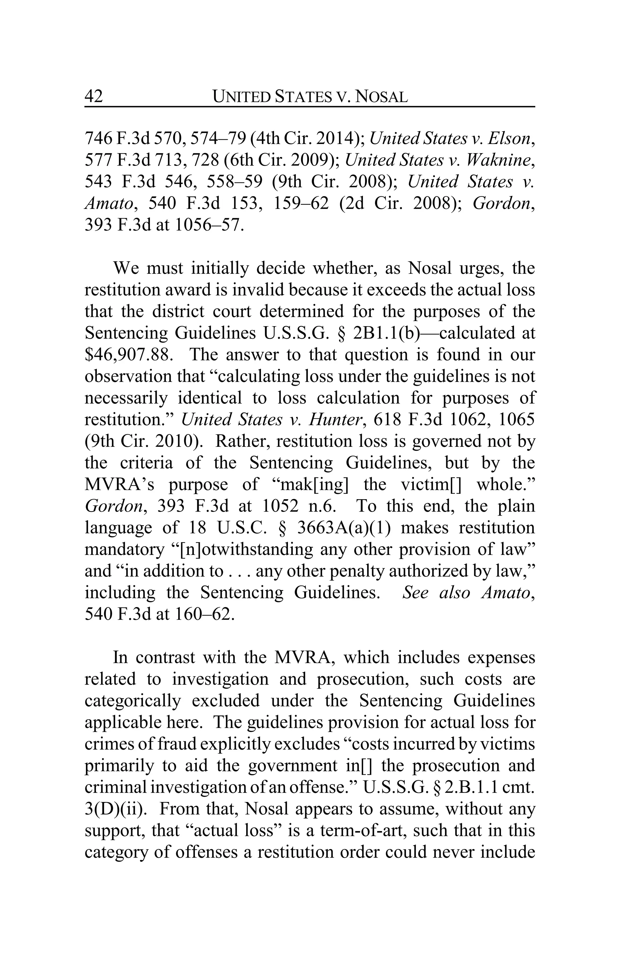 UNITED STATES V. NOSAL42
746 F.3d 570, 574–79 (4th Cir. 2014); United States v. Elson,
577 F.3d 713, 728 (6th Cir. 2009); United States v. Waknine,
543 F.3d 546, 558–59 (9th Cir. 2008); United States v.
Amato, 540 F.3d 153, 159–62 (2d Cir. 2008); Gordon,
393 F.3d at 1056–57.
We must initially decide whether, as Nosal urges, the
restitution award is invalid because it exceeds the actual loss
that the district court determined for the purposes of the
Sentencing Guidelines U.S.S.G. § 2B1.1(b)—calculated at
$46,907.88. The answer to that question is found in our
observation that “calculating loss under the guidelines is not
necessarily identical to loss calculation for purposes of
restitution.” United States v. Hunter, 618 F.3d 1062, 1065
(9th Cir. 2010). Rather, restitution loss is governed not by
the criteria of the Sentencing Guidelines, but by the
MVRA’s purpose of “mak[ing] the victim[] whole.”
Gordon, 393 F.3d at 1052 n.6. To this end, the plain
language of 18 U.S.C. § 3663A(a)(1) makes restitution
mandatory “[n]otwithstanding any other provision of law”
and “in addition to . . . any other penalty authorized by law,”
including the Sentencing Guidelines. See also Amato,
540 F.3d at 160–62.
In contrast with the MVRA, which includes expenses
related to investigation and prosecution, such costs are
categorically excluded under the Sentencing Guidelines
applicable here. The guidelines provision for actual loss for
crimes of fraud explicitly excludes “costs incurred byvictims
primarily to aid the government in[] the prosecution and
criminal investigation of an offense.” U.S.S.G. §2.B.1.1 cmt.
3(D)(ii). From that, Nosal appears to assume, without any
support, that “actual loss” is a term-of-art, such that in this
category of offenses a restitution order could never include
 