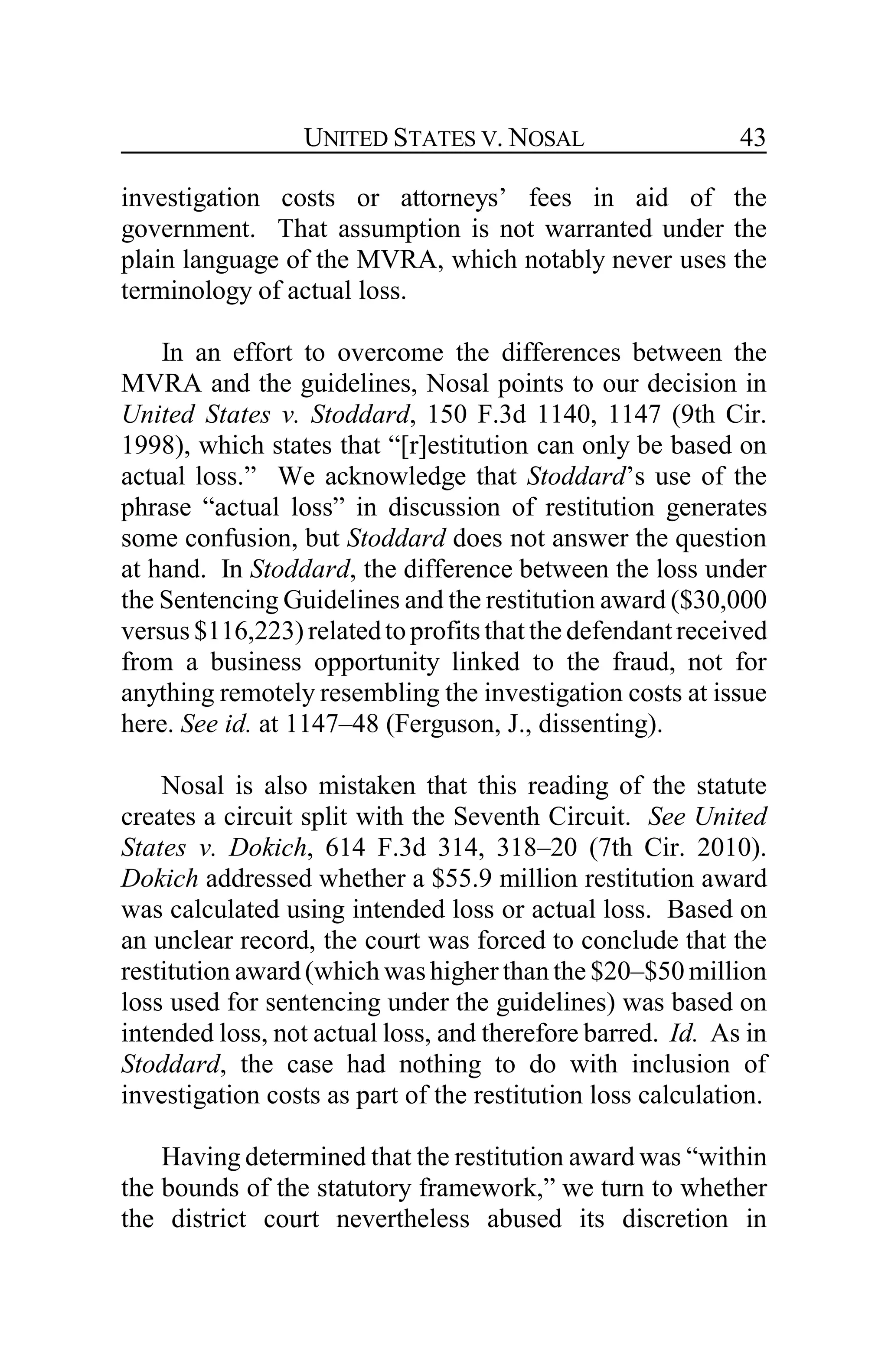 UNITED STATES V. NOSAL 43
investigation costs or attorneys’ fees in aid of the
government. That assumption is not warranted under the
plain language of the MVRA, which notably never uses the
terminology of actual loss.
In an effort to overcome the differences between the
MVRA and the guidelines, Nosal points to our decision in
United States v. Stoddard, 150 F.3d 1140, 1147 (9th Cir.
1998), which states that “[r]estitution can only be based on
actual loss.” We acknowledge that Stoddard’s use of the
phrase “actual loss” in discussion of restitution generates
some confusion, but Stoddard does not answer the question
at hand. In Stoddard, the difference between the loss under
the Sentencing Guidelines and the restitution award ($30,000
versus $116,223) relatedto profitsthat the defendantreceived
from a business opportunity linked to the fraud, not for
anything remotely resembling the investigation costs at issue
here. See id. at 1147–48 (Ferguson, J., dissenting).
Nosal is also mistaken that this reading of the statute
creates a circuit split with the Seventh Circuit. See United
States v. Dokich, 614 F.3d 314, 318–20 (7th Cir. 2010).
Dokich addressed whether a $55.9 million restitution award
was calculated using intended loss or actual loss. Based on
an unclear record, the court was forced to conclude that the
restitution award (which was higher than the $20–$50 million
loss used for sentencing under the guidelines) was based on
intended loss, not actual loss, and therefore barred. Id. As in
Stoddard, the case had nothing to do with inclusion of
investigation costs as part of the restitution loss calculation.
Having determined that the restitution award was “within
the bounds of the statutory framework,” we turn to whether
the district court nevertheless abused its discretion in
 