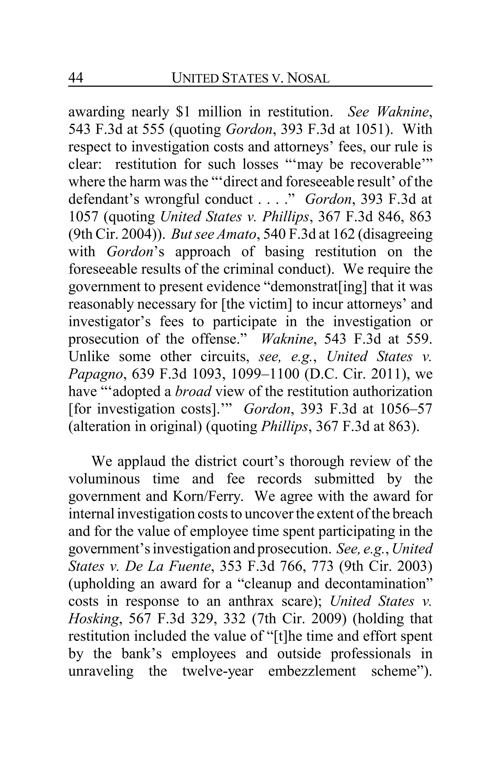 UNITED STATES V. NOSAL44
awarding nearly $1 million in restitution. See Waknine,
543 F.3d at 555 (quoting Gordon, 393 F.3d at 1051). With
respect to investigation costs and attorneys’ fees, our rule is
clear: restitution for such losses “‘may be recoverable’”
where the harm was the “‘direct and foreseeable result’ of the
defendant’s wrongful conduct . . . .” Gordon, 393 F.3d at
1057 (quoting United States v. Phillips, 367 F.3d 846, 863
(9th Cir. 2004)). But see Amato, 540 F.3d at 162 (disagreeing
with Gordon’s approach of basing restitution on the
foreseeable results of the criminal conduct). We require the
government to present evidence “demonstrat[ing] that it was
reasonably necessary for [the victim] to incur attorneys’ and
investigator’s fees to participate in the investigation or
prosecution of the offense.” Waknine, 543 F.3d at 559.
Unlike some other circuits, see, e.g., United States v.
Papagno, 639 F.3d 1093, 1099–1100 (D.C. Cir. 2011), we
have “‘adopted a broad view of the restitution authorization
[for investigation costs].’” Gordon, 393 F.3d at 1056–57
(alteration in original) (quoting Phillips, 367 F.3d at 863).
We applaud the district court’s thorough review of the
voluminous time and fee records submitted by the
government and Korn/Ferry. We agree with the award for
internalinvestigation costs to uncoverthe extent of the breach
and for the value of employee time spent participating in the
government’sinvestigationandprosecution. See,e.g.,United
States v. De La Fuente, 353 F.3d 766, 773 (9th Cir. 2003)
(upholding an award for a “cleanup and decontamination”
costs in response to an anthrax scare); United States v.
Hosking, 567 F.3d 329, 332 (7th Cir. 2009) (holding that
restitution included the value of “[t]he time and effort spent
by the bank’s employees and outside professionals in
unraveling the twelve-year embezzlement scheme”).
 