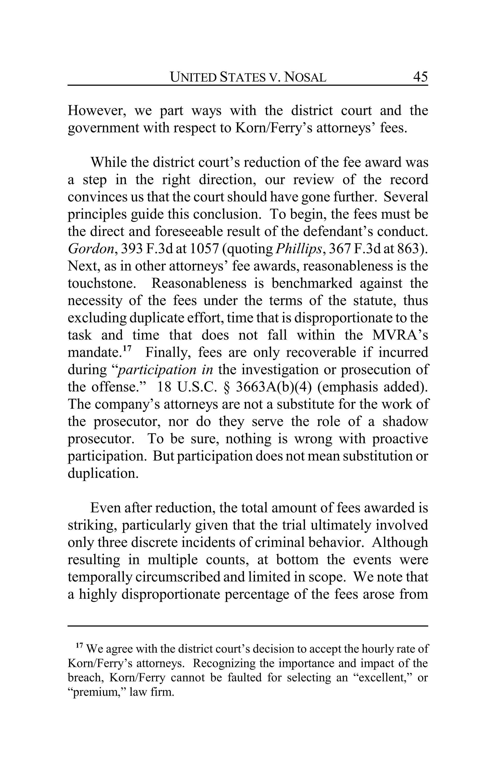 UNITED STATES V. NOSAL 45
However, we part ways with the district court and the
government with respect to Korn/Ferry’s attorneys’ fees.
While the district court’s reduction of the fee award was
a step in the right direction, our review of the record
convinces us that the court should have gone further. Several
principles guide this conclusion. To begin, the fees must be
the direct and foreseeable result of the defendant’s conduct.
Gordon, 393 F.3d at 1057 (quoting Phillips, 367 F.3d at 863).
Next, as in other attorneys’ fee awards, reasonableness is the
touchstone. Reasonableness is benchmarked against the
necessity of the fees under the terms of the statute, thus
excluding duplicate effort, time that is disproportionate to the
task and time that does not fall within the MVRA’s
mandate.17
Finally, fees are only recoverable if incurred
during “participation in the investigation or prosecution of
the offense.” 18 U.S.C. § 3663A(b)(4) (emphasis added).
The company’s attorneys are not a substitute for the work of
the prosecutor, nor do they serve the role of a shadow
prosecutor. To be sure, nothing is wrong with proactive
participation. But participation does not mean substitution or
duplication.
Even after reduction, the total amount of fees awarded is
striking, particularly given that the trial ultimately involved
only three discrete incidents of criminal behavior. Although
resulting in multiple counts, at bottom the events were
temporally circumscribed and limited in scope. We note that
a highly disproportionate percentage of the fees arose from
17
We agree with the district court’s decision to accept the hourly rate of
Korn/Ferry’s attorneys. Recognizing the importance and impact of the
breach, Korn/Ferry cannot be faulted for selecting an “excellent,” or
“premium,” law firm.
 