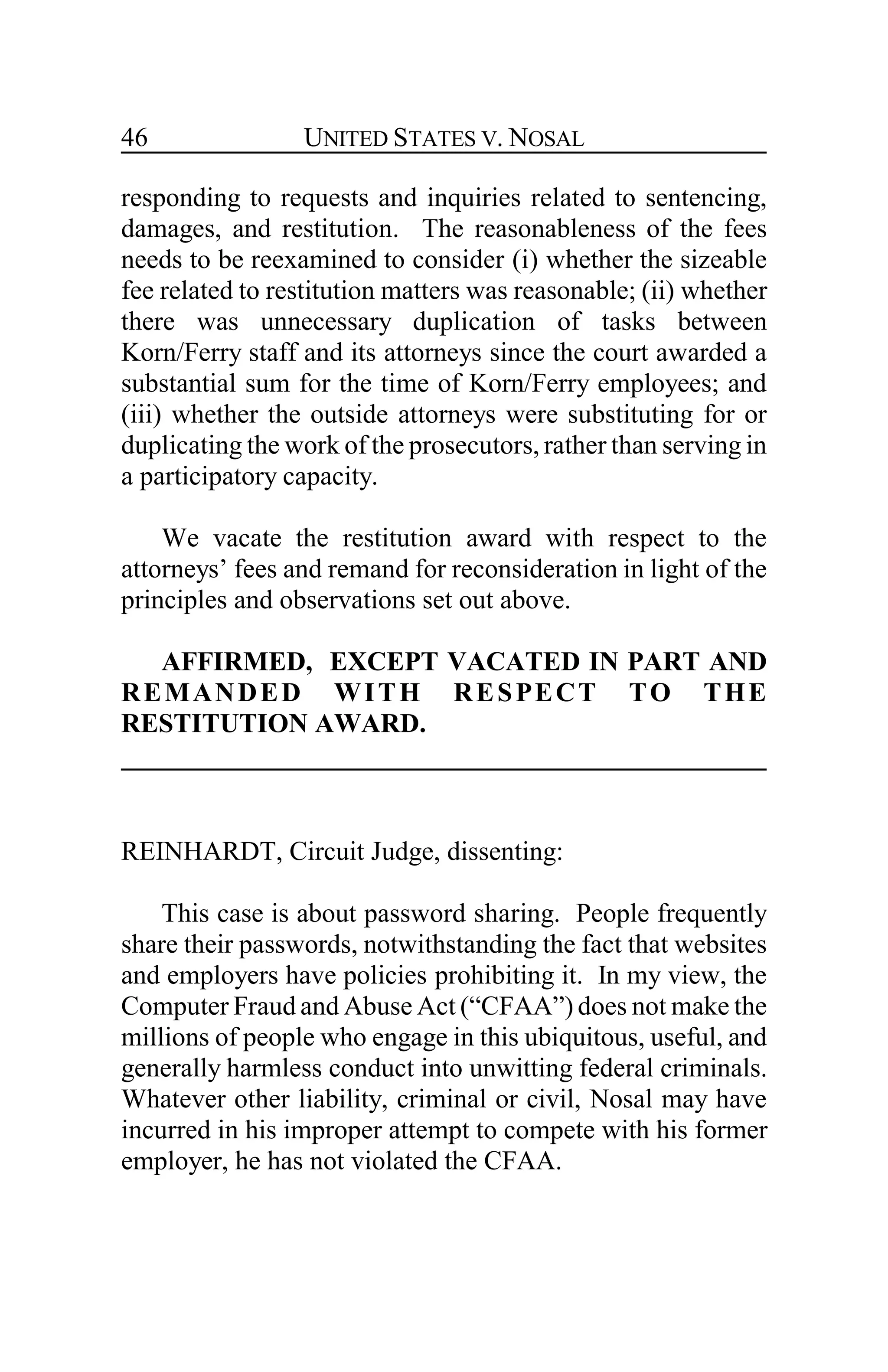 UNITED STATES V. NOSAL46
responding to requests and inquiries related to sentencing,
damages, and restitution. The reasonableness of the fees
needs to be reexamined to consider (i) whether the sizeable
fee related to restitution matters was reasonable; (ii) whether
there was unnecessary duplication of tasks between
Korn/Ferry staff and its attorneys since the court awarded a
substantial sum for the time of Korn/Ferry employees; and
(iii) whether the outside attorneys were substituting for or
duplicating the work of the prosecutors, rather than serving in
a participatory capacity.
We vacate the restitution award with respect to the
attorneys’ fees and remand for reconsideration in light of the
principles and observations set out above.
AFFIRMED, EXCEPT VACATED IN PART AND
REMANDED WITH RESPECT TO THE
RESTITUTION AWARD.
REINHARDT, Circuit Judge, dissenting:
This case is about password sharing. People frequently
share their passwords, notwithstanding the fact that websites
and employers have policies prohibiting it. In my view, the
Computer Fraud and Abuse Act (“CFAA”) does not make the
millions of people who engage in this ubiquitous, useful, and
generally harmless conduct into unwitting federal criminals.
Whatever other liability, criminal or civil, Nosal may have
incurred in his improper attempt to compete with his former
employer, he has not violated the CFAA.
 