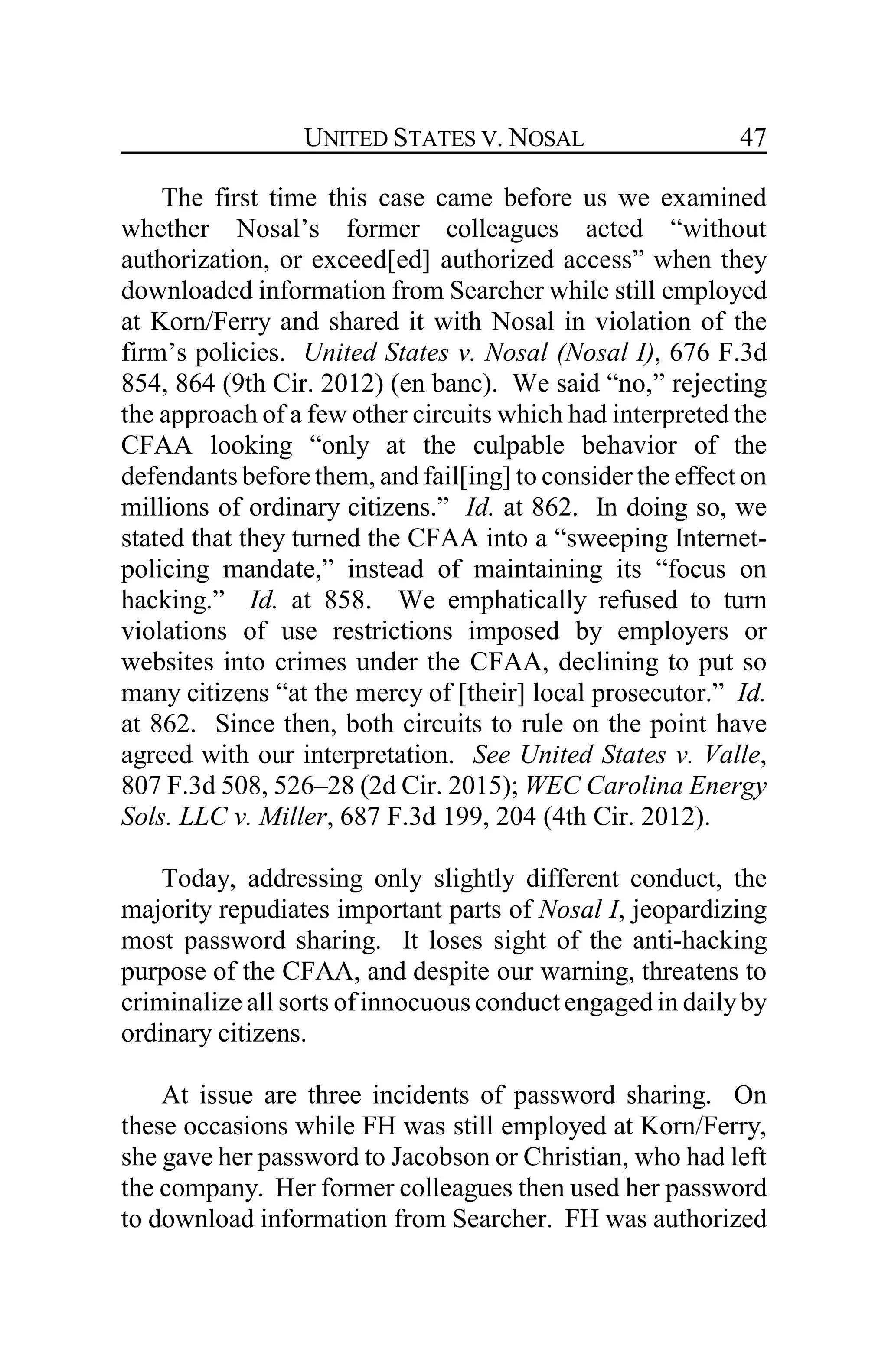 UNITED STATES V. NOSAL 47
The first time this case came before us we examined
whether Nosal’s former colleagues acted “without
authorization, or exceed[ed] authorized access” when they
downloaded information from Searcher while still employed
at Korn/Ferry and shared it with Nosal in violation of the
firm’s policies. United States v. Nosal (Nosal I), 676 F.3d
854, 864 (9th Cir. 2012) (en banc). We said “no,” rejecting
the approach of a few other circuits which had interpreted the
CFAA looking “only at the culpable behavior of the
defendants before them, and fail[ing] to consider the effect on
millions of ordinary citizens.” Id. at 862. In doing so, we
stated that they turned the CFAA into a “sweeping Internet-
policing mandate,” instead of maintaining its “focus on
hacking.” Id. at 858. We emphatically refused to turn
violations of use restrictions imposed by employers or
websites into crimes under the CFAA, declining to put so
many citizens “at the mercy of [their] local prosecutor.” Id.
at 862. Since then, both circuits to rule on the point have
agreed with our interpretation. See United States v. Valle,
807 F.3d 508, 526–28 (2d Cir. 2015); WEC Carolina Energy
Sols. LLC v. Miller, 687 F.3d 199, 204 (4th Cir. 2012).
Today, addressing only slightly different conduct, the
majority repudiates important parts of Nosal I, jeopardizing
most password sharing. It loses sight of the anti-hacking
purpose of the CFAA, and despite our warning, threatens to
criminalize all sorts of innocuous conduct engaged in dailyby
ordinary citizens.
At issue are three incidents of password sharing. On
these occasions while FH was still employed at Korn/Ferry,
she gave her password to Jacobson or Christian, who had left
the company. Her former colleagues then used her password
to download information from Searcher. FH was authorized
 