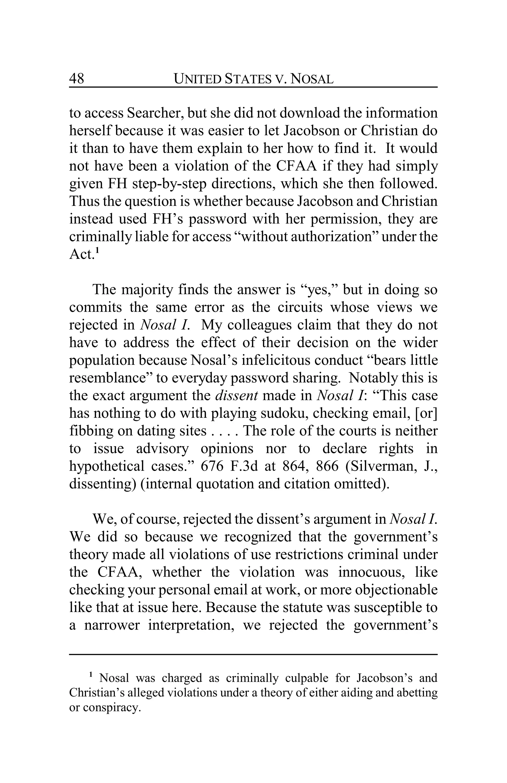 UNITED STATES V. NOSAL48
to access Searcher, but she did not download the information
herself because it was easier to let Jacobson or Christian do
it than to have them explain to her how to find it. It would
not have been a violation of the CFAA if they had simply
given FH step-by-step directions, which she then followed.
Thus the question is whether because Jacobson and Christian
instead used FH’s password with her permission, they are
criminallyliable for access “without authorization” under the
Act.1
The majority finds the answer is “yes,” but in doing so
commits the same error as the circuits whose views we
rejected in Nosal I. My colleagues claim that they do not
have to address the effect of their decision on the wider
population because Nosal’s infelicitous conduct “bears little
resemblance” to everyday password sharing. Notably this is
the exact argument the dissent made in Nosal I: “This case
has nothing to do with playing sudoku, checking email, [or]
fibbing on dating sites . . . . The role of the courts is neither
to issue advisory opinions nor to declare rights in
hypothetical cases.” 676 F.3d at 864, 866 (Silverman, J.,
dissenting) (internal quotation and citation omitted).
We, of course, rejected the dissent’s argument in Nosal I.
We did so because we recognized that the government’s
theory made all violations of use restrictions criminal under
the CFAA, whether the violation was innocuous, like
checking your personal email at work, or more objectionable
like that at issue here. Because the statute was susceptible to
a narrower interpretation, we rejected the government’s
1
Nosal was charged as criminally culpable for Jacobson’s and
Christian’s alleged violations under a theory of either aiding and abetting
or conspiracy.
 