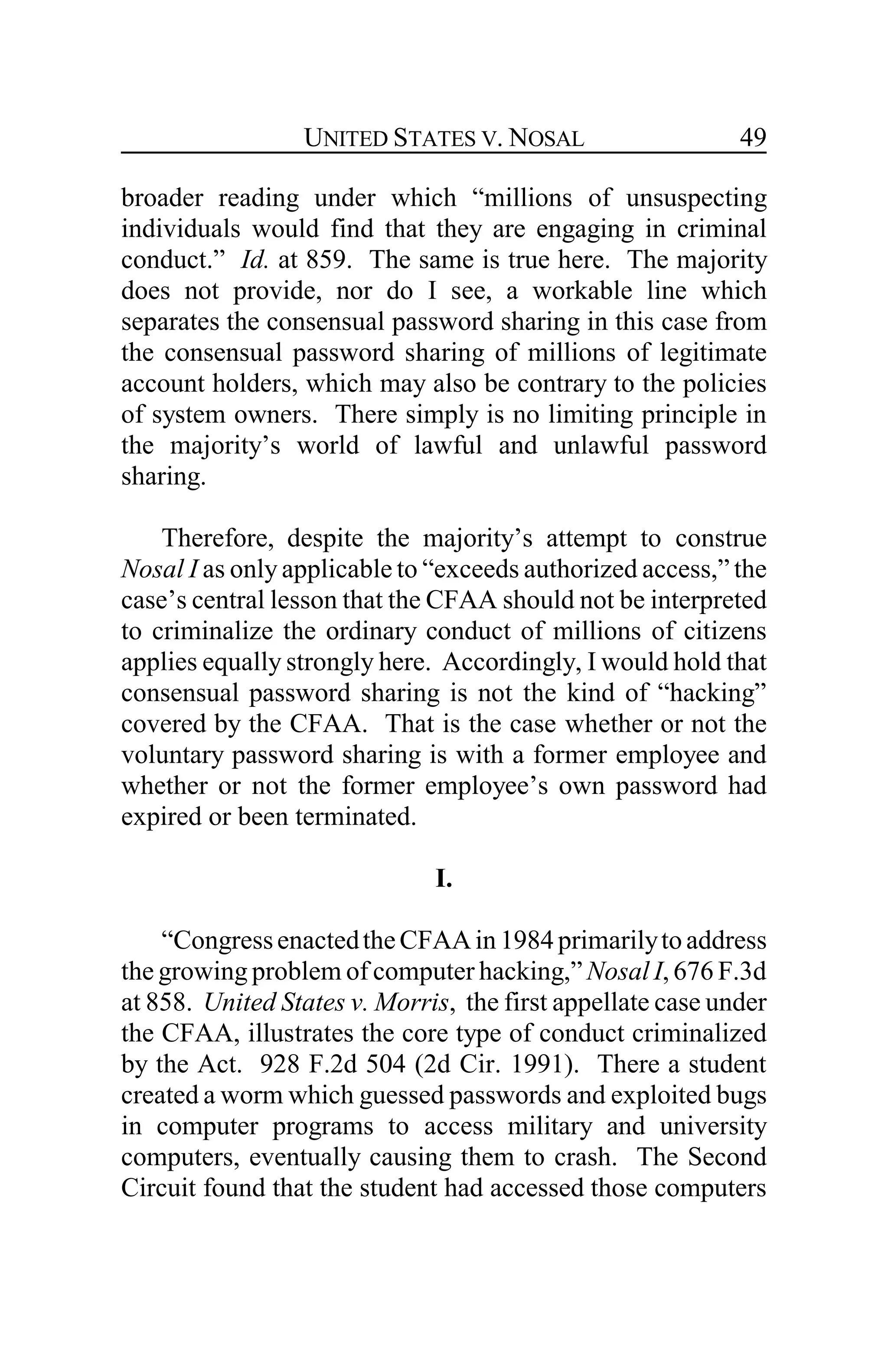 UNITED STATES V. NOSAL 49
broader reading under which “millions of unsuspecting
individuals would find that they are engaging in criminal
conduct.” Id. at 859. The same is true here. The majority
does not provide, nor do I see, a workable line which
separates the consensual password sharing in this case from
the consensual password sharing of millions of legitimate
account holders, which may also be contrary to the policies
of system owners. There simply is no limiting principle in
the majority’s world of lawful and unlawful password
sharing.
Therefore, despite the majority’s attempt to construe
Nosal I as only applicable to “exceeds authorized access,” the
case’s central lesson that the CFAA should not be interpreted
to criminalize the ordinary conduct of millions of citizens
applies equally strongly here. Accordingly, I would hold that
consensual password sharing is not the kind of “hacking”
covered by the CFAA. That is the case whether or not the
voluntary password sharing is with a former employee and
whether or not the former employee’s own password had
expired or been terminated.
I.
“CongressenactedtheCFAAin 1984primarilyto address
the growing problem of computer hacking,” Nosal I, 676 F.3d
at 858. United States v. Morris, the first appellate case under
the CFAA, illustrates the core type of conduct criminalized
by the Act. 928 F.2d 504 (2d Cir. 1991). There a student
created a worm which guessed passwords and exploited bugs
in computer programs to access military and university
computers, eventually causing them to crash. The Second
Circuit found that the student had accessed those computers
 