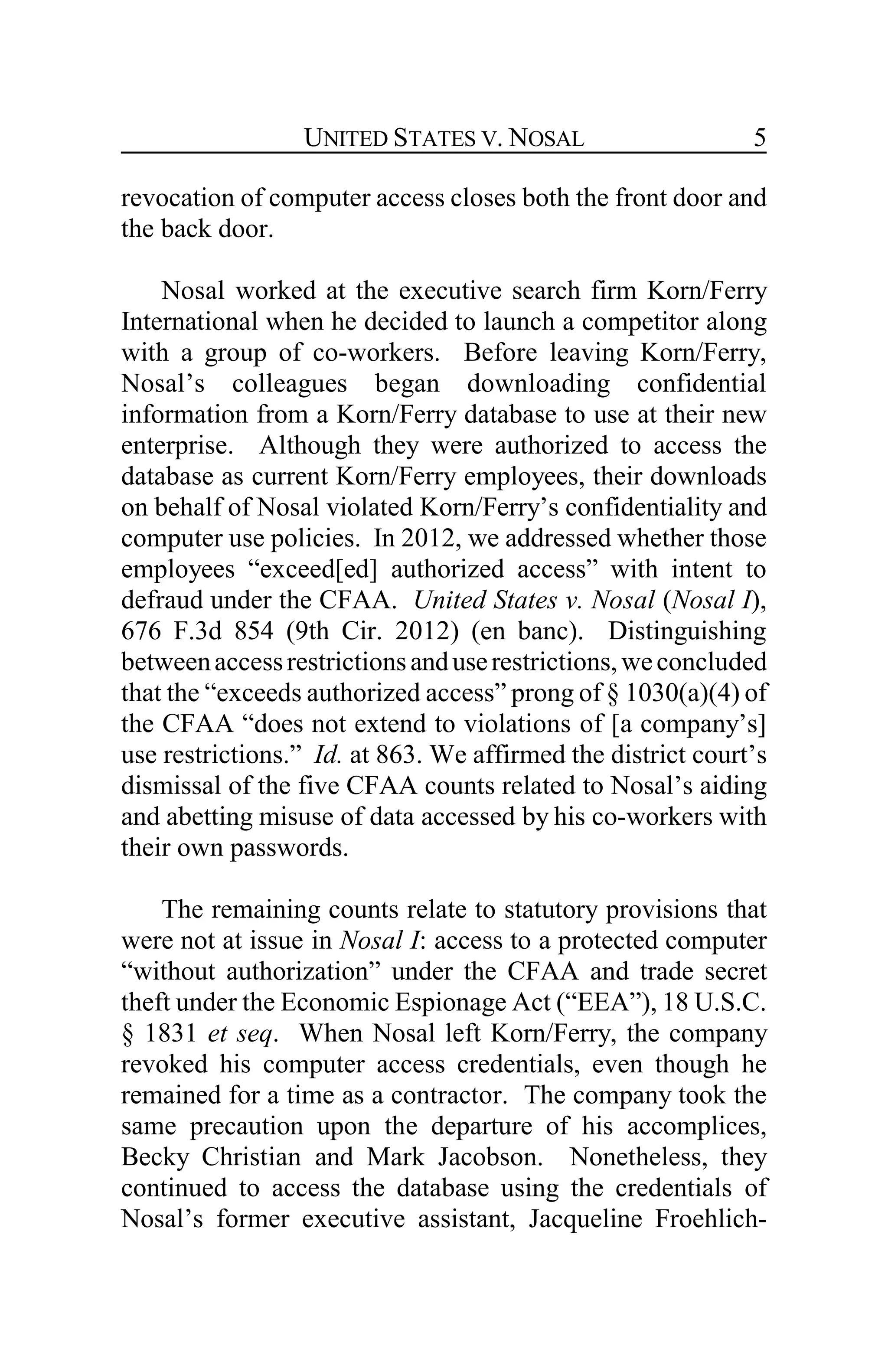UNITED STATES V. NOSAL 5
revocation of computer access closes both the front door and
the back door.
Nosal worked at the executive search firm Korn/Ferry
International when he decided to launch a competitor along
with a group of co-workers. Before leaving Korn/Ferry,
Nosal’s colleagues began downloading confidential
information from a Korn/Ferry database to use at their new
enterprise. Although they were authorized to access the
database as current Korn/Ferry employees, their downloads
on behalf of Nosal violated Korn/Ferry’s confidentiality and
computer use policies. In 2012, we addressed whether those
employees “exceed[ed] authorized access” with intent to
defraud under the CFAA. United States v. Nosal (Nosal I),
676 F.3d 854 (9th Cir. 2012) (en banc). Distinguishing
betweenaccessrestrictionsanduserestrictions,weconcluded
that the “exceeds authorized access” prong of § 1030(a)(4) of
the CFAA “does not extend to violations of [a company’s]
use restrictions.” Id. at 863. We affirmed the district court’s
dismissal of the five CFAA counts related to Nosal’s aiding
and abetting misuse of data accessed by his co-workers with
their own passwords.
The remaining counts relate to statutory provisions that
were not at issue in Nosal I: access to a protected computer
“without authorization” under the CFAA and trade secret
theft under the Economic Espionage Act (“EEA”), 18 U.S.C.
§ 1831 et seq. When Nosal left Korn/Ferry, the company
revoked his computer access credentials, even though he
remained for a time as a contractor. The company took the
same precaution upon the departure of his accomplices,
Becky Christian and Mark Jacobson. Nonetheless, they
continued to access the database using the credentials of
Nosal’s former executive assistant, Jacqueline Froehlich-
 