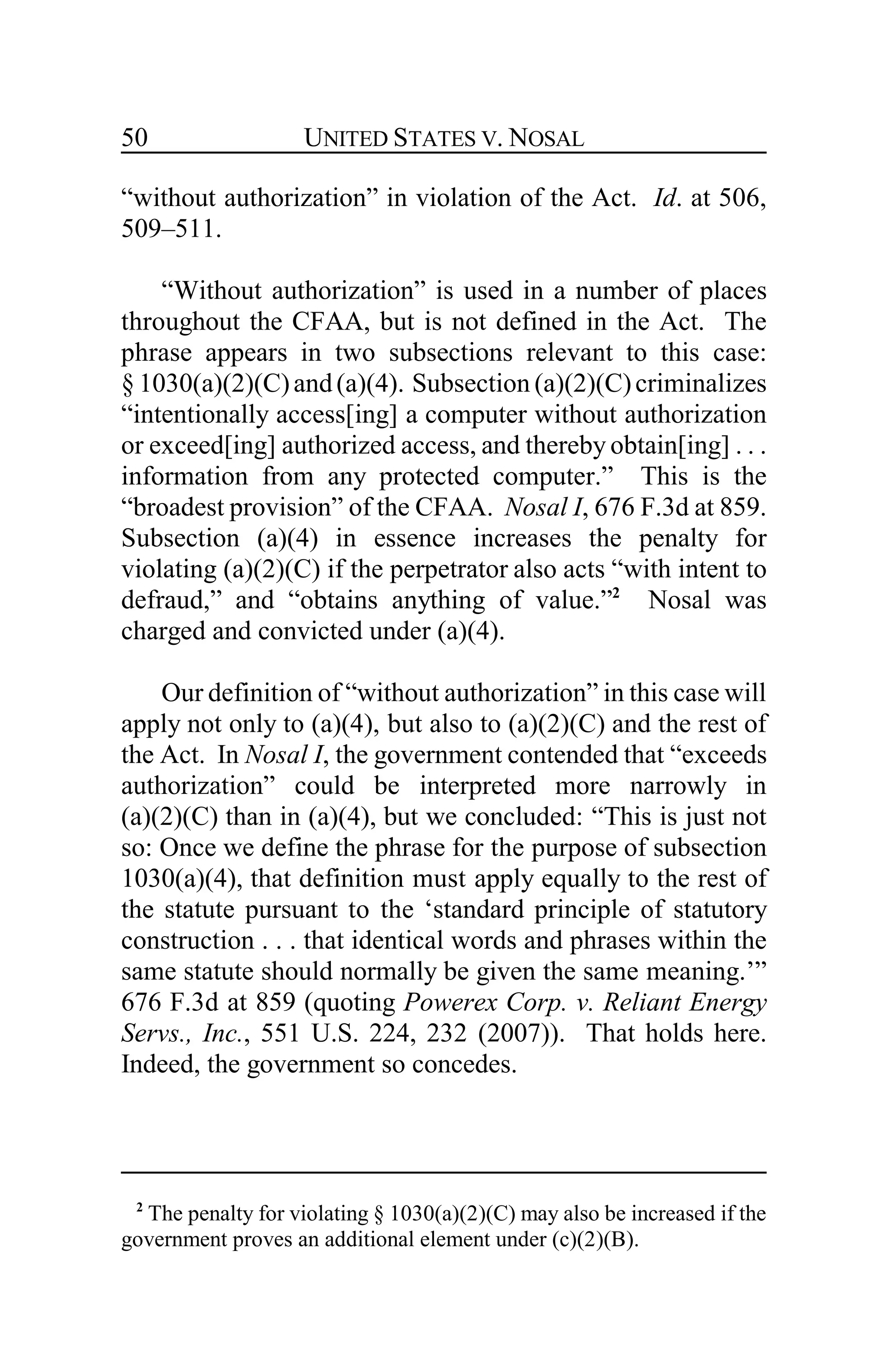 UNITED STATES V. NOSAL50
“without authorization” in violation of the Act. Id. at 506,
509–511.
“Without authorization” is used in a number of places
throughout the CFAA, but is not defined in the Act. The
phrase appears in two subsections relevant to this case:
§ 1030(a)(2)(C)and(a)(4). Subsection (a)(2)(C)criminalizes
“intentionally access[ing] a computer without authorization
or exceed[ing] authorized access, and thereby obtain[ing] . . .
information from any protected computer.” This is the
“broadest provision” of the CFAA. Nosal I, 676 F.3d at 859.
Subsection (a)(4) in essence increases the penalty for
violating (a)(2)(C) if the perpetrator also acts “with intent to
defraud,” and “obtains anything of value.”2
Nosal was
charged and convicted under (a)(4).
Our definition of “without authorization” in this case will
apply not only to (a)(4), but also to (a)(2)(C) and the rest of
the Act. In Nosal I, the government contended that “exceeds
authorization” could be interpreted more narrowly in
(a)(2)(C) than in (a)(4), but we concluded: “This is just not
so: Once we define the phrase for the purpose of subsection
1030(a)(4), that definition must apply equally to the rest of
the statute pursuant to the ‘standard principle of statutory
construction . . . that identical words and phrases within the
same statute should normally be given the same meaning.’”
676 F.3d at 859 (quoting Powerex Corp. v. Reliant Energy
Servs., Inc., 551 U.S. 224, 232 (2007)). That holds here.
Indeed, the government so concedes.
2
The penalty for violating § 1030(a)(2)(C) may also be increased if the
government proves an additional element under (c)(2)(B).
 