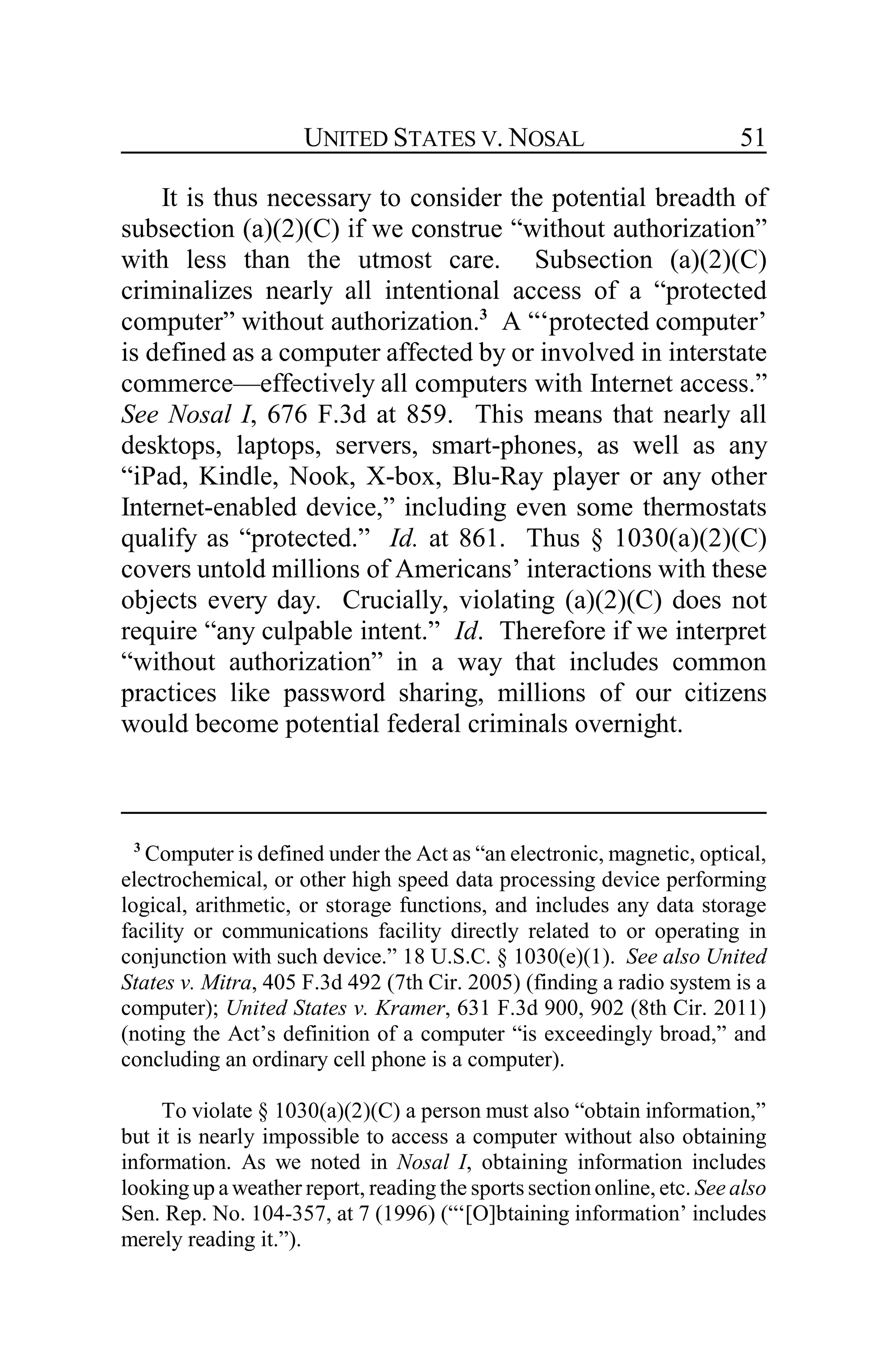 UNITED STATES V. NOSAL 51
It is thus necessary to consider the potential breadth of
subsection (a)(2)(C) if we construe “without authorization”
with less than the utmost care. Subsection (a)(2)(C)
criminalizes nearly all intentional access of a “protected
computer” without authorization.3
A “‘protected computer’
is defined as a computer affected by or involved in interstate
commerce—effectively all computers with Internet access.”
See Nosal I, 676 F.3d at 859. This means that nearly all
desktops, laptops, servers, smart-phones, as well as any
“iPad, Kindle, Nook, X-box, Blu-Ray player or any other
Internet-enabled device,” including even some thermostats
qualify as “protected.” Id. at 861. Thus § 1030(a)(2)(C)
covers untold millions of Americans’ interactions with these
objects every day. Crucially, violating (a)(2)(C) does not
require “any culpable intent.” Id. Therefore if we interpret
“without authorization” in a way that includes common
practices like password sharing, millions of our citizens
would become potential federal criminals overnight.
3
Computer is defined under the Act as “an electronic, magnetic, optical,
electrochemical, or other high speed data processing device performing
logical, arithmetic, or storage functions, and includes any data storage
facility or communications facility directly related to or operating in
conjunction with such device.” 18 U.S.C. § 1030(e)(1). See also United
States v. Mitra, 405 F.3d 492 (7th Cir. 2005) (finding a radio system is a
computer); United States v. Kramer, 631 F.3d 900, 902 (8th Cir. 2011)
(noting the Act’s definition of a computer “is exceedingly broad,” and
concluding an ordinary cell phone is a computer).
To violate § 1030(a)(2)(C) a person must also “obtain information,”
but it is nearly impossible to access a computer without also obtaining
information. As we noted in Nosal I, obtaining information includes
looking up a weather report, reading the sports section online, etc. See also
Sen. Rep. No. 104-357, at 7 (1996) (“‘[O]btaining information’ includes
merely reading it.”).
 