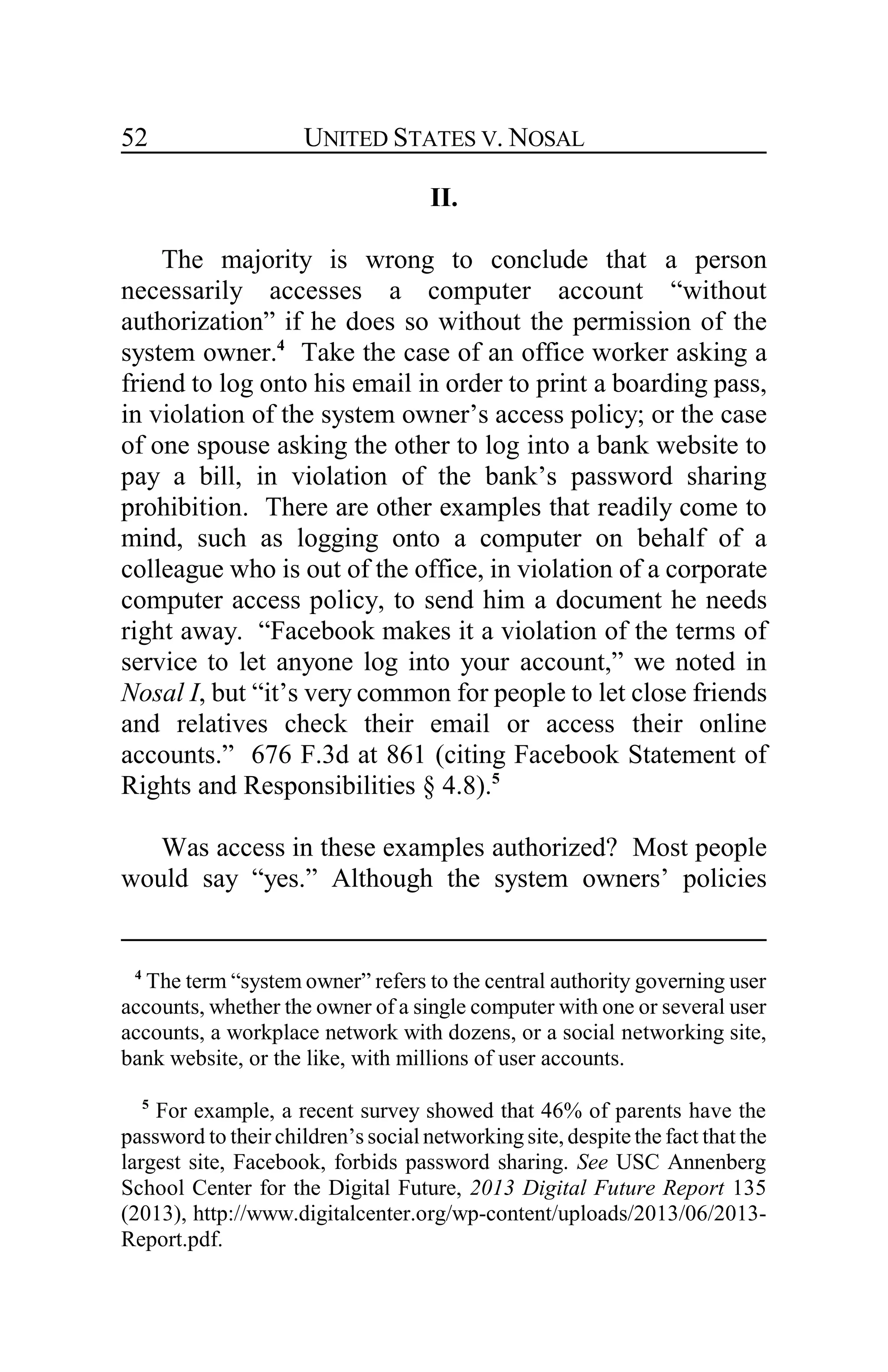 UNITED STATES V. NOSAL52
II.
The majority is wrong to conclude that a person
necessarily accesses a computer account “without
authorization” if he does so without the permission of the
system owner.4
Take the case of an office worker asking a
friend to log onto his email in order to print a boarding pass,
in violation of the system owner’s access policy; or the case
of one spouse asking the other to log into a bank website to
pay a bill, in violation of the bank’s password sharing
prohibition. There are other examples that readily come to
mind, such as logging onto a computer on behalf of a
colleague who is out of the office, in violation of a corporate
computer access policy, to send him a document he needs
right away. “Facebook makes it a violation of the terms of
service to let anyone log into your account,” we noted in
Nosal I, but “it’s very common for people to let close friends
and relatives check their email or access their online
accounts.” 676 F.3d at 861 (citing Facebook Statement of
Rights and Responsibilities § 4.8).5
Was access in these examples authorized? Most people
would say “yes.” Although the system owners’ policies
4
The term “system owner” refers to the central authority governing user
accounts, whether the owner of a single computer with one or several user
accounts, a workplace network with dozens, or a social networking site,
bank website, or the like, with millions of user accounts.
5
For example, a recent survey showed that 46% of parents have the
password to their children’s social networking site, despite the fact that the
largest site, Facebook, forbids password sharing. See USC Annenberg
School Center for the Digital Future, 2013 Digital Future Report 135
(2013), http://www.digitalcenter.org/wp-content/uploads/2013/06/2013-
Report.pdf.
 