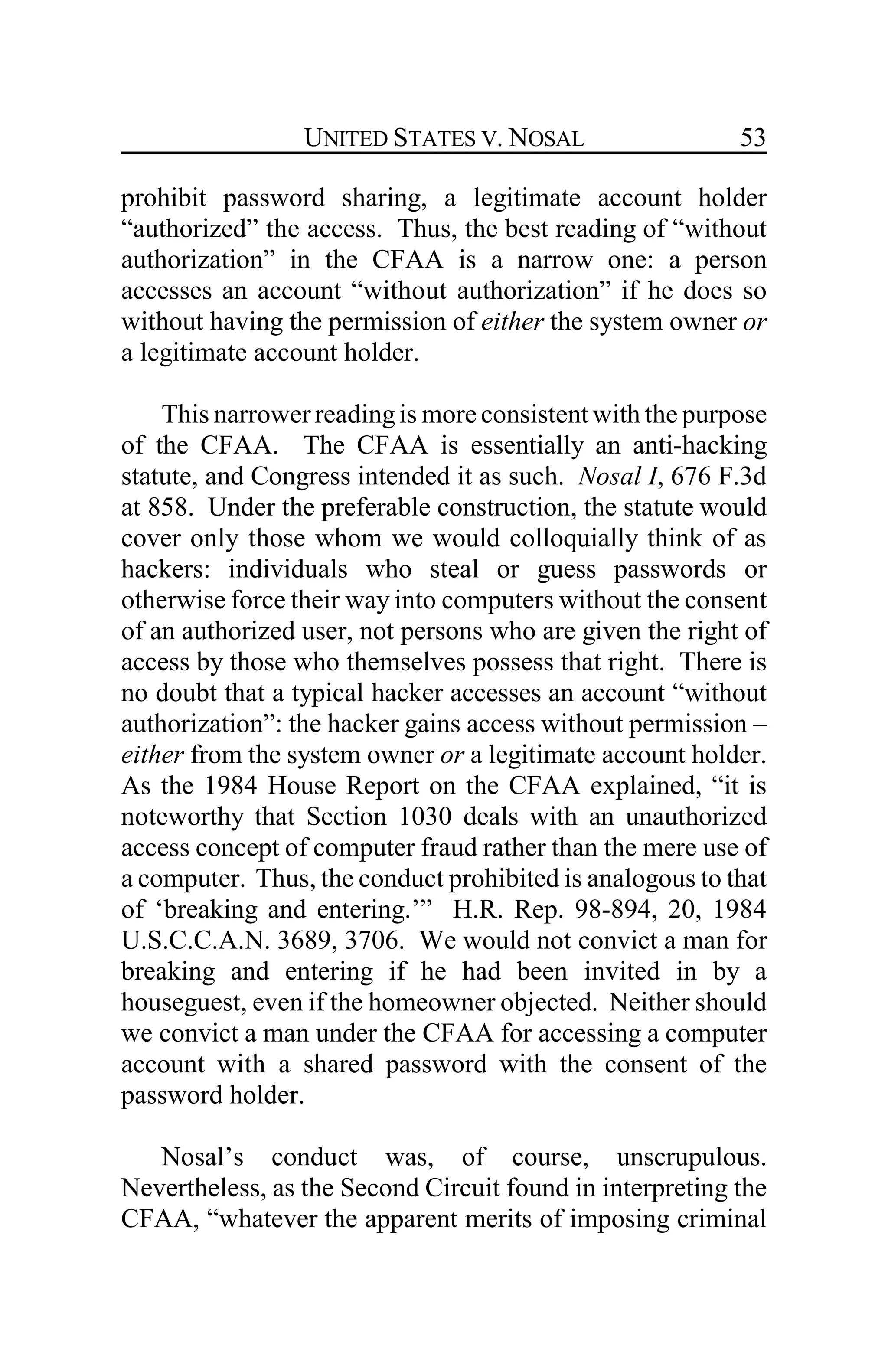UNITED STATES V. NOSAL 53
prohibit password sharing, a legitimate account holder
“authorized” the access. Thus, the best reading of “without
authorization” in the CFAA is a narrow one: a person
accesses an account “without authorization” if he does so
without having the permission of either the system owner or
a legitimate account holder.
This narrowerreadingis more consistentwith the purpose
of the CFAA. The CFAA is essentially an anti-hacking
statute, and Congress intended it as such. Nosal I, 676 F.3d
at 858. Under the preferable construction, the statute would
cover only those whom we would colloquially think of as
hackers: individuals who steal or guess passwords or
otherwise force their way into computers without the consent
of an authorized user, not persons who are given the right of
access by those who themselves possess that right. There is
no doubt that a typical hacker accesses an account “without
authorization”: the hacker gains access without permission –
either from the system owner or a legitimate account holder.
As the 1984 House Report on the CFAA explained, “it is
noteworthy that Section 1030 deals with an unauthorized
access concept of computer fraud rather than the mere use of
a computer. Thus, the conduct prohibited is analogous to that
of ‘breaking and entering.’” H.R. Rep. 98-894, 20, 1984
U.S.C.C.A.N. 3689, 3706. We would not convict a man for
breaking and entering if he had been invited in by a
houseguest, even if the homeowner objected. Neither should
we convict a man under the CFAA for accessing a computer
account with a shared password with the consent of the
password holder.
Nosal’s conduct was, of course, unscrupulous.
Nevertheless, as the Second Circuit found in interpreting the
CFAA, “whatever the apparent merits of imposing criminal
 