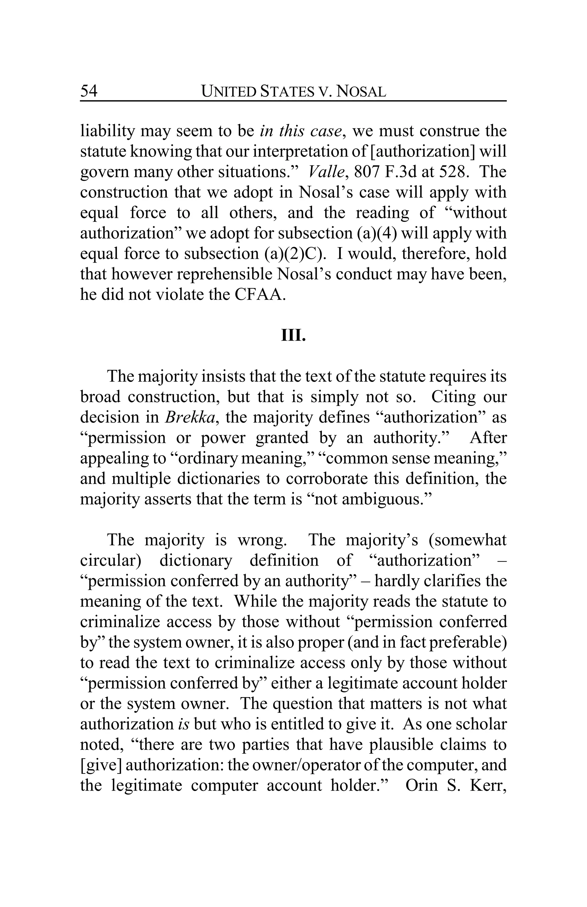 UNITED STATES V. NOSAL54
liability may seem to be in this case, we must construe the
statute knowing that our interpretation of [authorization] will
govern many other situations.” Valle, 807 F.3d at 528. The
construction that we adopt in Nosal’s case will apply with
equal force to all others, and the reading of “without
authorization” we adopt for subsection (a)(4) will apply with
equal force to subsection (a)(2)C). I would, therefore, hold
that however reprehensible Nosal’s conduct may have been,
he did not violate the CFAA.
III.
The majority insists that the text of the statute requires its
broad construction, but that is simply not so. Citing our
decision in Brekka, the majority defines “authorization” as
“permission or power granted by an authority.” After
appealing to “ordinary meaning,” “common sense meaning,”
and multiple dictionaries to corroborate this definition, the
majority asserts that the term is “not ambiguous.”
The majority is wrong. The majority’s (somewhat
circular) dictionary definition of “authorization” –
“permission conferred by an authority” – hardly clarifies the
meaning of the text. While the majority reads the statute to
criminalize access by those without “permission conferred
by” the system owner, it is also proper (and in fact preferable)
to read the text to criminalize access only by those without
“permission conferred by” either a legitimate account holder
or the system owner. The question that matters is not what
authorization is but who is entitled to give it. As one scholar
noted, “there are two parties that have plausible claims to
[give] authorization: the owner/operator of the computer, and
the legitimate computer account holder.” Orin S. Kerr,
 